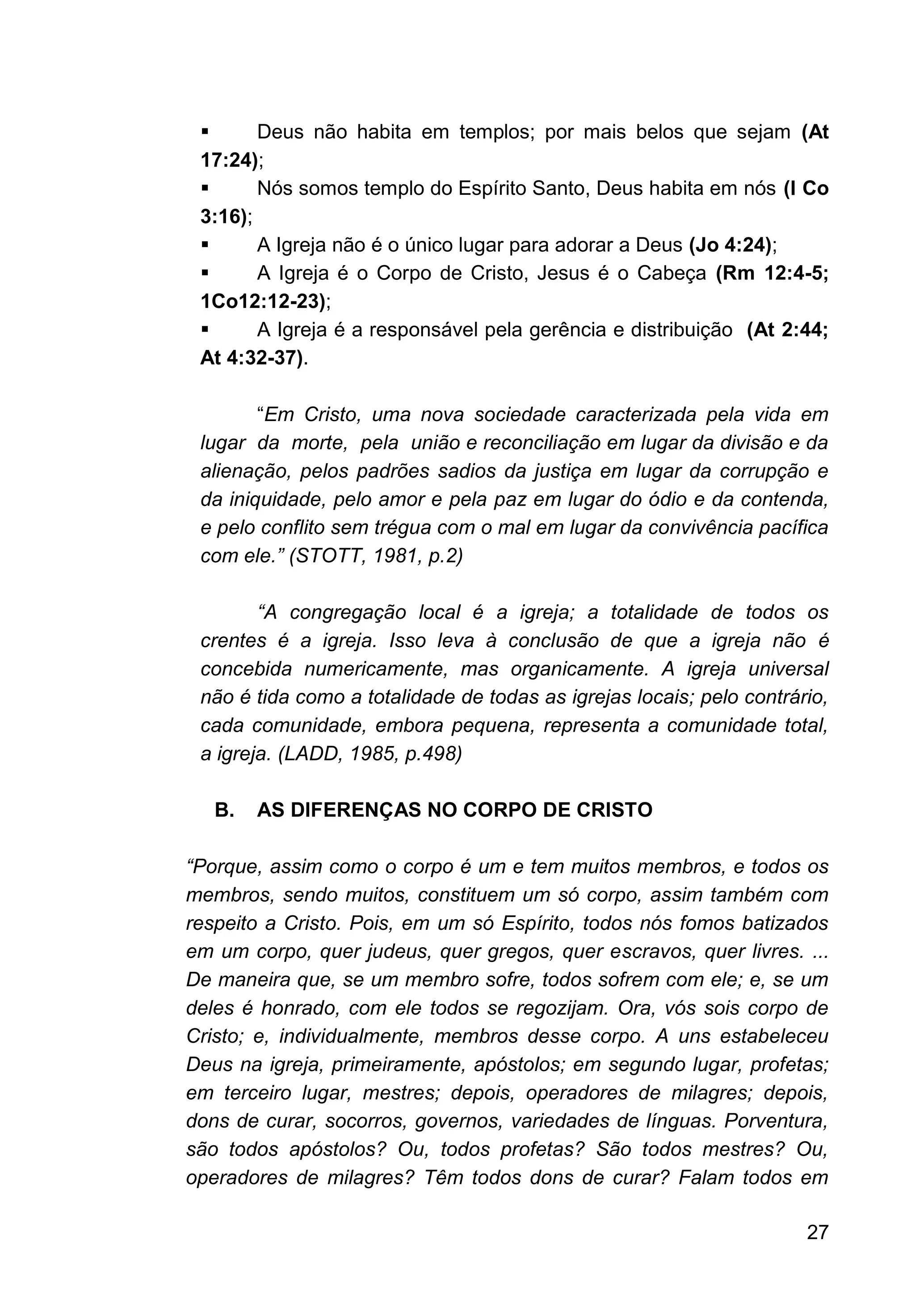 27
▪ Deus não habita em templos; por mais belos que sejam (At
17:24);
▪ Nós somos templo do Espírito Santo, Deus habita em nós (I Co
3:16);
▪ A Igreja não é o único lugar para adorar a Deus (Jo 4:24);
▪ A Igreja é o Corpo de Cristo, Jesus é o Cabeça (Rm 12:4-5;
1Co12:12-23);
▪ A Igreja é a responsável pela gerência e distribuição (At 2:44;
At 4:32-37).
“Em Cristo, uma nova sociedade caracterizada pela vida em
lugar da morte, pela união e reconciliação em lugar da divisão e da
alienação, pelos padrões sadios da justiça em lugar da corrupção e
da iniquidade, pelo amor e pela paz em lugar do ódio e da contenda,
e pelo conflito sem trégua com o mal em lugar da convivência pacífica
com ele.” (STOTT, 1981, p.2)
“A congregação local é a igreja; a totalidade de todos os
crentes é a igreja. Isso leva à conclusão de que a igreja não é
concebida numericamente, mas organicamente. A igreja universal
não é tida como a totalidade de todas as igrejas locais; pelo contrário,
cada comunidade, embora pequena, representa a comunidade total,
a igreja. (LADD, 1985, p.498)
B. AS DIFERENÇAS NO CORPO DE CRISTO
“Porque, assim como o corpo é um e tem muitos membros, e todos os
membros, sendo muitos, constituem um só corpo, assim também com
respeito a Cristo. Pois, em um só Espírito, todos nós fomos batizados
em um corpo, quer judeus, quer gregos, quer escravos, quer livres. ...
De maneira que, se um membro sofre, todos sofrem com ele; e, se um
deles é honrado, com ele todos se regozijam. Ora, vós sois corpo de
Cristo; e, individualmente, membros desse corpo. A uns estabeleceu
Deus na igreja, primeiramente, apóstolos; em segundo lugar, profetas;
em terceiro lugar, mestres; depois, operadores de milagres; depois,
dons de curar, socorros, governos, variedades de línguas. Porventura,
são todos apóstolos? Ou, todos profetas? São todos mestres? Ou,
operadores de milagres? Têm todos dons de curar? Falam todos em
 