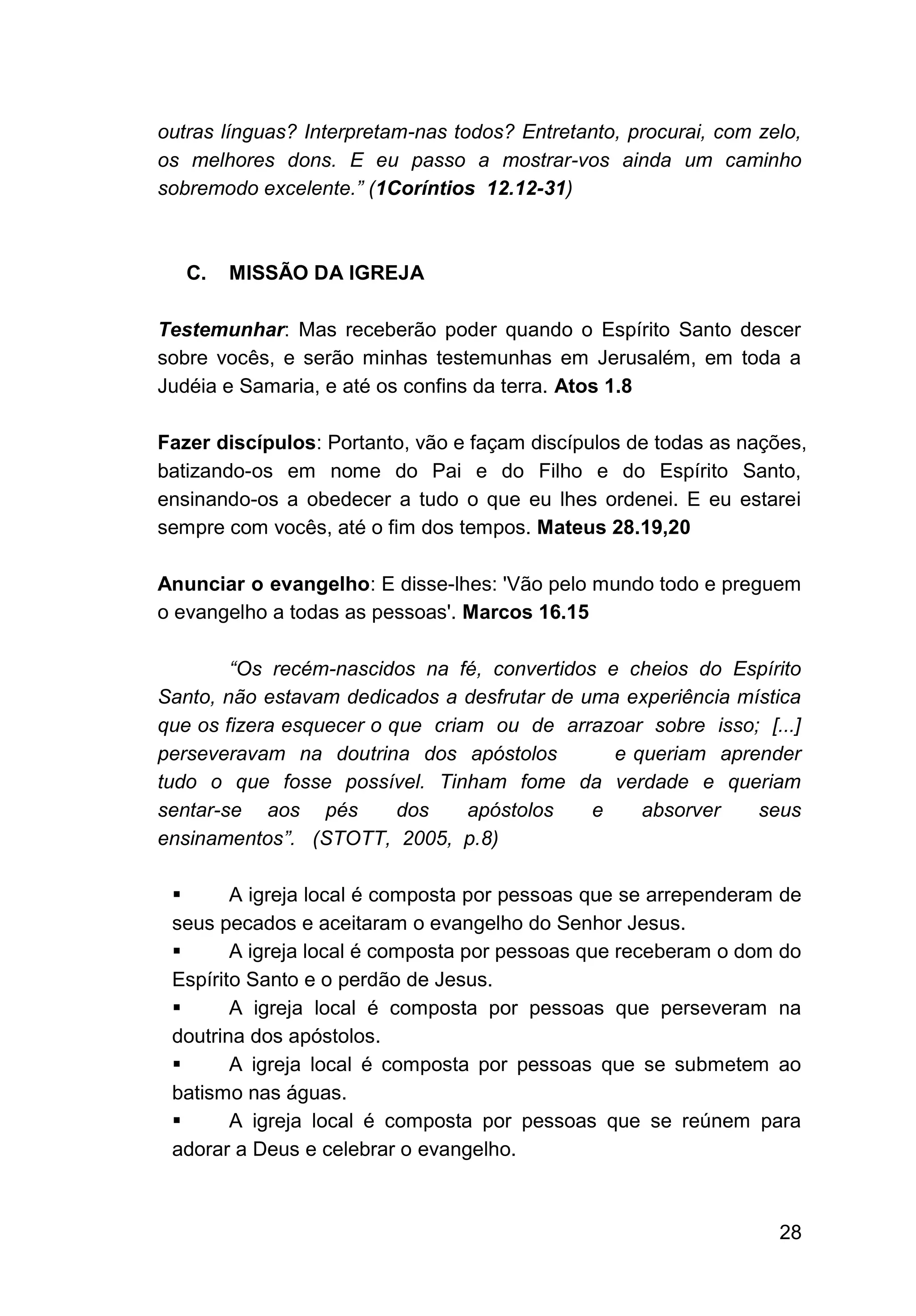 28
outras línguas? Interpretam-nas todos? Entretanto, procurai, com zelo,
os melhores dons. E eu passo a mostrar-vos ainda um caminho
sobremodo excelente.” (1Coríntios 12.12-31)
C. MISSÃO DA IGREJA
Testemunhar: Mas receberão poder quando o Espírito Santo descer
sobre vocês, e serão minhas testemunhas em Jerusalém, em toda a
Judéia e Samaria, e até os confins da terra. Atos 1.8
Fazer discípulos: Portanto, vão e façam discípulos de todas as nações,
batizando-os em nome do Pai e do Filho e do Espírito Santo,
ensinando-os a obedecer a tudo o que eu lhes ordenei. E eu estarei
sempre com vocês, até o fim dos tempos. Mateus 28.19,20
Anunciar o evangelho: E disse-lhes: 'Vão pelo mundo todo e preguem
o evangelho a todas as pessoas'. Marcos 16.15
“Os recém-nascidos na fé, convertidos e cheios do Espírito
Santo, não estavam dedicados a desfrutar de uma experiência mística
que os fizera esquecer o que criam ou de arrazoar sobre isso; [...]
perseveravam na doutrina dos apóstolos e queriam aprender
tudo o que fosse possível. Tinham fome da verdade e queriam
sentar-se aos pés dos apóstolos e absorver seus
ensinamentos”. (STOTT, 2005, p.8)
▪ A igreja local é composta por pessoas que se arrependeram de
seus pecados e aceitaram o evangelho do Senhor Jesus.
▪ A igreja local é composta por pessoas que receberam o dom do
Espírito Santo e o perdão de Jesus.
▪ A igreja local é composta por pessoas que perseveram na
doutrina dos apóstolos.
▪ A igreja local é composta por pessoas que se submetem ao
batismo nas águas.
▪ A igreja local é composta por pessoas que se reúnem para
adorar a Deus e celebrar o evangelho.
 