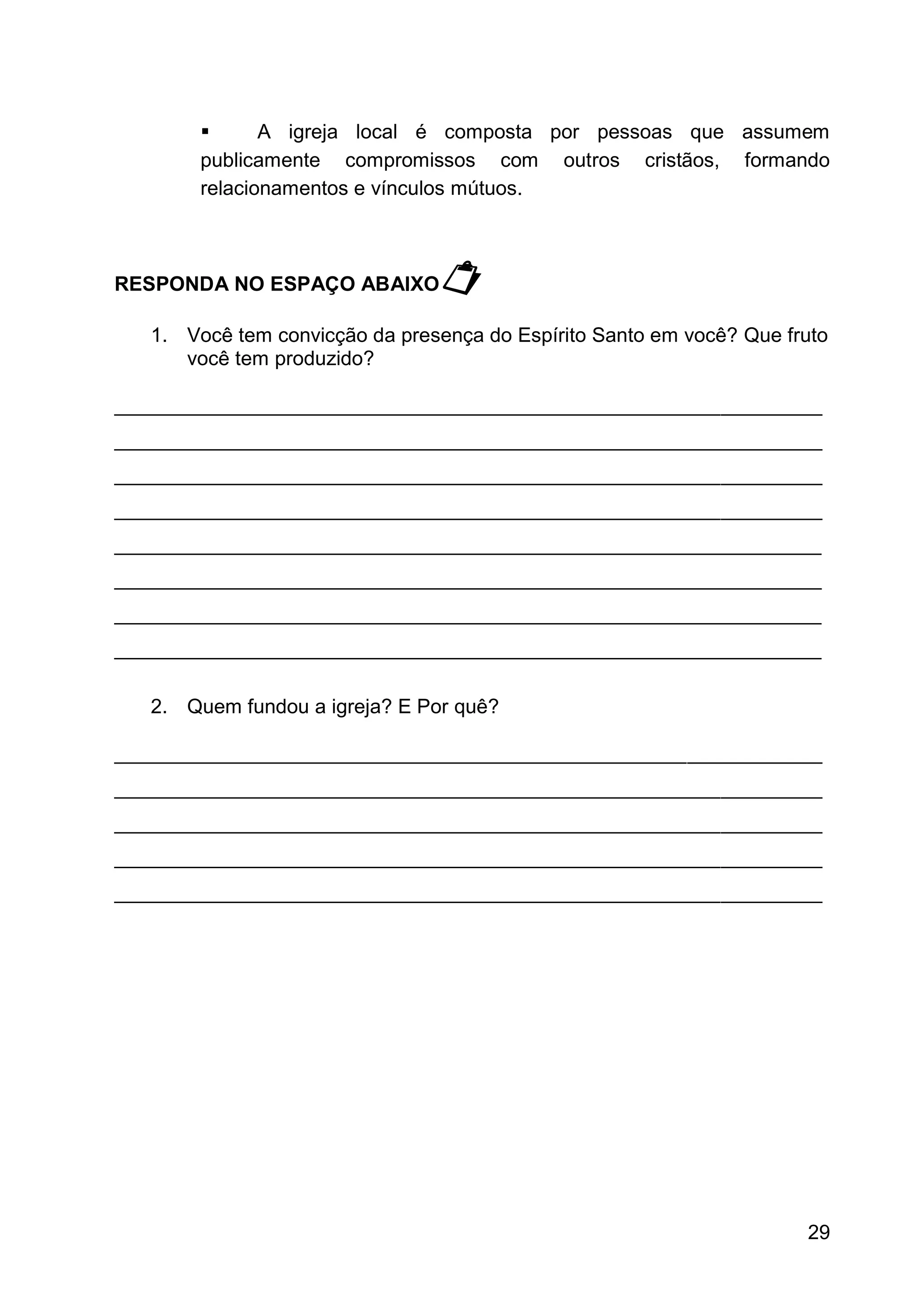 29
▪ A igreja local é composta por pessoas que assumem
publicamente compromissos com outros cristãos, formando
relacionamentos e vínculos mútuos.
RESPONDA NO ESPAÇO ABAIXO
1. Você tem convicção da presença do Espírito Santo em você? Que fruto
você tem produzido?
_______________________________________________________________
_______________________________________________________________
_______________________________________________________________
_______________________________________________________________
_______________________________________________________________
_______________________________________________________________
_______________________________________________________________
_______________________________________________________________
2. Quem fundou a igreja? E Por quê?
_______________________________________________________________
_______________________________________________________________
_______________________________________________________________
_______________________________________________________________
_______________________________________________________________
 
