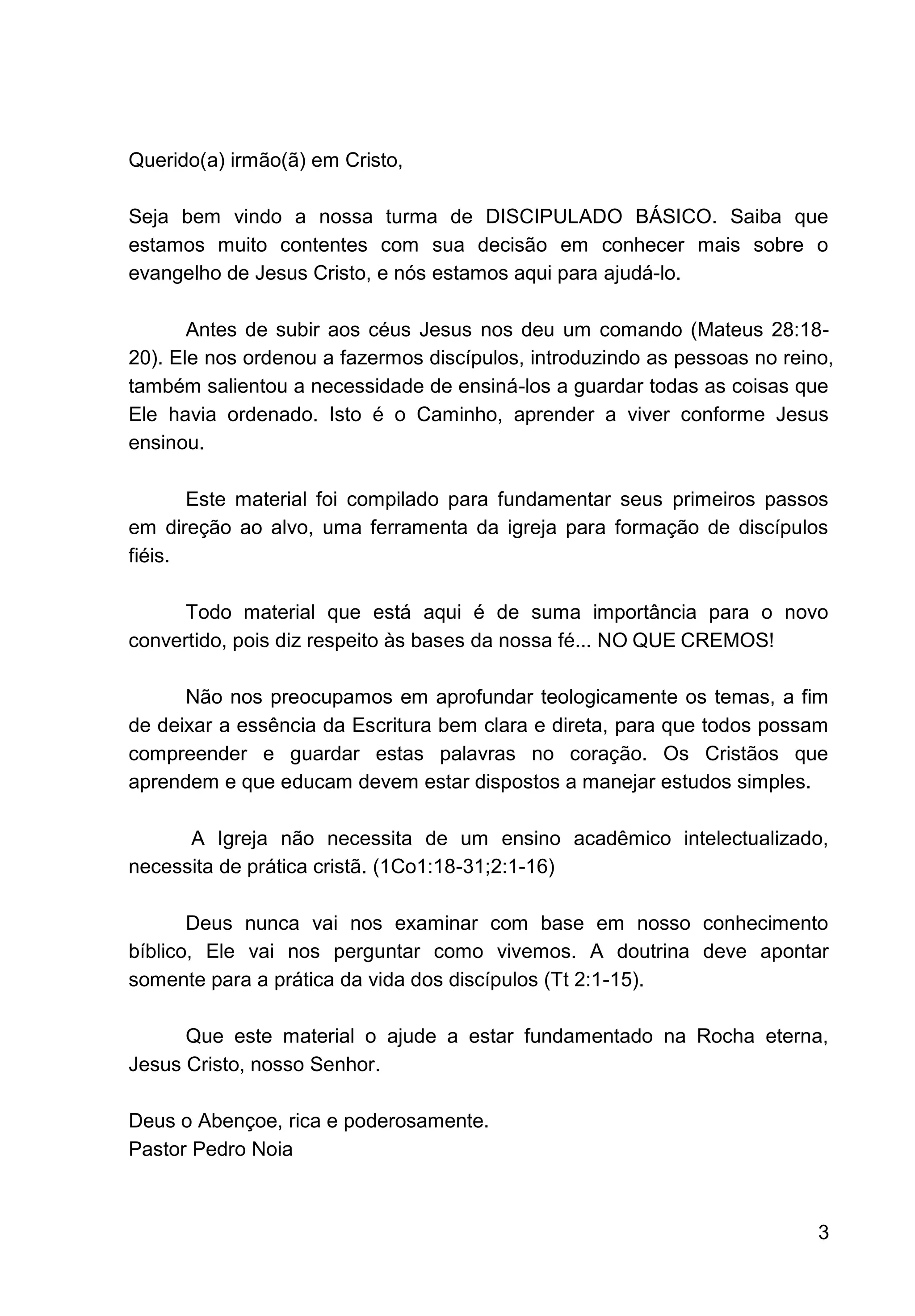 3
Querido(a) irmão(ã) em Cristo,
Seja bem vindo a nossa turma de DISCIPULADO BÁSICO. Saiba que
estamos muito contentes com sua decisão em conhecer mais sobre o
evangelho de Jesus Cristo, e nós estamos aqui para ajudá-lo.
Antes de subir aos céus Jesus nos deu um comando (Mateus 28:18-
20). Ele nos ordenou a fazermos discípulos, introduzindo as pessoas no reino,
também salientou a necessidade de ensiná-los a guardar todas as coisas que
Ele havia ordenado. Isto é o Caminho, aprender a viver conforme Jesus
ensinou.
Este material foi compilado para fundamentar seus primeiros passos
em direção ao alvo, uma ferramenta da igreja para formação de discípulos
fiéis.
Todo material que está aqui é de suma importância para o novo
convertido, pois diz respeito às bases da nossa fé... NO QUE CREMOS!
Não nos preocupamos em aprofundar teologicamente os temas, a fim
de deixar a essência da Escritura bem clara e direta, para que todos possam
compreender e guardar estas palavras no coração. Os Cristãos que
aprendem e que educam devem estar dispostos a manejar estudos simples.
A Igreja não necessita de um ensino acadêmico intelectualizado,
necessita de prática cristã. (1Co1:18-31;2:1-16)
Deus nunca vai nos examinar com base em nosso conhecimento
bíblico, Ele vai nos perguntar como vivemos. A doutrina deve apontar
somente para a prática da vida dos discípulos (Tt 2:1-15).
Que este material o ajude a estar fundamentado na Rocha eterna,
Jesus Cristo, nosso Senhor.
Deus o Abençoe, rica e poderosamente.
Pastor Pedro Noia
 