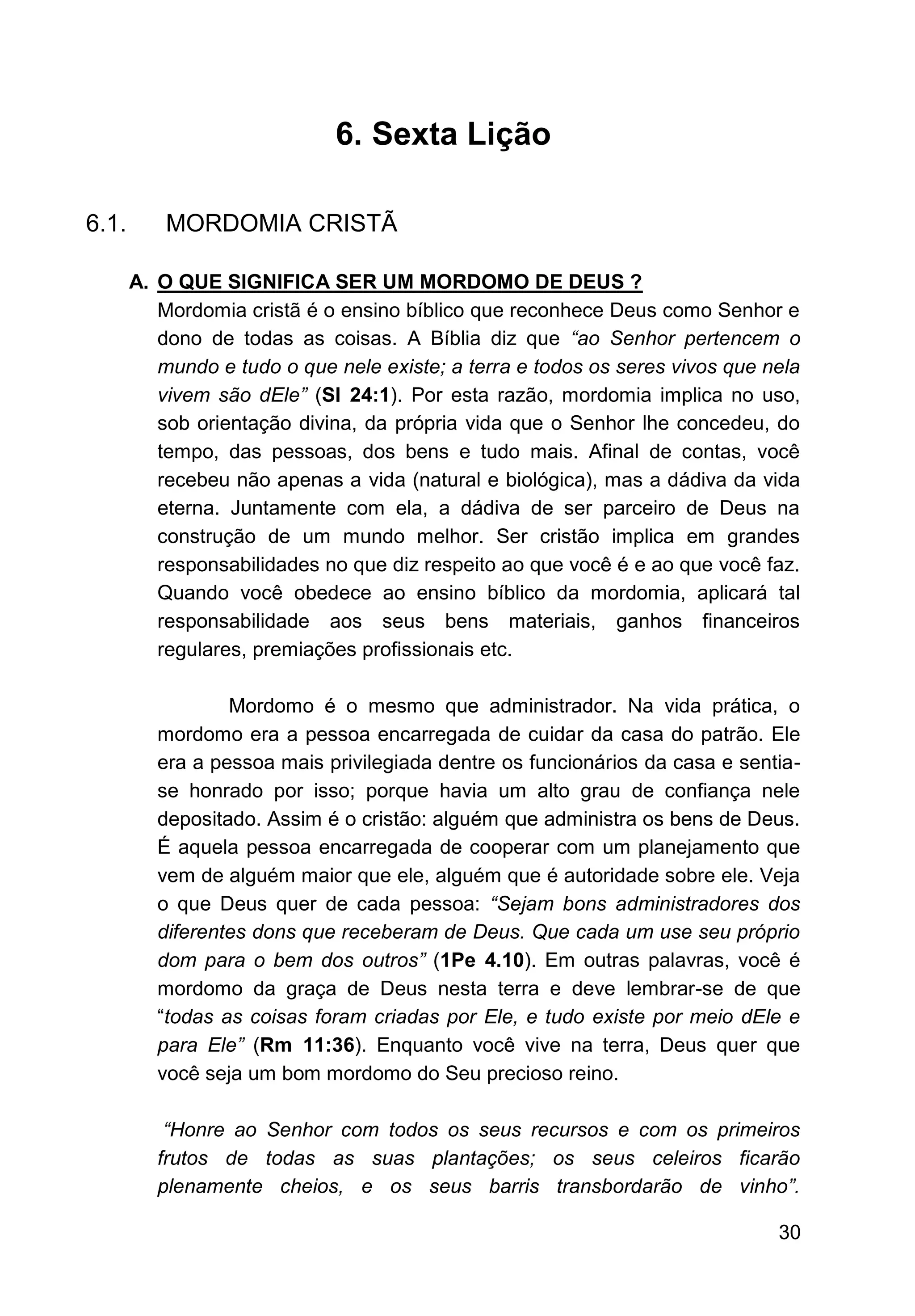30
6. Sexta Lição
6.1. MORDOMIA CRISTÃ
A. O QUE SIGNIFICA SER UM MORDOMO DE DEUS ?
Mordomia cristã é o ensino bíblico que reconhece Deus como Senhor e
dono de todas as coisas. A Bíblia diz que “ao Senhor pertencem o
mundo e tudo o que nele existe; a terra e todos os seres vivos que nela
vivem são dEle” (Sl 24:1). Por esta razão, mordomia implica no uso,
sob orientação divina, da própria vida que o Senhor lhe concedeu, do
tempo, das pessoas, dos bens e tudo mais. Afinal de contas, você
recebeu não apenas a vida (natural e biológica), mas a dádiva da vida
eterna. Juntamente com ela, a dádiva de ser parceiro de Deus na
construção de um mundo melhor. Ser cristão implica em grandes
responsabilidades no que diz respeito ao que você é e ao que você faz.
Quando você obedece ao ensino bíblico da mordomia, aplicará tal
responsabilidade aos seus bens materiais, ganhos financeiros
regulares, premiações profissionais etc.
Mordomo é o mesmo que administrador. Na vida prática, o
mordomo era a pessoa encarregada de cuidar da casa do patrão. Ele
era a pessoa mais privilegiada dentre os funcionários da casa e sentia-
se honrado por isso; porque havia um alto grau de confiança nele
depositado. Assim é o cristão: alguém que administra os bens de Deus.
É aquela pessoa encarregada de cooperar com um planejamento que
vem de alguém maior que ele, alguém que é autoridade sobre ele. Veja
o que Deus quer de cada pessoa: “Sejam bons administradores dos
diferentes dons que receberam de Deus. Que cada um use seu próprio
dom para o bem dos outros” (1Pe 4.10). Em outras palavras, você é
mordomo da graça de Deus nesta terra e deve lembrar-se de que
“todas as coisas foram criadas por Ele, e tudo existe por meio dEle e
para Ele” (Rm 11:36). Enquanto você vive na terra, Deus quer que
você seja um bom mordomo do Seu precioso reino.
“Honre ao Senhor com todos os seus recursos e com os primeiros
frutos de todas as suas plantações; os seus celeiros ficarão
plenamente cheios, e os seus barris transbordarão de vinho”.
 
