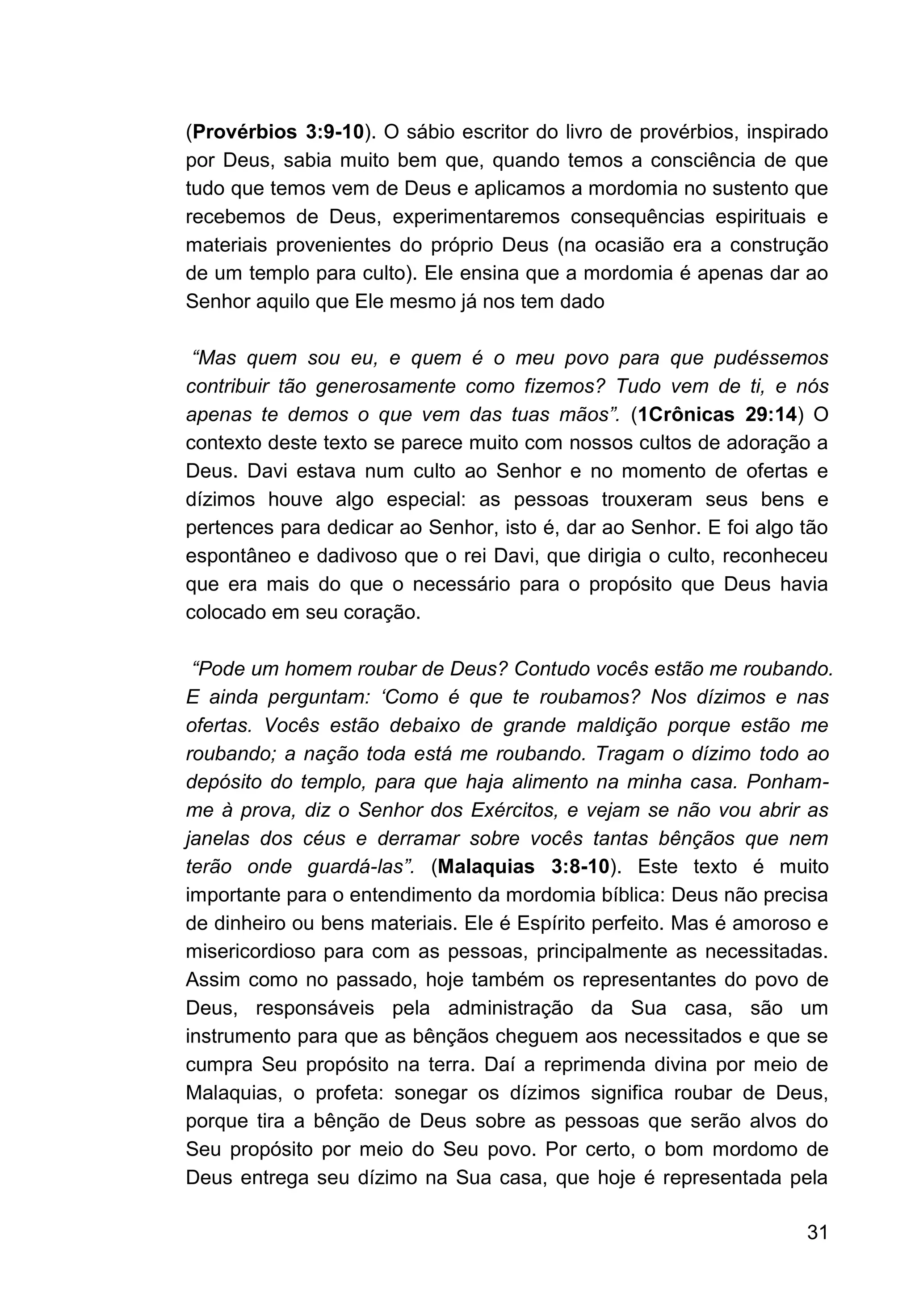 31
(Provérbios 3:9-10). O sábio escritor do livro de provérbios, inspirado
por Deus, sabia muito bem que, quando temos a consciência de que
tudo que temos vem de Deus e aplicamos a mordomia no sustento que
recebemos de Deus, experimentaremos consequências espirituais e
materiais provenientes do próprio Deus (na ocasião era a construção
de um templo para culto). Ele ensina que a mordomia é apenas dar ao
Senhor aquilo que Ele mesmo já nos tem dado
“Mas quem sou eu, e quem é o meu povo para que pudéssemos
contribuir tão generosamente como fizemos? Tudo vem de ti, e nós
apenas te demos o que vem das tuas mãos”. (1Crônicas 29:14) O
contexto deste texto se parece muito com nossos cultos de adoração a
Deus. Davi estava num culto ao Senhor e no momento de ofertas e
dízimos houve algo especial: as pessoas trouxeram seus bens e
pertences para dedicar ao Senhor, isto é, dar ao Senhor. E foi algo tão
espontâneo e dadivoso que o rei Davi, que dirigia o culto, reconheceu
que era mais do que o necessário para o propósito que Deus havia
colocado em seu coração.
“Pode um homem roubar de Deus? Contudo vocês estão me roubando.
E ainda perguntam: ‘Como é que te roubamos? Nos dízimos e nas
ofertas. Vocês estão debaixo de grande maldição porque estão me
roubando; a nação toda está me roubando. Tragam o dízimo todo ao
depósito do templo, para que haja alimento na minha casa. Ponham-
me à prova, diz o Senhor dos Exércitos, e vejam se não vou abrir as
janelas dos céus e derramar sobre vocês tantas bênçãos que nem
terão onde guardá-las”. (Malaquias 3:8-10). Este texto é muito
importante para o entendimento da mordomia bíblica: Deus não precisa
de dinheiro ou bens materiais. Ele é Espírito perfeito. Mas é amoroso e
misericordioso para com as pessoas, principalmente as necessitadas.
Assim como no passado, hoje também os representantes do povo de
Deus, responsáveis pela administração da Sua casa, são um
instrumento para que as bênçãos cheguem aos necessitados e que se
cumpra Seu propósito na terra. Daí a reprimenda divina por meio de
Malaquias, o profeta: sonegar os dízimos significa roubar de Deus,
porque tira a bênção de Deus sobre as pessoas que serão alvos do
Seu propósito por meio do Seu povo. Por certo, o bom mordomo de
Deus entrega seu dízimo na Sua casa, que hoje é representada pela
 