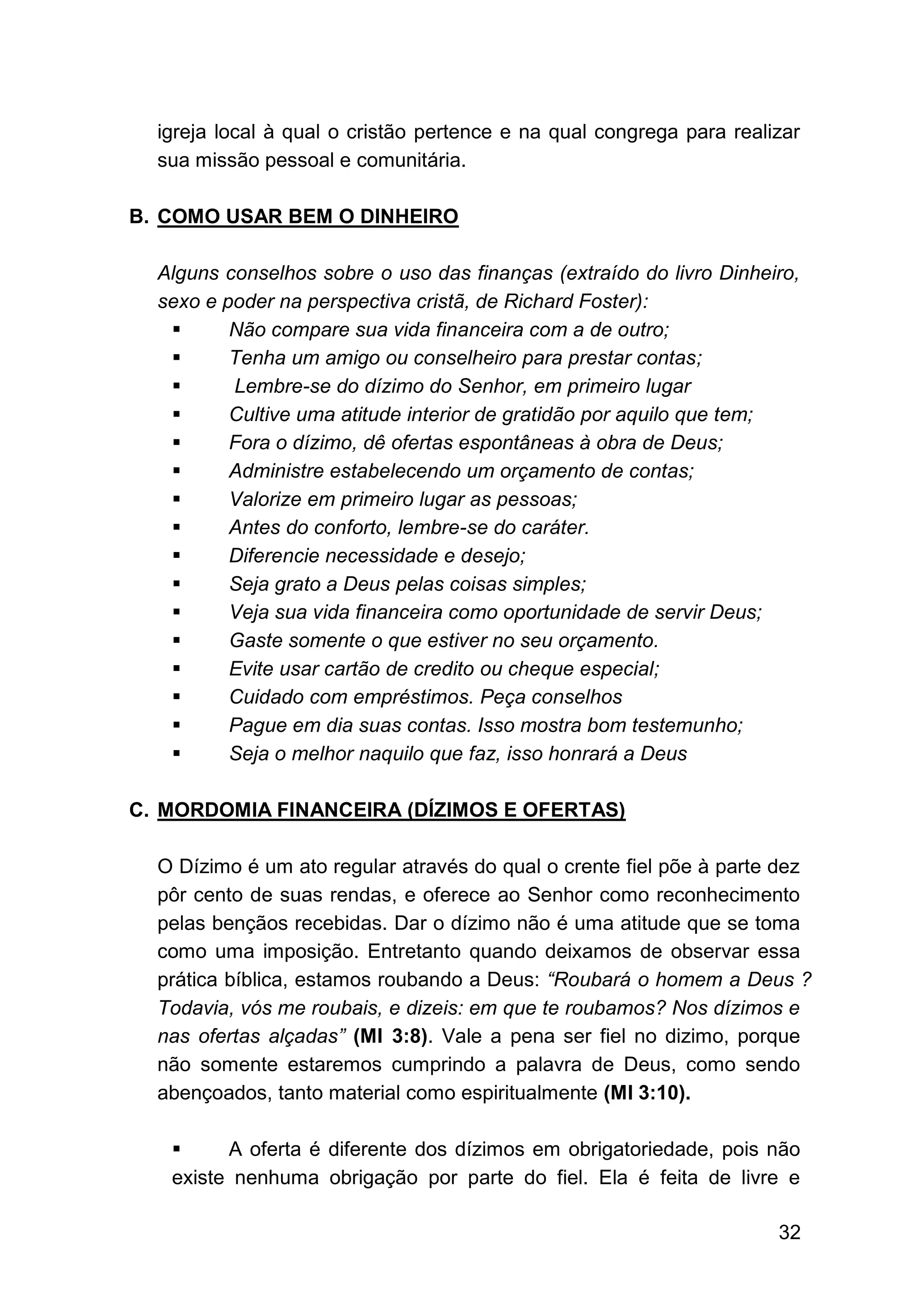 32
igreja local à qual o cristão pertence e na qual congrega para realizar
sua missão pessoal e comunitária.
B. COMO USAR BEM O DINHEIRO
Alguns conselhos sobre o uso das finanças (extraído do livro Dinheiro,
sexo e poder na perspectiva cristã, de Richard Foster):
▪ Não compare sua vida financeira com a de outro;
▪ Tenha um amigo ou conselheiro para prestar contas;
▪ Lembre-se do dízimo do Senhor, em primeiro lugar
▪ Cultive uma atitude interior de gratidão por aquilo que tem;
▪ Fora o dízimo, dê ofertas espontâneas à obra de Deus;
▪ Administre estabelecendo um orçamento de contas;
▪ Valorize em primeiro lugar as pessoas;
▪ Antes do conforto, lembre-se do caráter.
▪ Diferencie necessidade e desejo;
▪ Seja grato a Deus pelas coisas simples;
▪ Veja sua vida financeira como oportunidade de servir Deus;
▪ Gaste somente o que estiver no seu orçamento.
▪ Evite usar cartão de credito ou cheque especial;
▪ Cuidado com empréstimos. Peça conselhos
▪ Pague em dia suas contas. Isso mostra bom testemunho;
▪ Seja o melhor naquilo que faz, isso honrará a Deus
C. MORDOMIA FINANCEIRA (DÍZIMOS E OFERTAS)
O Dízimo é um ato regular através do qual o crente fiel põe à parte dez
pôr cento de suas rendas, e oferece ao Senhor como reconhecimento
pelas bençãos recebidas. Dar o dízimo não é uma atitude que se toma
como uma imposição. Entretanto quando deixamos de observar essa
prática bíblica, estamos roubando a Deus: “Roubará o homem a Deus ?
Todavia, vós me roubais, e dizeis: em que te roubamos? Nos dízimos e
nas ofertas alçadas” (Ml 3:8). Vale a pena ser fiel no dizimo, porque
não somente estaremos cumprindo a palavra de Deus, como sendo
abençoados, tanto material como espiritualmente (Ml 3:10).
▪ A oferta é diferente dos dízimos em obrigatoriedade, pois não
existe nenhuma obrigação por parte do fiel. Ela é feita de livre e
 