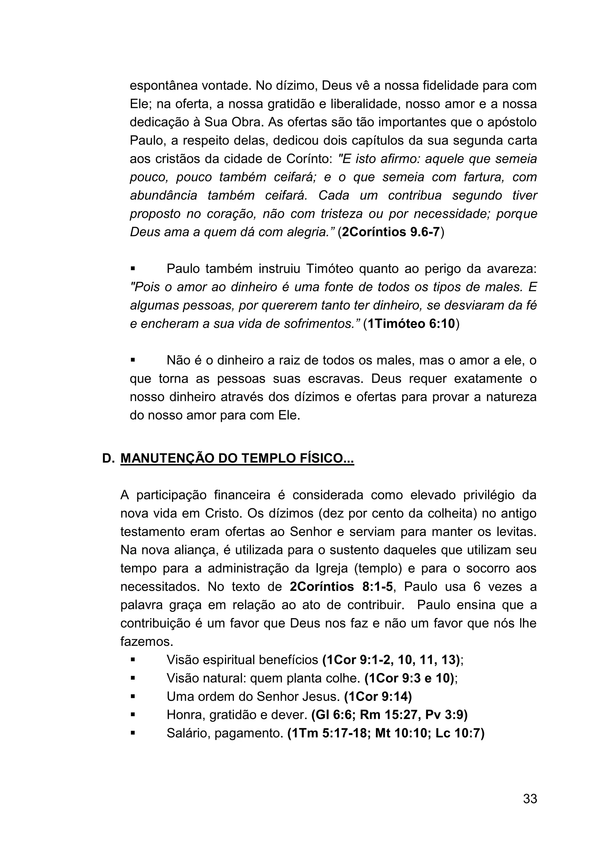 33
espontânea vontade. No dízimo, Deus vê a nossa fidelidade para com
Ele; na oferta, a nossa gratidão e liberalidade, nosso amor e a nossa
dedicação à Sua Obra. As ofertas são tão importantes que o apóstolo
Paulo, a respeito delas, dedicou dois capítulos da sua segunda carta
aos cristãos da cidade de Corínto: "E isto afirmo: aquele que semeia
pouco, pouco também ceifará; e o que semeia com fartura, com
abundância também ceifará. Cada um contribua segundo tiver
proposto no coração, não com tristeza ou por necessidade; porque
Deus ama a quem dá com alegria.” (2Coríntios 9.6-7)
▪ Paulo também instruiu Timóteo quanto ao perigo da avareza:
"Pois o amor ao dinheiro é uma fonte de todos os tipos de males. E
algumas pessoas, por quererem tanto ter dinheiro, se desviaram da fé
e encheram a sua vida de sofrimentos.” (1Timóteo 6:10)
▪ Não é o dinheiro a raiz de todos os males, mas o amor a ele, o
que torna as pessoas suas escravas. Deus requer exatamente o
nosso dinheiro através dos dízimos e ofertas para provar a natureza
do nosso amor para com Ele.
D. MANUTENÇÃO DO TEMPLO FÍSICO...
A participação financeira é considerada como elevado privilégio da
nova vida em Cristo. Os dízimos (dez por cento da colheita) no antigo
testamento eram ofertas ao Senhor e serviam para manter os levitas.
Na nova aliança, é utilizada para o sustento daqueles que utilizam seu
tempo para a administração da Igreja (templo) e para o socorro aos
necessitados. No texto de 2Coríntios 8:1-5, Paulo usa 6 vezes a
palavra graça em relação ao ato de contribuir. Paulo ensina que a
contribuição é um favor que Deus nos faz e não um favor que nós lhe
fazemos.
▪ Visão espiritual benefícios (1Cor 9:1-2, 10, 11, 13);
▪ Visão natural: quem planta colhe. (1Cor 9:3 e 10);
▪ Uma ordem do Senhor Jesus. (1Cor 9:14)
▪ Honra, gratidão e dever. (Gl 6:6; Rm 15:27, Pv 3:9)
▪ Salário, pagamento. (1Tm 5:17-18; Mt 10:10; Lc 10:7)
 