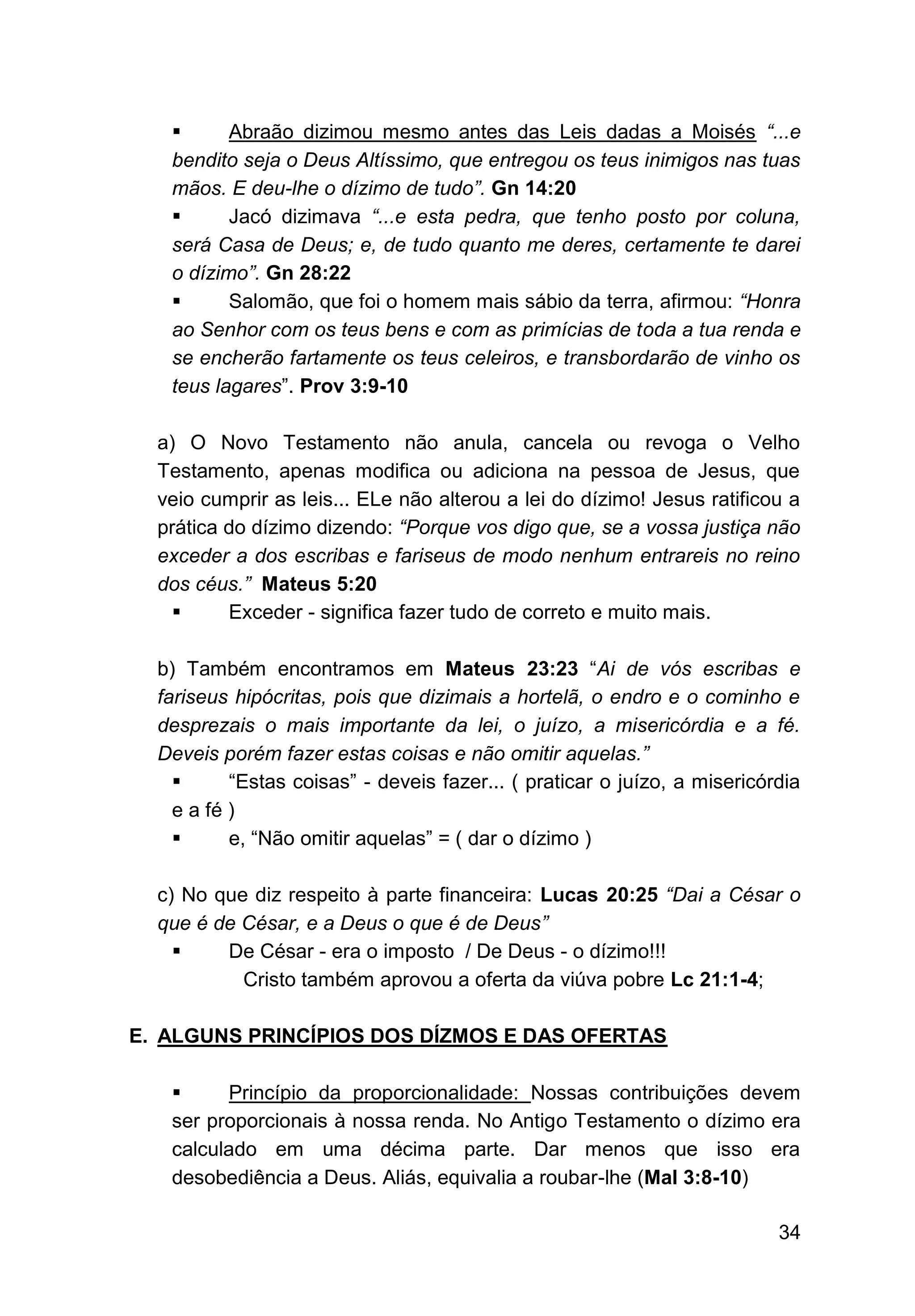 34
▪ Abraão dizimou mesmo antes das Leis dadas a Moisés “...e
bendito seja o Deus Altíssimo, que entregou os teus inimigos nas tuas
mãos. E deu-lhe o dízimo de tudo”. Gn 14:20
▪ Jacó dizimava “...e esta pedra, que tenho posto por coluna,
será Casa de Deus; e, de tudo quanto me deres, certamente te darei
o dízimo”. Gn 28:22
▪ Salomão, que foi o homem mais sábio da terra, afirmou: “Honra
ao Senhor com os teus bens e com as primícias de toda a tua renda e
se encherão fartamente os teus celeiros, e transbordarão de vinho os
teus lagares”. Prov 3:9-10
a) O Novo Testamento não anula, cancela ou revoga o Velho
Testamento, apenas modifica ou adiciona na pessoa de Jesus, que
veio cumprir as leis... ELe não alterou a lei do dízimo! Jesus ratificou a
prática do dízimo dizendo: “Porque vos digo que, se a vossa justiça não
exceder a dos escribas e fariseus de modo nenhum entrareis no reino
dos céus.” Mateus 5:20
▪ Exceder - significa fazer tudo de correto e muito mais.
b) Também encontramos em Mateus 23:23 “Ai de vós escribas e
fariseus hipócritas, pois que dizimais a hortelã, o endro e o cominho e
desprezais o mais importante da lei, o juízo, a misericórdia e a fé.
Deveis porém fazer estas coisas e não omitir aquelas.”
▪ “Estas coisas” - deveis fazer... ( praticar o juízo, a misericórdia
e a fé )
▪ e, “Não omitir aquelas” = ( dar o dízimo )
c) No que diz respeito à parte financeira: Lucas 20:25 “Dai a César o
que é de César, e a Deus o que é de Deus”
▪ De César - era o imposto / De Deus - o dízimo!!!
Cristo também aprovou a oferta da viúva pobre Lc 21:1-4;
E. ALGUNS PRINCÍPIOS DOS DÍZMOS E DAS OFERTAS
▪ Princípio da proporcionalidade: Nossas contribuições devem
ser proporcionais à nossa renda. No Antigo Testamento o dízimo era
calculado em uma décima parte. Dar menos que isso era
desobediência a Deus. Aliás, equivalia a roubar-lhe (Mal 3:8-10)
 