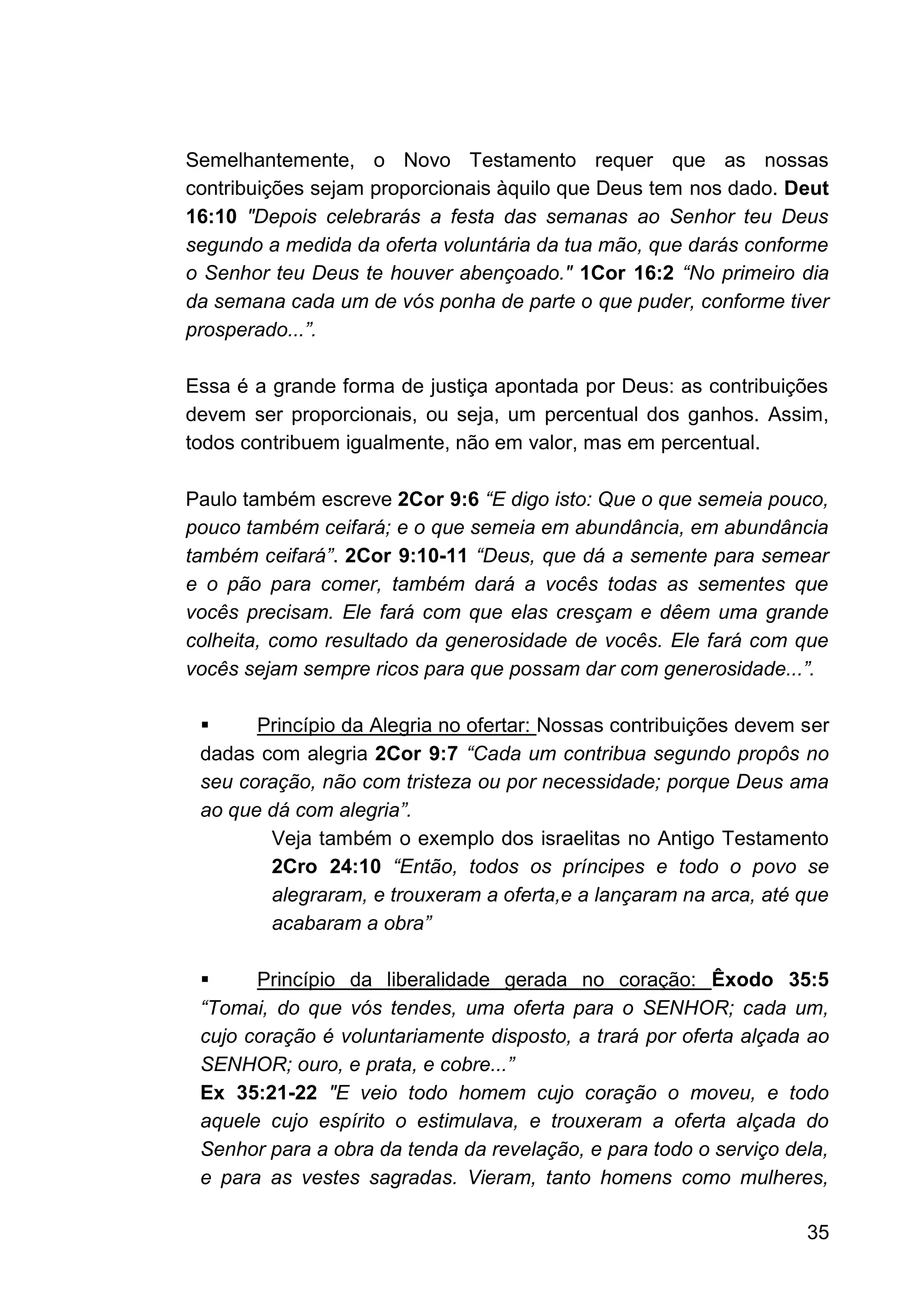 35
Semelhantemente, o Novo Testamento requer que as nossas
contribuições sejam proporcionais àquilo que Deus tem nos dado. Deut
16:10 "Depois celebrarás a festa das semanas ao Senhor teu Deus
segundo a medida da oferta voluntária da tua mão, que darás conforme
o Senhor teu Deus te houver abençoado." 1Cor 16:2 “No primeiro dia
da semana cada um de vós ponha de parte o que puder, conforme tiver
prosperado...”.
Essa é a grande forma de justiça apontada por Deus: as contribuições
devem ser proporcionais, ou seja, um percentual dos ganhos. Assim,
todos contribuem igualmente, não em valor, mas em percentual.
Paulo também escreve 2Cor 9:6 “E digo isto: Que o que semeia pouco,
pouco também ceifará; e o que semeia em abundância, em abundância
também ceifará”. 2Cor 9:10-11 “Deus, que dá a semente para semear
e o pão para comer, também dará a vocês todas as sementes que
vocês precisam. Ele fará com que elas cresçam e dêem uma grande
colheita, como resultado da generosidade de vocês. Ele fará com que
vocês sejam sempre ricos para que possam dar com generosidade...”.
▪ Princípio da Alegria no ofertar: Nossas contribuições devem ser
dadas com alegria 2Cor 9:7 “Cada um contribua segundo propôs no
seu coração, não com tristeza ou por necessidade; porque Deus ama
ao que dá com alegria”.
Veja também o exemplo dos israelitas no Antigo Testamento
2Cro 24:10 “Então, todos os príncipes e todo o povo se
alegraram, e trouxeram a oferta,e a lançaram na arca, até que
acabaram a obra”
▪ Princípio da liberalidade gerada no coração: Êxodo 35:5
“Tomai, do que vós tendes, uma oferta para o SENHOR; cada um,
cujo coração é voluntariamente disposto, a trará por oferta alçada ao
SENHOR; ouro, e prata, e cobre...”
Ex 35:21-22 "E veio todo homem cujo coração o moveu, e todo
aquele cujo espírito o estimulava, e trouxeram a oferta alçada do
Senhor para a obra da tenda da revelação, e para todo o serviço dela,
e para as vestes sagradas. Vieram, tanto homens como mulheres,
 