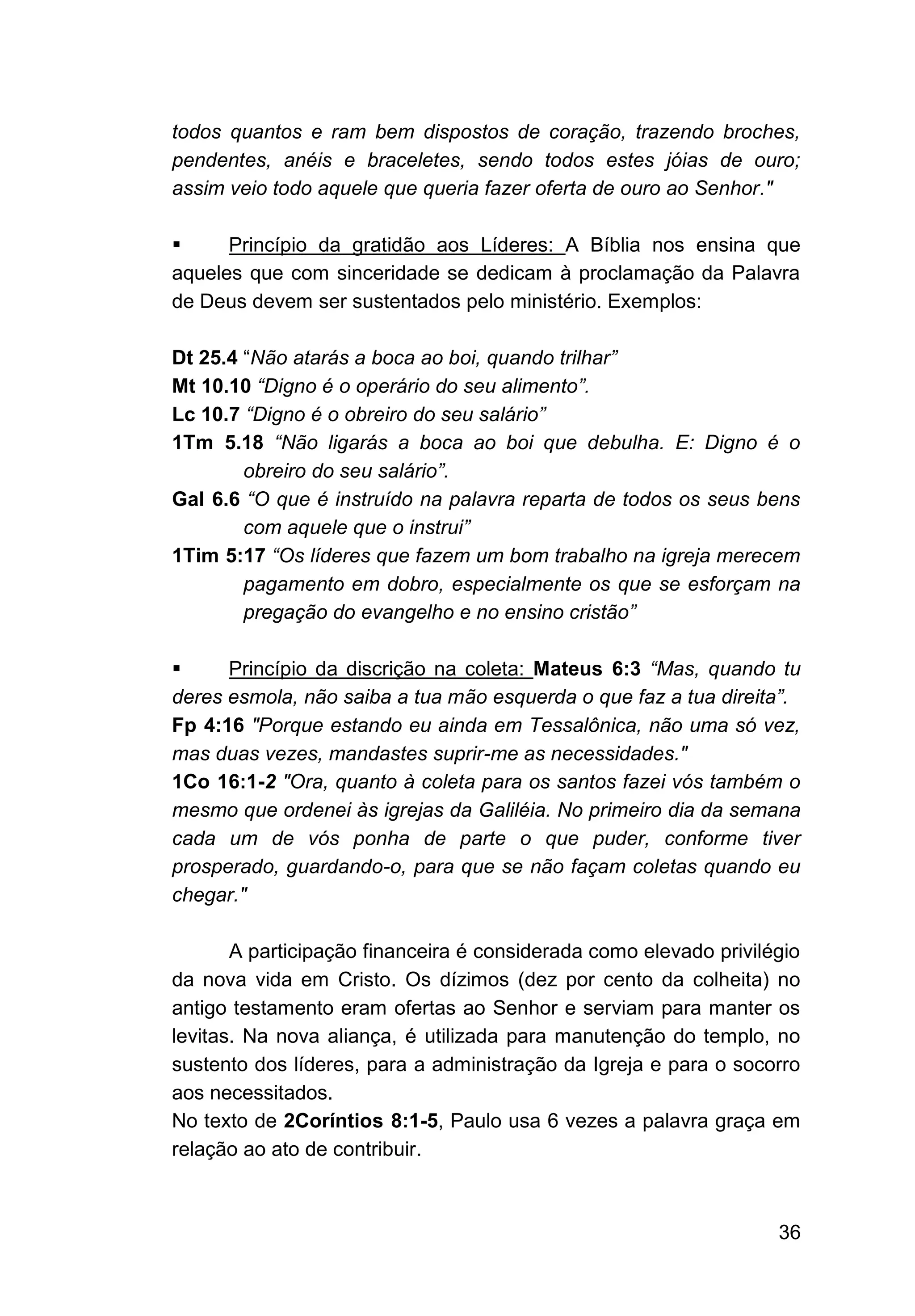 36
todos quantos e ram bem dispostos de coração, trazendo broches,
pendentes, anéis e braceletes, sendo todos estes jóias de ouro;
assim veio todo aquele que queria fazer oferta de ouro ao Senhor."
▪ Princípio da gratidão aos Líderes: A Bíblia nos ensina que
aqueles que com sinceridade se dedicam à proclamação da Palavra
de Deus devem ser sustentados pelo ministério. Exemplos:
Dt 25.4 “Não atarás a boca ao boi, quando trilhar”
Mt 10.10 “Digno é o operário do seu alimento”.
Lc 10.7 “Digno é o obreiro do seu salário”
1Tm 5.18 “Não ligarás a boca ao boi que debulha. E: Digno é o
obreiro do seu salário”.
Gal 6.6 “O que é instruído na palavra reparta de todos os seus bens
com aquele que o instrui”
1Tim 5:17 “Os líderes que fazem um bom trabalho na igreja merecem
pagamento em dobro, especialmente os que se esforçam na
pregação do evangelho e no ensino cristão”
▪ Princípio da discrição na coleta: Mateus 6:3 “Mas, quando tu
deres esmola, não saiba a tua mão esquerda o que faz a tua direita”.
Fp 4:16 "Porque estando eu ainda em Tessalônica, não uma só vez,
mas duas vezes, mandastes suprir-me as necessidades."
1Co 16:1-2 "Ora, quanto à coleta para os santos fazei vós também o
mesmo que ordenei às igrejas da Galiléia. No primeiro dia da semana
cada um de vós ponha de parte o que puder, conforme tiver
prosperado, guardando-o, para que se não façam coletas quando eu
chegar."
A participação financeira é considerada como elevado privilégio
da nova vida em Cristo. Os dízimos (dez por cento da colheita) no
antigo testamento eram ofertas ao Senhor e serviam para manter os
levitas. Na nova aliança, é utilizada para manutenção do templo, no
sustento dos líderes, para a administração da Igreja e para o socorro
aos necessitados.
No texto de 2Coríntios 8:1-5, Paulo usa 6 vezes a palavra graça em
relação ao ato de contribuir.
 