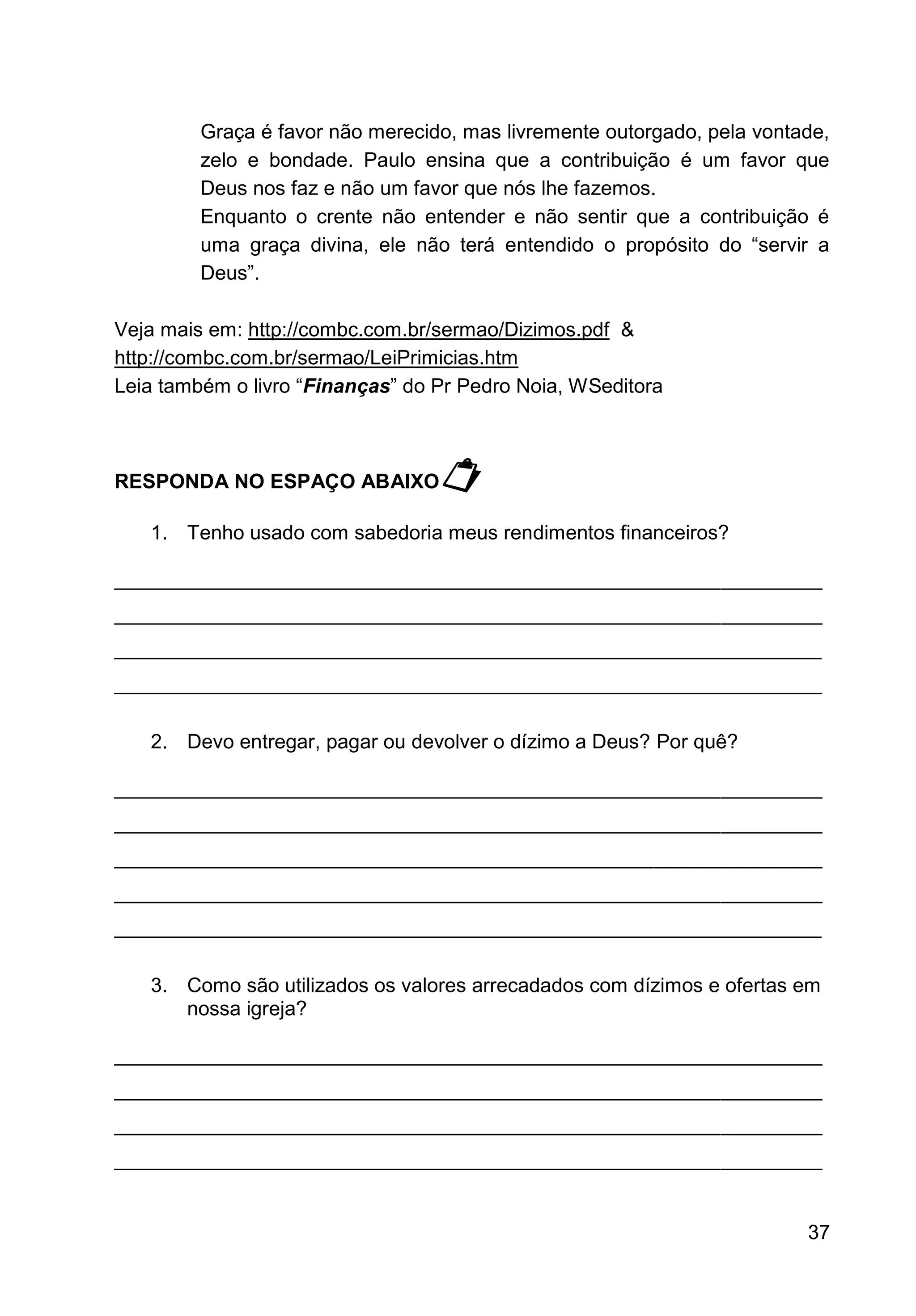 37
Graça é favor não merecido, mas livremente outorgado, pela vontade,
zelo e bondade. Paulo ensina que a contribuição é um favor que
Deus nos faz e não um favor que nós lhe fazemos.
Enquanto o crente não entender e não sentir que a contribuição é
uma graça divina, ele não terá entendido o propósito do “servir a
Deus”.
Veja mais em: http://combc.com.br/sermao/Dizimos.pdf &
http://combc.com.br/sermao/LeiPrimicias.htm
Leia também o livro “Finanças” do Pr Pedro Noia, WSeditora
RESPONDA NO ESPAÇO ABAIXO
1. Tenho usado com sabedoria meus rendimentos financeiros?
_______________________________________________________________
_______________________________________________________________
_______________________________________________________________
_______________________________________________________________
2. Devo entregar, pagar ou devolver o dízimo a Deus? Por quê?
_______________________________________________________________
_______________________________________________________________
_______________________________________________________________
_______________________________________________________________
_______________________________________________________________
3. Como são utilizados os valores arrecadados com dízimos e ofertas em
nossa igreja?
_______________________________________________________________
_______________________________________________________________
_______________________________________________________________
_______________________________________________________________
 