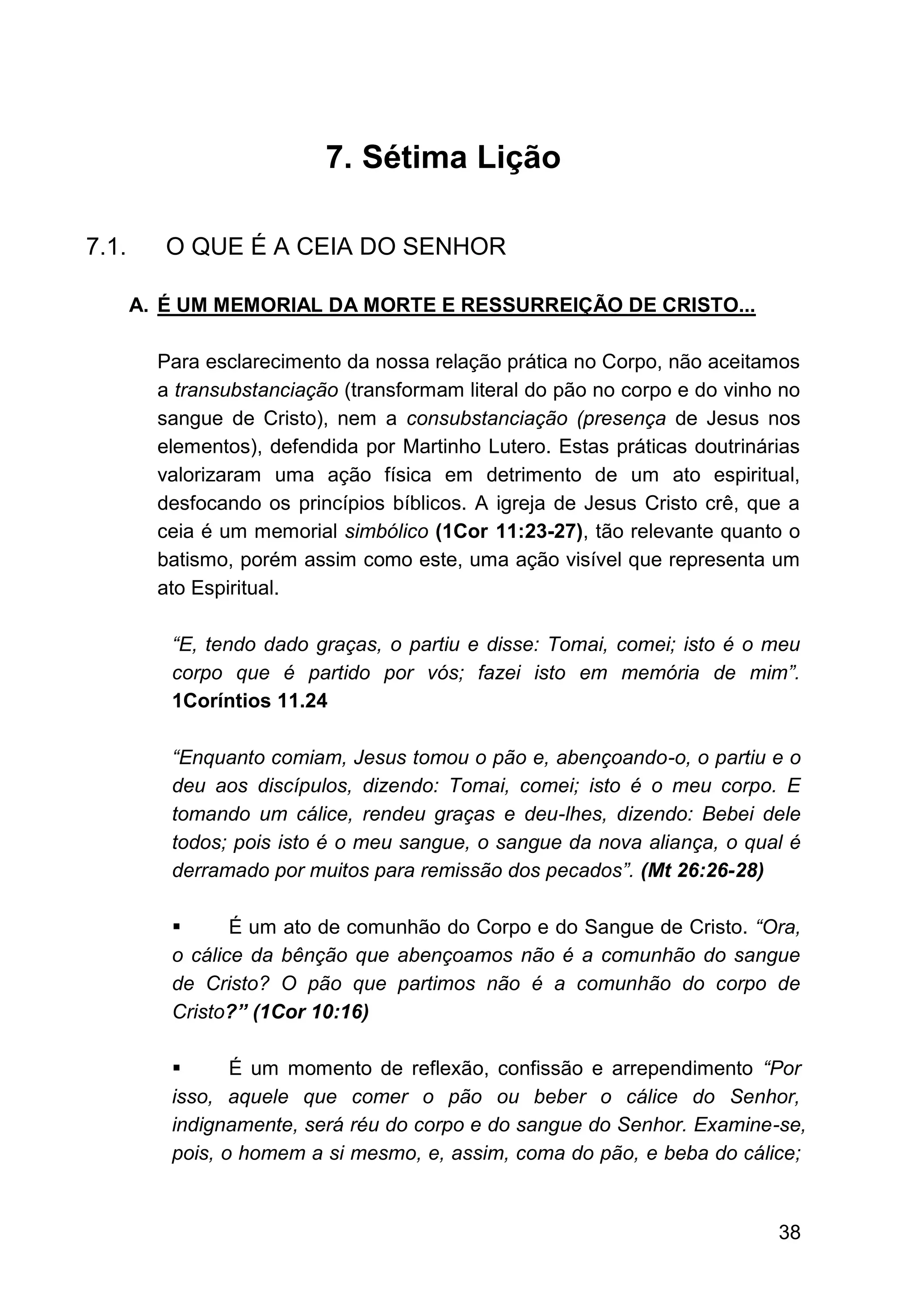 38
7. Sétima Lição
7.1. O QUE É A CEIA DO SENHOR
A. É UM MEMORIAL DA MORTE E RESSURREIÇÃO DE CRISTO...
Para esclarecimento da nossa relação prática no Corpo, não aceitamos
a transubstanciação (transformam literal do pão no corpo e do vinho no
sangue de Cristo), nem a consubstanciação (presença de Jesus nos
elementos), defendida por Martinho Lutero. Estas práticas doutrinárias
valorizaram uma ação física em detrimento de um ato espiritual,
desfocando os princípios bíblicos. A igreja de Jesus Cristo crê, que a
ceia é um memorial simbólico (1Cor 11:23-27), tão relevante quanto o
batismo, porém assim como este, uma ação visível que representa um
ato Espiritual.
“E, tendo dado graças, o partiu e disse: Tomai, comei; isto é o meu
corpo que é partido por vós; fazei isto em memória de mim”.
1Coríntios 11.24
“Enquanto comiam, Jesus tomou o pão e, abençoando-o, o partiu e o
deu aos discípulos, dizendo: Tomai, comei; isto é o meu corpo. E
tomando um cálice, rendeu graças e deu-lhes, dizendo: Bebei dele
todos; pois isto é o meu sangue, o sangue da nova aliança, o qual é
derramado por muitos para remissão dos pecados”. (Mt 26:26-28)
▪ É um ato de comunhão do Corpo e do Sangue de Cristo. “Ora,
o cálice da bênção que abençoamos não é a comunhão do sangue
de Cristo? O pão que partimos não é a comunhão do corpo de
Cristo?” (1Cor 10:16)
▪ É um momento de reflexão, confissão e arrependimento “Por
isso, aquele que comer o pão ou beber o cálice do Senhor,
indignamente, será réu do corpo e do sangue do Senhor. Examine-se,
pois, o homem a si mesmo, e, assim, coma do pão, e beba do cálice;
 