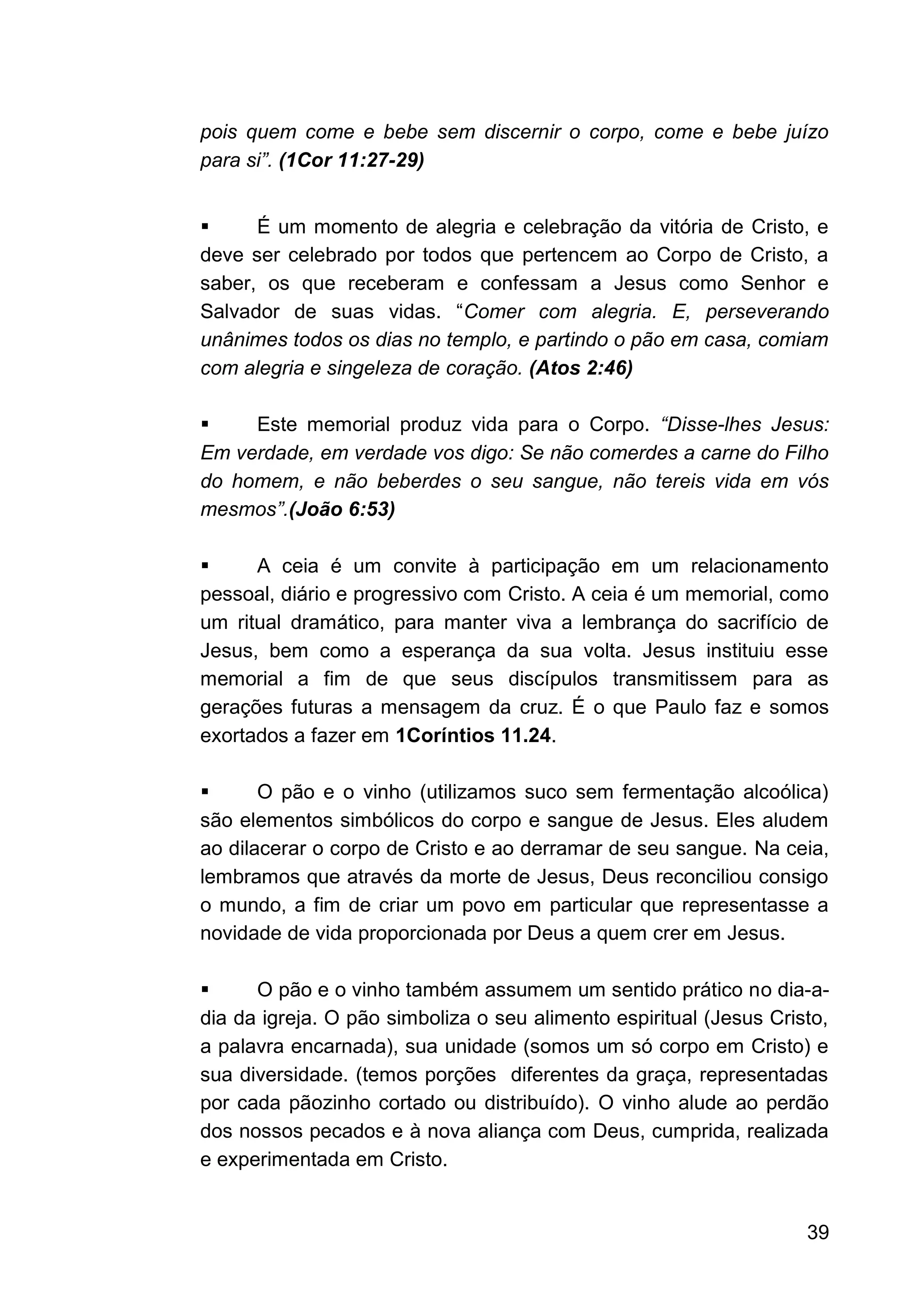 39
pois quem come e bebe sem discernir o corpo, come e bebe juízo
para si”. (1Cor 11:27-29)
▪ É um momento de alegria e celebração da vitória de Cristo, e
deve ser celebrado por todos que pertencem ao Corpo de Cristo, a
saber, os que receberam e confessam a Jesus como Senhor e
Salvador de suas vidas. “Comer com alegria. E, perseverando
unânimes todos os dias no templo, e partindo o pão em casa, comiam
com alegria e singeleza de coração. (Atos 2:46)
▪ Este memorial produz vida para o Corpo. “Disse-lhes Jesus:
Em verdade, em verdade vos digo: Se não comerdes a carne do Filho
do homem, e não beberdes o seu sangue, não tereis vida em vós
mesmos”.(João 6:53)
▪ A ceia é um convite à participação em um relacionamento
pessoal, diário e progressivo com Cristo. A ceia é um memorial, como
um ritual dramático, para manter viva a lembrança do sacrifício de
Jesus, bem como a esperança da sua volta. Jesus instituiu esse
memorial a fim de que seus discípulos transmitissem para as
gerações futuras a mensagem da cruz. É o que Paulo faz e somos
exortados a fazer em 1Coríntios 11.24.
▪ O pão e o vinho (utilizamos suco sem fermentação alcoólica)
são elementos simbólicos do corpo e sangue de Jesus. Eles aludem
ao dilacerar o corpo de Cristo e ao derramar de seu sangue. Na ceia,
lembramos que através da morte de Jesus, Deus reconciliou consigo
o mundo, a fim de criar um povo em particular que representasse a
novidade de vida proporcionada por Deus a quem crer em Jesus.
▪ O pão e o vinho também assumem um sentido prático no dia-a-
dia da igreja. O pão simboliza o seu alimento espiritual (Jesus Cristo,
a palavra encarnada), sua unidade (somos um só corpo em Cristo) e
sua diversidade. (temos porções diferentes da graça, representadas
por cada pãozinho cortado ou distribuído). O vinho alude ao perdão
dos nossos pecados e à nova aliança com Deus, cumprida, realizada
e experimentada em Cristo.
 