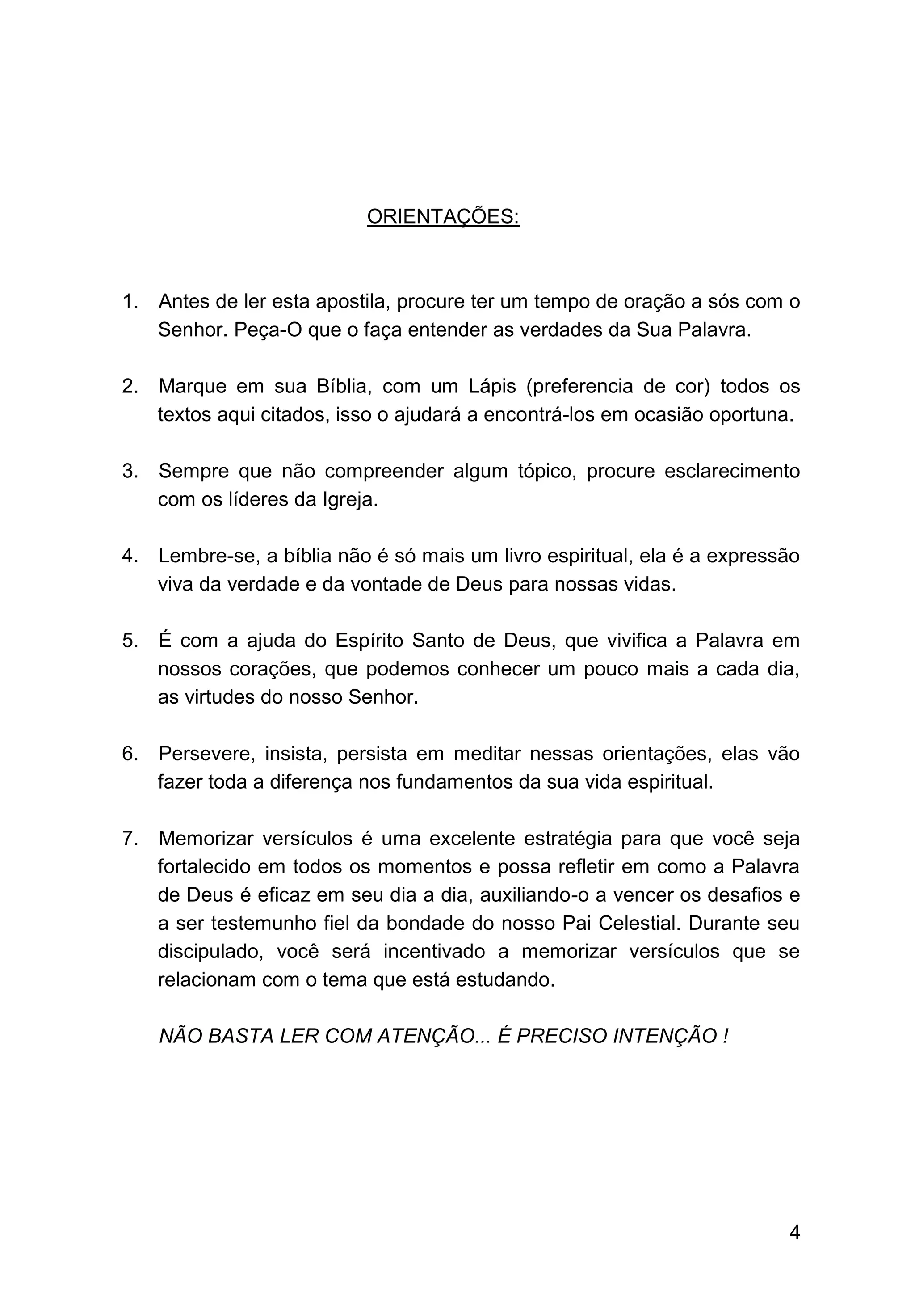 4
ORIENTAÇÕES:
1. Antes de ler esta apostila, procure ter um tempo de oração a sós com o
Senhor. Peça-O que o faça entender as verdades da Sua Palavra.
2. Marque em sua Bíblia, com um Lápis (preferencia de cor) todos os
textos aqui citados, isso o ajudará a encontrá-los em ocasião oportuna.
3. Sempre que não compreender algum tópico, procure esclarecimento
com os líderes da Igreja.
4. Lembre-se, a bíblia não é só mais um livro espiritual, ela é a expressão
viva da verdade e da vontade de Deus para nossas vidas.
5. É com a ajuda do Espírito Santo de Deus, que vivifica a Palavra em
nossos corações, que podemos conhecer um pouco mais a cada dia,
as virtudes do nosso Senhor.
6. Persevere, insista, persista em meditar nessas orientações, elas vão
fazer toda a diferença nos fundamentos da sua vida espiritual.
7. Memorizar versículos é uma excelente estratégia para que você seja
fortalecido em todos os momentos e possa refletir em como a Palavra
de Deus é eficaz em seu dia a dia, auxiliando-o a vencer os desafios e
a ser testemunho fiel da bondade do nosso Pai Celestial. Durante seu
discipulado, você será incentivado a memorizar versículos que se
relacionam com o tema que está estudando.
NÃO BASTA LER COM ATENÇÃO... É PRECISO INTENÇÃO !
 
