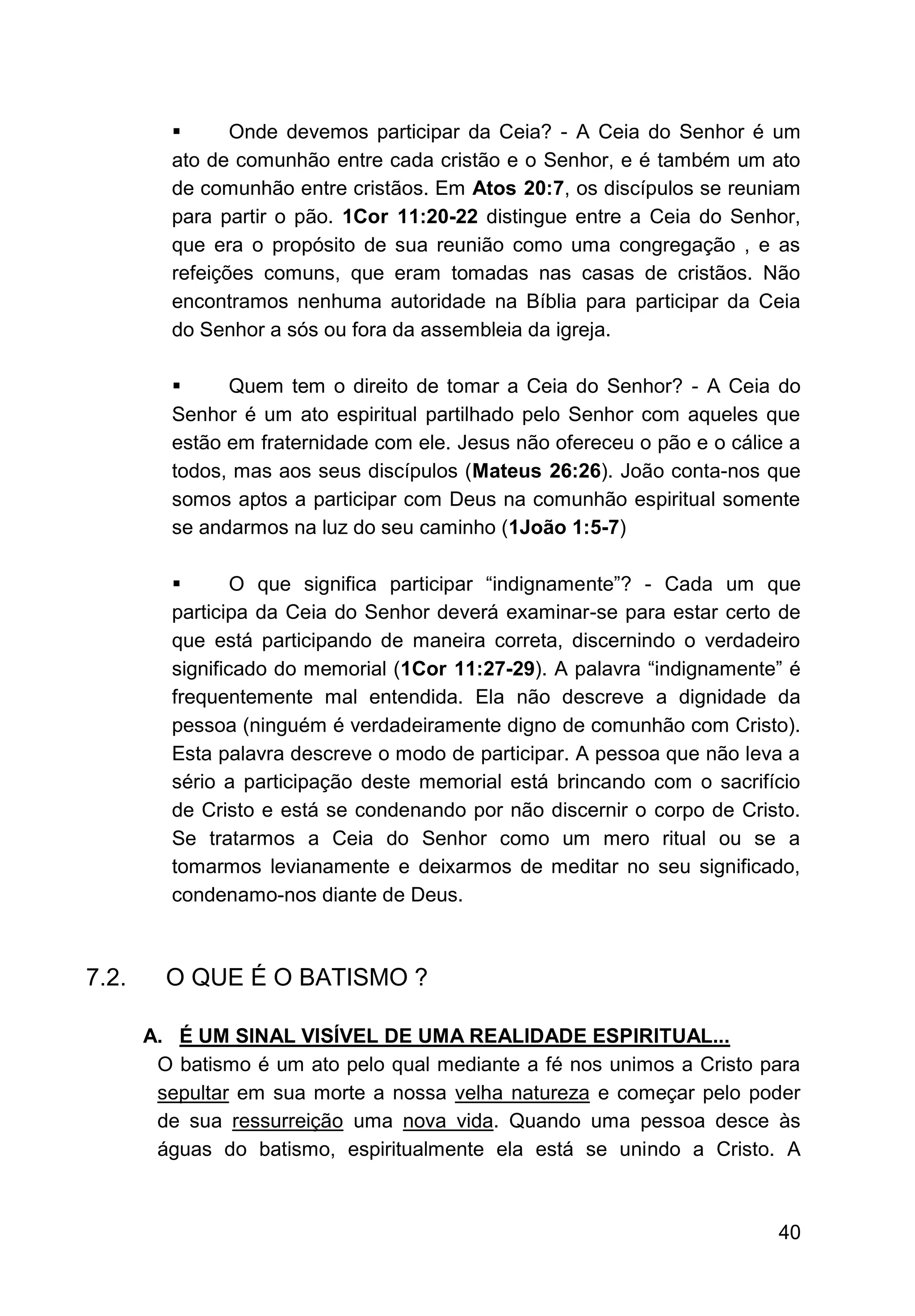 40
▪ Onde devemos participar da Ceia? - A Ceia do Senhor é um
ato de comunhão entre cada cristão e o Senhor, e é também um ato
de comunhão entre cristãos. Em Atos 20:7, os discípulos se reuniam
para partir o pão. 1Cor 11:20-22 distingue entre a Ceia do Senhor,
que era o propósito de sua reunião como uma congregação , e as
refeições comuns, que eram tomadas nas casas de cristãos. Não
encontramos nenhuma autoridade na Bíblia para participar da Ceia
do Senhor a sós ou fora da assembleia da igreja.
▪ Quem tem o direito de tomar a Ceia do Senhor? - A Ceia do
Senhor é um ato espiritual partilhado pelo Senhor com aqueles que
estão em fraternidade com ele. Jesus não ofereceu o pão e o cálice a
todos, mas aos seus discípulos (Mateus 26:26). João conta-nos que
somos aptos a participar com Deus na comunhão espiritual somente
se andarmos na luz do seu caminho (1João 1:5-7)
▪ O que significa participar “indignamente”? - Cada um que
participa da Ceia do Senhor deverá examinar-se para estar certo de
que está participando de maneira correta, discernindo o verdadeiro
significado do memorial (1Cor 11:27-29). A palavra “indignamente” é
frequentemente mal entendida. Ela não descreve a dignidade da
pessoa (ninguém é verdadeiramente digno de comunhão com Cristo).
Esta palavra descreve o modo de participar. A pessoa que não leva a
sério a participação deste memorial está brincando com o sacrifício
de Cristo e está se condenando por não discernir o corpo de Cristo.
Se tratarmos a Ceia do Senhor como um mero ritual ou se a
tomarmos levianamente e deixarmos de meditar no seu significado,
condenamo-nos diante de Deus.
7.2. O QUE É O BATISMO ?
A. É UM SINAL VISÍVEL DE UMA REALIDADE ESPIRITUAL...
O batismo é um ato pelo qual mediante a fé nos unimos a Cristo para
sepultar em sua morte a nossa velha natureza e começar pelo poder
de sua ressurreição uma nova vida. Quando uma pessoa desce às
águas do batismo, espiritualmente ela está se unindo a Cristo. A
 