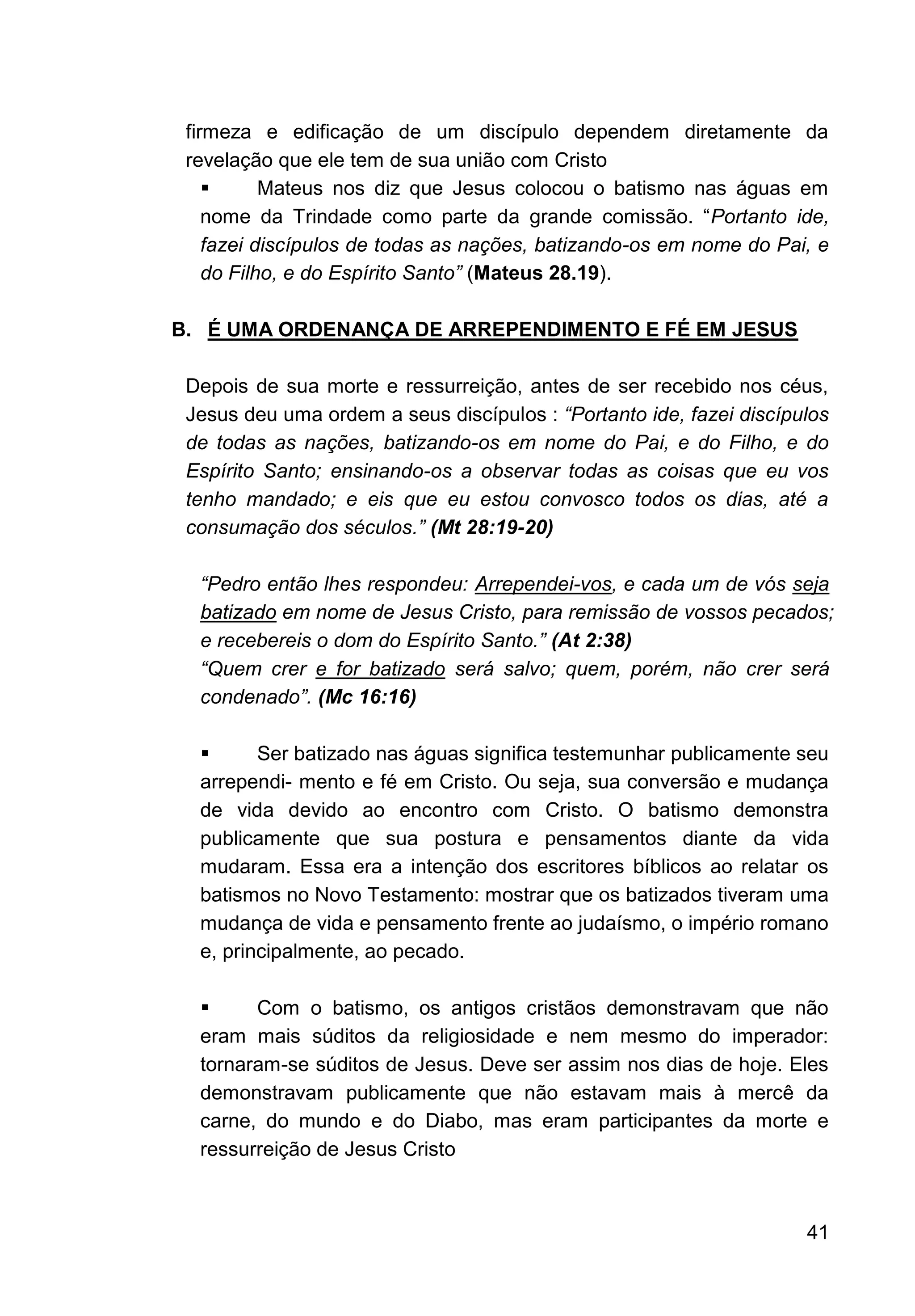 41
firmeza e edificação de um discípulo dependem diretamente da
revelação que ele tem de sua união com Cristo
▪ Mateus nos diz que Jesus colocou o batismo nas águas em
nome da Trindade como parte da grande comissão. “Portanto ide,
fazei discípulos de todas as nações, batizando-os em nome do Pai, e
do Filho, e do Espírito Santo” (Mateus 28.19).
B. É UMA ORDENANÇA DE ARREPENDIMENTO E FÉ EM JESUS
Depois de sua morte e ressurreição, antes de ser recebido nos céus,
Jesus deu uma ordem a seus discípulos : “Portanto ide, fazei discípulos
de todas as nações, batizando-os em nome do Pai, e do Filho, e do
Espírito Santo; ensinando-os a observar todas as coisas que eu vos
tenho mandado; e eis que eu estou convosco todos os dias, até a
consumação dos séculos.” (Mt 28:19-20)
“Pedro então lhes respondeu: Arrependei-vos, e cada um de vós seja
batizado em nome de Jesus Cristo, para remissão de vossos pecados;
e recebereis o dom do Espírito Santo.” (At 2:38)
“Quem crer e for batizado será salvo; quem, porém, não crer será
condenado”. (Mc 16:16)
▪ Ser batizado nas águas significa testemunhar publicamente seu
arrependi- mento e fé em Cristo. Ou seja, sua conversão e mudança
de vida devido ao encontro com Cristo. O batismo demonstra
publicamente que sua postura e pensamentos diante da vida
mudaram. Essa era a intenção dos escritores bíblicos ao relatar os
batismos no Novo Testamento: mostrar que os batizados tiveram uma
mudança de vida e pensamento frente ao judaísmo, o império romano
e, principalmente, ao pecado.
▪ Com o batismo, os antigos cristãos demonstravam que não
eram mais súditos da religiosidade e nem mesmo do imperador:
tornaram-se súditos de Jesus. Deve ser assim nos dias de hoje. Eles
demonstravam publicamente que não estavam mais à mercê da
carne, do mundo e do Diabo, mas eram participantes da morte e
ressurreição de Jesus Cristo
 