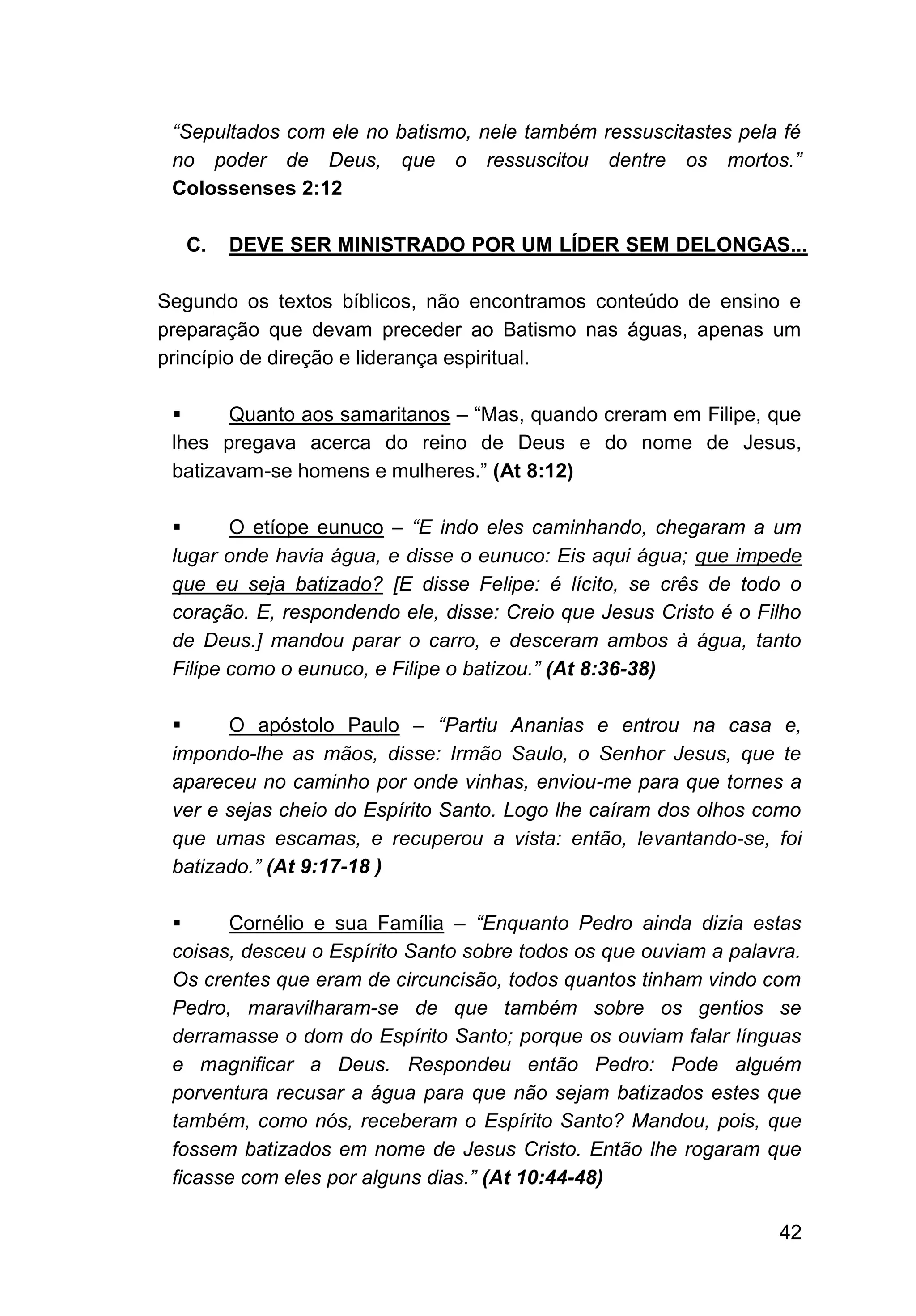 42
“Sepultados com ele no batismo, nele também ressuscitastes pela fé
no poder de Deus, que o ressuscitou dentre os mortos.”
Colossenses 2:12
C. DEVE SER MINISTRADO POR UM LÍDER SEM DELONGAS...
Segundo os textos bíblicos, não encontramos conteúdo de ensino e
preparação que devam preceder ao Batismo nas águas, apenas um
princípio de direção e liderança espiritual.
▪ Quanto aos samaritanos – “Mas, quando creram em Filipe, que
lhes pregava acerca do reino de Deus e do nome de Jesus,
batizavam-se homens e mulheres.” (At 8:12)
▪ O etíope eunuco – “E indo eles caminhando, chegaram a um
lugar onde havia água, e disse o eunuco: Eis aqui água; que impede
que eu seja batizado? [E disse Felipe: é lícito, se crês de todo o
coração. E, respondendo ele, disse: Creio que Jesus Cristo é o Filho
de Deus.] mandou parar o carro, e desceram ambos à água, tanto
Filipe como o eunuco, e Filipe o batizou.” (At 8:36-38)
▪ O apóstolo Paulo – “Partiu Ananias e entrou na casa e,
impondo-lhe as mãos, disse: Irmão Saulo, o Senhor Jesus, que te
apareceu no caminho por onde vinhas, enviou-me para que tornes a
ver e sejas cheio do Espírito Santo. Logo lhe caíram dos olhos como
que umas escamas, e recuperou a vista: então, levantando-se, foi
batizado.” (At 9:17-18 )
▪ Cornélio e sua Família – “Enquanto Pedro ainda dizia estas
coisas, desceu o Espírito Santo sobre todos os que ouviam a palavra.
Os crentes que eram de circuncisão, todos quantos tinham vindo com
Pedro, maravilharam-se de que também sobre os gentios se
derramasse o dom do Espírito Santo; porque os ouviam falar línguas
e magnificar a Deus. Respondeu então Pedro: Pode alguém
porventura recusar a água para que não sejam batizados estes que
também, como nós, receberam o Espírito Santo? Mandou, pois, que
fossem batizados em nome de Jesus Cristo. Então lhe rogaram que
ficasse com eles por alguns dias.” (At 10:44-48)
 