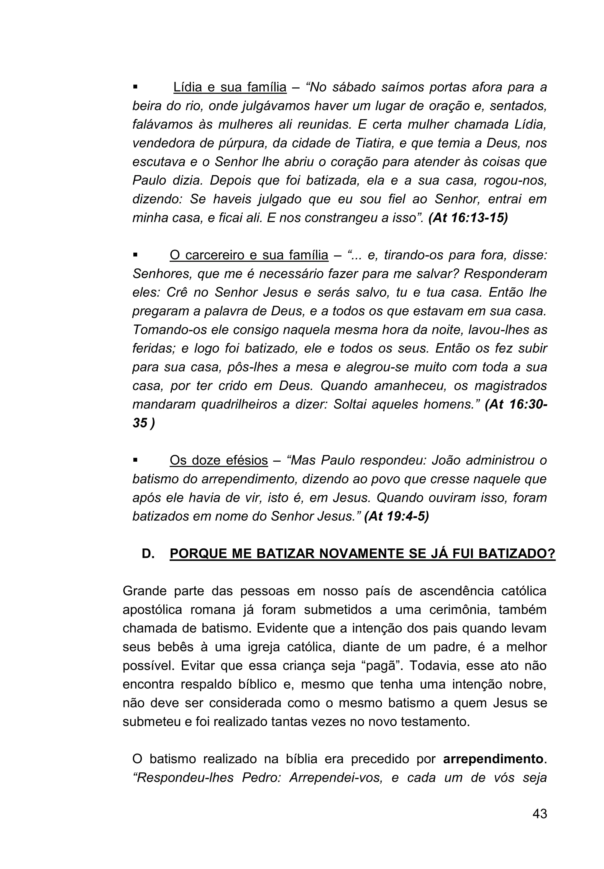 43
▪ Lídia e sua família – “No sábado saímos portas afora para a
beira do rio, onde julgávamos haver um lugar de oração e, sentados,
falávamos às mulheres ali reunidas. E certa mulher chamada Lídia,
vendedora de púrpura, da cidade de Tiatira, e que temia a Deus, nos
escutava e o Senhor lhe abriu o coração para atender às coisas que
Paulo dizia. Depois que foi batizada, ela e a sua casa, rogou-nos,
dizendo: Se haveis julgado que eu sou fiel ao Senhor, entrai em
minha casa, e ficai ali. E nos constrangeu a isso”. (At 16:13-15)
▪ O carcereiro e sua família – “... e, tirando-os para fora, disse:
Senhores, que me é necessário fazer para me salvar? Responderam
eles: Crê no Senhor Jesus e serás salvo, tu e tua casa. Então lhe
pregaram a palavra de Deus, e a todos os que estavam em sua casa.
Tomando-os ele consigo naquela mesma hora da noite, lavou-lhes as
feridas; e logo foi batizado, ele e todos os seus. Então os fez subir
para sua casa, pôs-lhes a mesa e alegrou-se muito com toda a sua
casa, por ter crido em Deus. Quando amanheceu, os magistrados
mandaram quadrilheiros a dizer: Soltai aqueles homens.” (At 16:30-
35 )
▪ Os doze efésios – “Mas Paulo respondeu: João administrou o
batismo do arrependimento, dizendo ao povo que cresse naquele que
após ele havia de vir, isto é, em Jesus. Quando ouviram isso, foram
batizados em nome do Senhor Jesus.” (At 19:4-5)
D. PORQUE ME BATIZAR NOVAMENTE SE JÁ FUI BATIZADO?
Grande parte das pessoas em nosso país de ascendência católica
apostólica romana já foram submetidos a uma cerimônia, também
chamada de batismo. Evidente que a intenção dos pais quando levam
seus bebês à uma igreja católica, diante de um padre, é a melhor
possível. Evitar que essa criança seja “pagã”. Todavia, esse ato não
encontra respaldo bíblico e, mesmo que tenha uma intenção nobre,
não deve ser considerada como o mesmo batismo a quem Jesus se
submeteu e foi realizado tantas vezes no novo testamento.
O batismo realizado na bíblia era precedido por arrependimento.
“Respondeu-lhes Pedro: Arrependei-vos, e cada um de vós seja
 