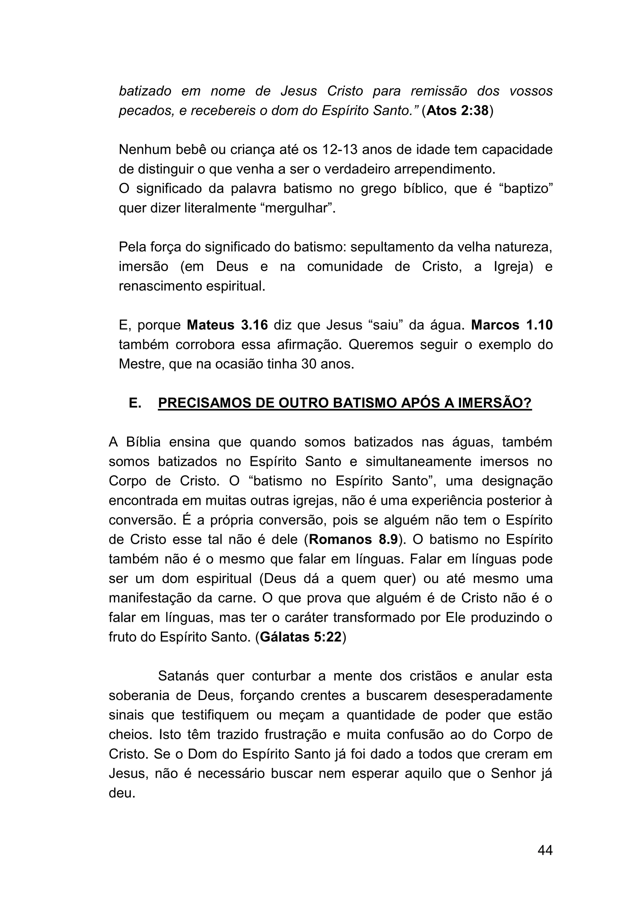 44
batizado em nome de Jesus Cristo para remissão dos vossos
pecados, e recebereis o dom do Espírito Santo.” (Atos 2:38)
Nenhum bebê ou criança até os 12-13 anos de idade tem capacidade
de distinguir o que venha a ser o verdadeiro arrependimento.
O significado da palavra batismo no grego bíblico, que é “baptizo”
quer dizer literalmente “mergulhar”.
Pela força do significado do batismo: sepultamento da velha natureza,
imersão (em Deus e na comunidade de Cristo, a Igreja) e
renascimento espiritual.
E, porque Mateus 3.16 diz que Jesus “saiu” da água. Marcos 1.10
também corrobora essa afirmação. Queremos seguir o exemplo do
Mestre, que na ocasião tinha 30 anos.
E. PRECISAMOS DE OUTRO BATISMO APÓS A IMERSÃO?
A Bíblia ensina que quando somos batizados nas águas, também
somos batizados no Espírito Santo e simultaneamente imersos no
Corpo de Cristo. O “batismo no Espírito Santo”, uma designação
encontrada em muitas outras igrejas, não é uma experiência posterior à
conversão. É a própria conversão, pois se alguém não tem o Espírito
de Cristo esse tal não é dele (Romanos 8.9). O batismo no Espírito
também não é o mesmo que falar em línguas. Falar em línguas pode
ser um dom espiritual (Deus dá a quem quer) ou até mesmo uma
manifestação da carne. O que prova que alguém é de Cristo não é o
falar em línguas, mas ter o caráter transformado por Ele produzindo o
fruto do Espírito Santo. (Gálatas 5:22)
Satanás quer conturbar a mente dos cristãos e anular esta
soberania de Deus, forçando crentes a buscarem desesperadamente
sinais que testifiquem ou meçam a quantidade de poder que estão
cheios. Isto têm trazido frustração e muita confusão ao do Corpo de
Cristo. Se o Dom do Espírito Santo já foi dado a todos que creram em
Jesus, não é necessário buscar nem esperar aquilo que o Senhor já
deu.
 