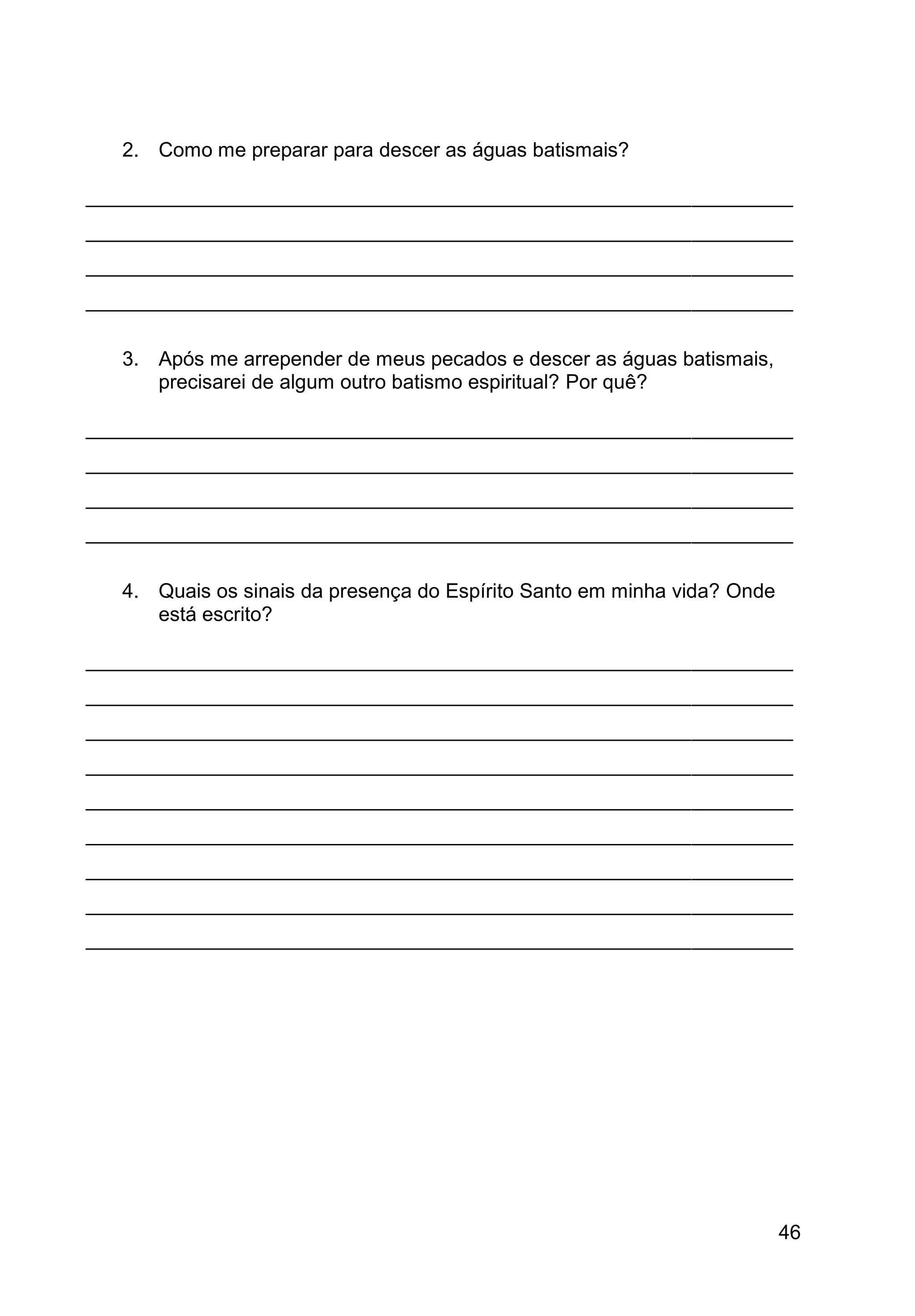 46
2. Como me preparar para descer as águas batismais?
_______________________________________________________________
_______________________________________________________________
_______________________________________________________________
_______________________________________________________________
3. Após me arrepender de meus pecados e descer as águas batismais,
precisarei de algum outro batismo espiritual? Por quê?
_______________________________________________________________
_______________________________________________________________
_______________________________________________________________
_______________________________________________________________
4. Quais os sinais da presença do Espírito Santo em minha vida? Onde
está escrito?
_______________________________________________________________
_______________________________________________________________
_______________________________________________________________
_______________________________________________________________
_______________________________________________________________
_______________________________________________________________
_______________________________________________________________
_______________________________________________________________
_______________________________________________________________
 