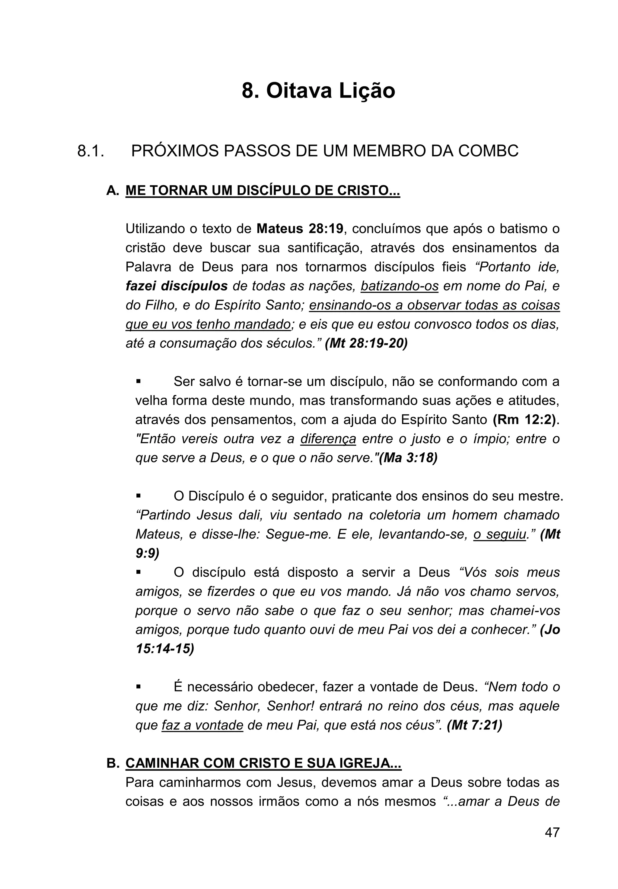 47
8. Oitava Lição
8.1. PRÓXIMOS PASSOS DE UM MEMBRO DA COMBC
A. ME TORNAR UM DISCÍPULO DE CRISTO...
Utilizando o texto de Mateus 28:19, concluímos que após o batismo o
cristão deve buscar sua santificação, através dos ensinamentos da
Palavra de Deus para nos tornarmos discípulos fieis “Portanto ide,
fazei discípulos de todas as nações, batizando-os em nome do Pai, e
do Filho, e do Espírito Santo; ensinando-os a observar todas as coisas
que eu vos tenho mandado; e eis que eu estou convosco todos os dias,
até a consumação dos séculos.” (Mt 28:19-20)
▪ Ser salvo é tornar-se um discípulo, não se conformando com a
velha forma deste mundo, mas transformando suas ações e atitudes,
através dos pensamentos, com a ajuda do Espírito Santo (Rm 12:2).
"Então vereis outra vez a diferença entre o justo e o ímpio; entre o
que serve a Deus, e o que o não serve."(Ma 3:18)
▪ O Discípulo é o seguidor, praticante dos ensinos do seu mestre.
“Partindo Jesus dali, viu sentado na coletoria um homem chamado
Mateus, e disse-lhe: Segue-me. E ele, levantando-se, o seguiu.” (Mt
9:9)
▪ O discípulo está disposto a servir a Deus “Vós sois meus
amigos, se fizerdes o que eu vos mando. Já não vos chamo servos,
porque o servo não sabe o que faz o seu senhor; mas chamei-vos
amigos, porque tudo quanto ouvi de meu Pai vos dei a conhecer.” (Jo
15:14-15)
▪ É necessário obedecer, fazer a vontade de Deus. “Nem todo o
que me diz: Senhor, Senhor! entrará no reino dos céus, mas aquele
que faz a vontade de meu Pai, que está nos céus”. (Mt 7:21)
B. CAMINHAR COM CRISTO E SUA IGREJA...
Para caminharmos com Jesus, devemos amar a Deus sobre todas as
coisas e aos nossos irmãos como a nós mesmos “...amar a Deus de
 