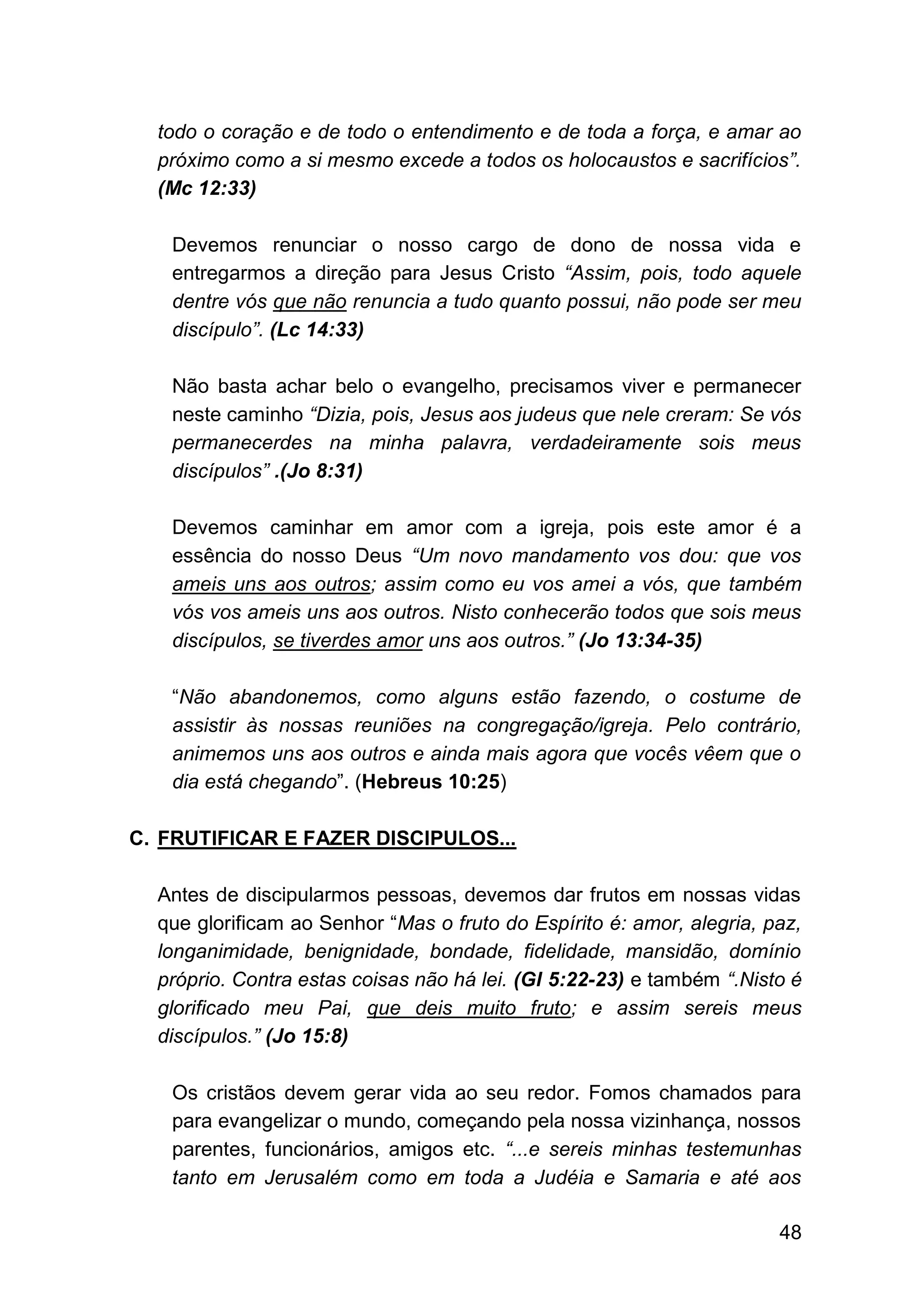 48
todo o coração e de todo o entendimento e de toda a força, e amar ao
próximo como a si mesmo excede a todos os holocaustos e sacrifícios”.
(Mc 12:33)
Devemos renunciar o nosso cargo de dono de nossa vida e
entregarmos a direção para Jesus Cristo “Assim, pois, todo aquele
dentre vós que não renuncia a tudo quanto possui, não pode ser meu
discípulo”. (Lc 14:33)
Não basta achar belo o evangelho, precisamos viver e permanecer
neste caminho “Dizia, pois, Jesus aos judeus que nele creram: Se vós
permanecerdes na minha palavra, verdadeiramente sois meus
discípulos” .(Jo 8:31)
Devemos caminhar em amor com a igreja, pois este amor é a
essência do nosso Deus “Um novo mandamento vos dou: que vos
ameis uns aos outros; assim como eu vos amei a vós, que também
vós vos ameis uns aos outros. Nisto conhecerão todos que sois meus
discípulos, se tiverdes amor uns aos outros.” (Jo 13:34-35)
“Não abandonemos, como alguns estão fazendo, o costume de
assistir às nossas reuniões na congregação/igreja. Pelo contrário,
animemos uns aos outros e ainda mais agora que vocês vêem que o
dia está chegando”. (Hebreus 10:25)
C. FRUTIFICAR E FAZER DISCIPULOS...
Antes de discipularmos pessoas, devemos dar frutos em nossas vidas
que glorificam ao Senhor “Mas o fruto do Espírito é: amor, alegria, paz,
longanimidade, benignidade, bondade, fidelidade, mansidão, domínio
próprio. Contra estas coisas não há lei. (Gl 5:22-23) e também “.Nisto é
glorificado meu Pai, que deis muito fruto; e assim sereis meus
discípulos.” (Jo 15:8)
Os cristãos devem gerar vida ao seu redor. Fomos chamados para
para evangelizar o mundo, começando pela nossa vizinhança, nossos
parentes, funcionários, amigos etc. “...e sereis minhas testemunhas
tanto em Jerusalém como em toda a Judéia e Samaria e até aos
 