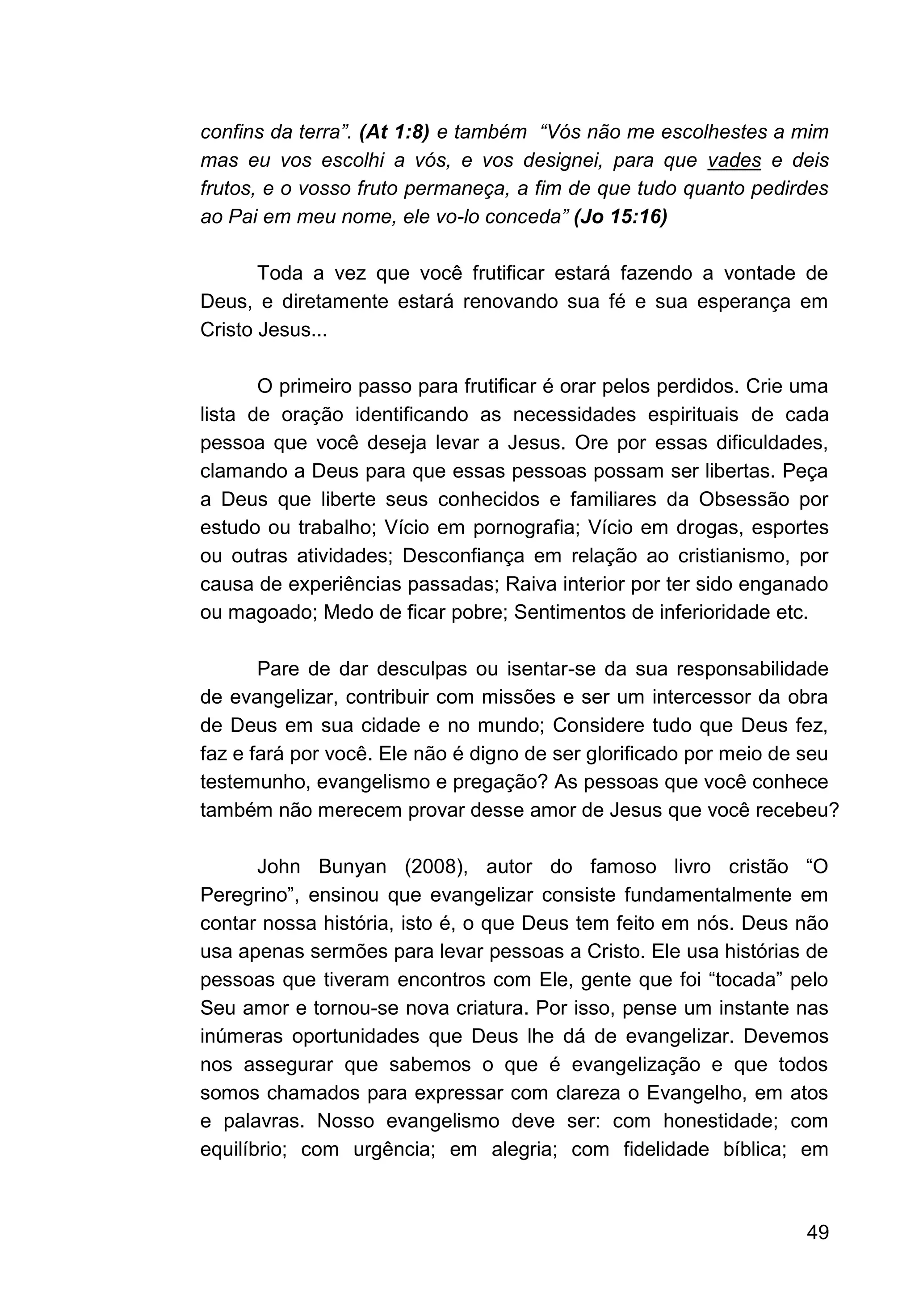 49
confins da terra”. (At 1:8) e também “Vós não me escolhestes a mim
mas eu vos escolhi a vós, e vos designei, para que vades e deis
frutos, e o vosso fruto permaneça, a fim de que tudo quanto pedirdes
ao Pai em meu nome, ele vo-lo conceda” (Jo 15:16)
Toda a vez que você frutificar estará fazendo a vontade de
Deus, e diretamente estará renovando sua fé e sua esperança em
Cristo Jesus...
O primeiro passo para frutificar é orar pelos perdidos. Crie uma
lista de oração identificando as necessidades espirituais de cada
pessoa que você deseja levar a Jesus. Ore por essas dificuldades,
clamando a Deus para que essas pessoas possam ser libertas. Peça
a Deus que liberte seus conhecidos e familiares da Obsessão por
estudo ou trabalho; Vício em pornografia; Vício em drogas, esportes
ou outras atividades; Desconfiança em relação ao cristianismo, por
causa de experiências passadas; Raiva interior por ter sido enganado
ou magoado; Medo de ficar pobre; Sentimentos de inferioridade etc.
Pare de dar desculpas ou isentar-se da sua responsabilidade
de evangelizar, contribuir com missões e ser um intercessor da obra
de Deus em sua cidade e no mundo; Considere tudo que Deus fez,
faz e fará por você. Ele não é digno de ser glorificado por meio de seu
testemunho, evangelismo e pregação? As pessoas que você conhece
também não merecem provar desse amor de Jesus que você recebeu?
John Bunyan (2008), autor do famoso livro cristão “O
Peregrino”, ensinou que evangelizar consiste fundamentalmente em
contar nossa história, isto é, o que Deus tem feito em nós. Deus não
usa apenas sermões para levar pessoas a Cristo. Ele usa histórias de
pessoas que tiveram encontros com Ele, gente que foi “tocada” pelo
Seu amor e tornou-se nova criatura. Por isso, pense um instante nas
inúmeras oportunidades que Deus lhe dá de evangelizar. Devemos
nos assegurar que sabemos o que é evangelização e que todos
somos chamados para expressar com clareza o Evangelho, em atos
e palavras. Nosso evangelismo deve ser: com honestidade; com
equilíbrio; com urgência; em alegria; com fidelidade bíblica; em
 