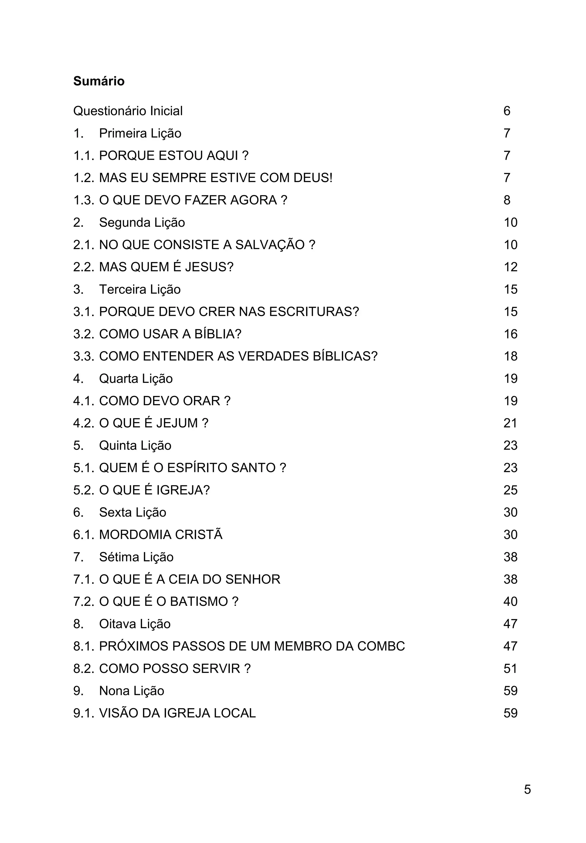 5
Sumário
Questionário Inicial 6
1. Primeira Lição 7
1.1. PORQUE ESTOU AQUI ? 7
1.2. MAS EU SEMPRE ESTIVE COM DEUS! 7
1.3. O QUE DEVO FAZER AGORA ? 8
2. Segunda Lição 10
2.1. NO QUE CONSISTE A SALVAÇÃO ? 10
2.2. MAS QUEM É JESUS? 12
3. Terceira Lição 15
3.1. PORQUE DEVO CRER NAS ESCRITURAS? 15
3.2. COMO USAR A BÍBLIA? 16
3.3. COMO ENTENDER AS VERDADES BÍBLICAS? 18
4. Quarta Lição 19
4.1. COMO DEVO ORAR ? 19
4.2. O QUE É JEJUM ? 21
5. Quinta Lição 23
5.1. QUEM É O ESPÍRITO SANTO ? 23
5.2. O QUE É IGREJA? 25
6. Sexta Lição 30
6.1. MORDOMIA CRISTÃ 30
7. Sétima Lição 38
7.1. O QUE É A CEIA DO SENHOR 38
7.2. O QUE É O BATISMO ? 40
8. Oitava Lição 47
8.1. PRÓXIMOS PASSOS DE UM MEMBRO DA COMBC 47
8.2. COMO POSSO SERVIR ? 51
9. Nona Lição 59
9.1. VISÃO DA IGREJA LOCAL 59
 
