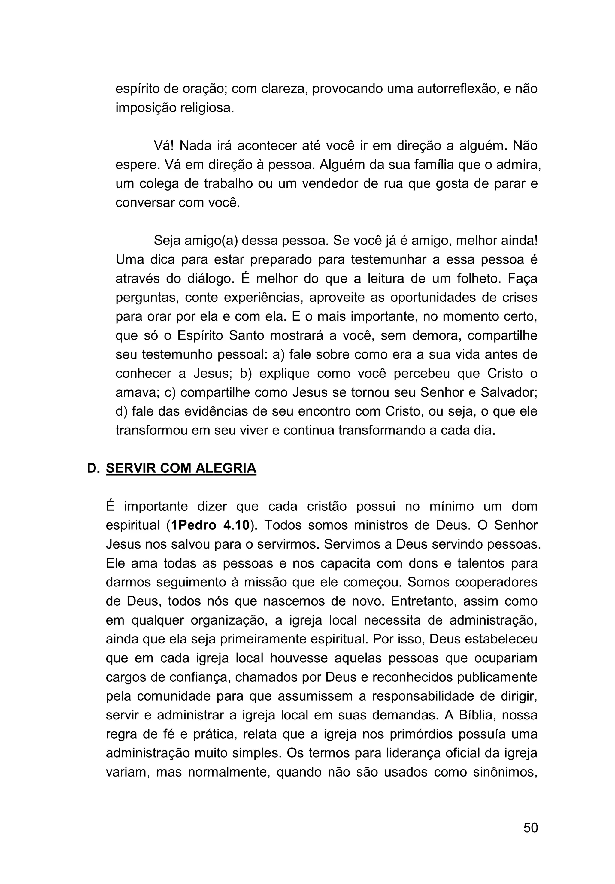 50
espírito de oração; com clareza, provocando uma autorreﬂexão, e não
imposição religiosa.
Vá! Nada irá acontecer até você ir em direção a alguém. Não
espere. Vá em direção à pessoa. Alguém da sua família que o admira,
um colega de trabalho ou um vendedor de rua que gosta de parar e
conversar com você.
Seja amigo(a) dessa pessoa. Se você já é amigo, melhor ainda!
Uma dica para estar preparado para testemunhar a essa pessoa é
através do diálogo. É melhor do que a leitura de um folheto. Faça
perguntas, conte experiências, aproveite as oportunidades de crises
para orar por ela e com ela. E o mais importante, no momento certo,
que só o Espírito Santo mostrará a você, sem demora, compartilhe
seu testemunho pessoal: a) fale sobre como era a sua vida antes de
conhecer a Jesus; b) explique como você percebeu que Cristo o
amava; c) compartilhe como Jesus se tornou seu Senhor e Salvador;
d) fale das evidências de seu encontro com Cristo, ou seja, o que ele
transformou em seu viver e continua transformando a cada dia.
D. SERVIR COM ALEGRIA
É importante dizer que cada cristão possui no mínimo um dom
espiritual (1Pedro 4.10). Todos somos ministros de Deus. O Senhor
Jesus nos salvou para o servirmos. Servimos a Deus servindo pessoas.
Ele ama todas as pessoas e nos capacita com dons e talentos para
darmos seguimento à missão que ele começou. Somos cooperadores
de Deus, todos nós que nascemos de novo. Entretanto, assim como
em qualquer organização, a igreja local necessita de administração,
ainda que ela seja primeiramente espiritual. Por isso, Deus estabeleceu
que em cada igreja local houvesse aquelas pessoas que ocupariam
cargos de confiança, chamados por Deus e reconhecidos publicamente
pela comunidade para que assumissem a responsabilidade de dirigir,
servir e administrar a igreja local em suas demandas. A Bíblia, nossa
regra de fé e prática, relata que a igreja nos primórdios possuía uma
administração muito simples. Os termos para liderança oficial da igreja
variam, mas normalmente, quando não são usados como sinônimos,
 