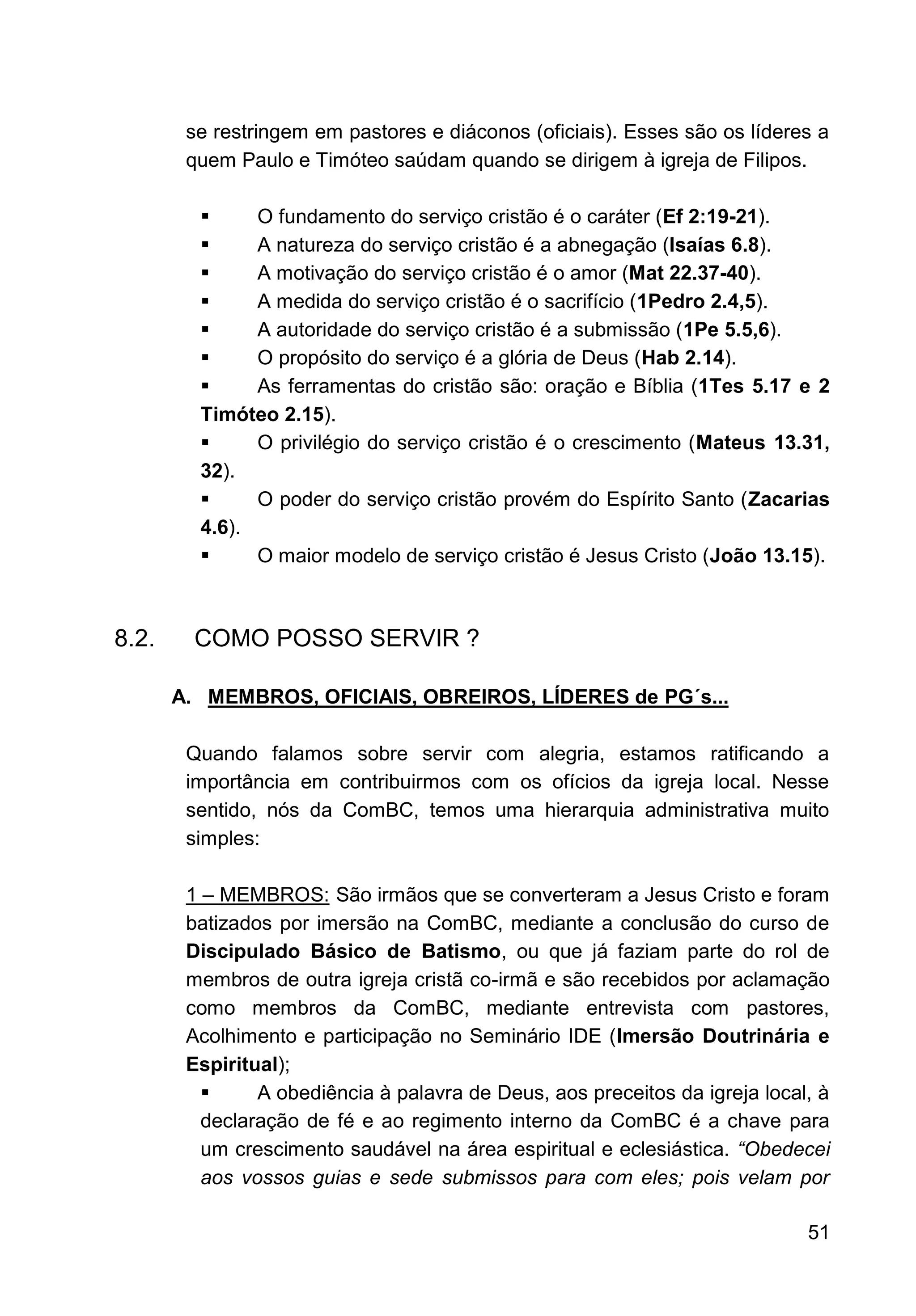 51
se restringem em pastores e diáconos (oficiais). Esses são os líderes a
quem Paulo e Timóteo saúdam quando se dirigem à igreja de Filipos.
▪ O fundamento do serviço cristão é o caráter (Ef 2:19-21).
▪ A natureza do serviço cristão é a abnegação (Isaías 6.8).
▪ A motivação do serviço cristão é o amor (Mat 22.37-40).
▪ A medida do serviço cristão é o sacrifício (1Pedro 2.4,5).
▪ A autoridade do serviço cristão é a submissão (1Pe 5.5,6).
▪ O propósito do serviço é a glória de Deus (Hab 2.14).
▪ As ferramentas do cristão são: oração e Bíblia (1Tes 5.17 e 2
Timóteo 2.15).
▪ O privilégio do serviço cristão é o crescimento (Mateus 13.31,
32).
▪ O poder do serviço cristão provém do Espírito Santo (Zacarias
4.6).
▪ O maior modelo de serviço cristão é Jesus Cristo (João 13.15).
8.2. COMO POSSO SERVIR ?
A. MEMBROS, OFICIAIS, OBREIROS, LÍDERES de PG´s...
Quando falamos sobre servir com alegria, estamos ratificando a
importância em contribuirmos com os ofícios da igreja local. Nesse
sentido, nós da ComBC, temos uma hierarquia administrativa muito
simples:
1 – MEMBROS: São irmãos que se converteram a Jesus Cristo e foram
batizados por imersão na ComBC, mediante a conclusão do curso de
Discipulado Básico de Batismo, ou que já faziam parte do rol de
membros de outra igreja cristã co-irmã e são recebidos por aclamação
como membros da ComBC, mediante entrevista com pastores,
Acolhimento e participação no Seminário IDE (Imersão Doutrinária e
Espiritual);
▪ A obediência à palavra de Deus, aos preceitos da igreja local, à
declaração de fé e ao regimento interno da ComBC é a chave para
um crescimento saudável na área espiritual e eclesiástica. “Obedecei
aos vossos guias e sede submissos para com eles; pois velam por
 