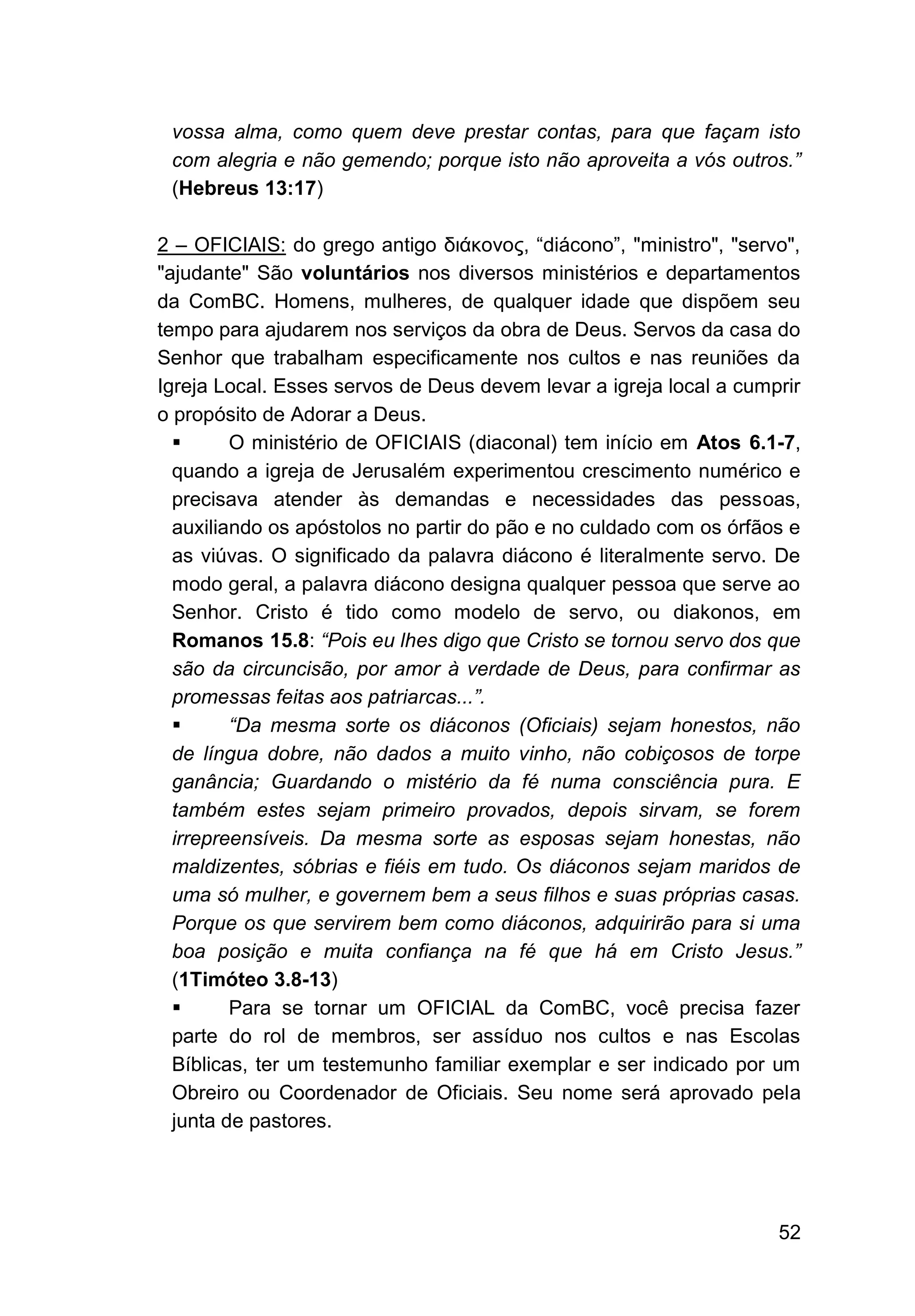 52
vossa alma, como quem deve prestar contas, para que façam isto
com alegria e não gemendo; porque isto não aproveita a vós outros.”
(Hebreus 13:17)
2 – OFICIAIS: do grego antigo διάκονος, “diácono”, "ministro", "servo",
"ajudante" São voluntários nos diversos ministérios e departamentos
da ComBC. Homens, mulheres, de qualquer idade que dispõem seu
tempo para ajudarem nos serviços da obra de Deus. Servos da casa do
Senhor que trabalham especificamente nos cultos e nas reuniões da
Igreja Local. Esses servos de Deus devem levar a igreja local a cumprir
o propósito de Adorar a Deus.
▪ O ministério de OFICIAIS (diaconal) tem início em Atos 6.1-7,
quando a igreja de Jerusalém experimentou crescimento numérico e
precisava atender às demandas e necessidades das pessoas,
auxiliando os apóstolos no partir do pão e no culdado com os órfãos e
as viúvas. O significado da palavra diácono é literalmente servo. De
modo geral, a palavra diácono designa qualquer pessoa que serve ao
Senhor. Cristo é tido como modelo de servo, ou diakonos, em
Romanos 15.8: “Pois eu lhes digo que Cristo se tornou servo dos que
são da circuncisão, por amor à verdade de Deus, para confirmar as
promessas feitas aos patriarcas...”.
▪ “Da mesma sorte os diáconos (Oficiais) sejam honestos, não
de língua dobre, não dados a muito vinho, não cobiçosos de torpe
ganância; Guardando o mistério da fé numa consciência pura. E
também estes sejam primeiro provados, depois sirvam, se forem
irrepreensíveis. Da mesma sorte as esposas sejam honestas, não
maldizentes, sóbrias e fiéis em tudo. Os diáconos sejam maridos de
uma só mulher, e governem bem a seus filhos e suas próprias casas.
Porque os que servirem bem como diáconos, adquirirão para si uma
boa posição e muita confiança na fé que há em Cristo Jesus.”
(1Timóteo 3.8-13)
▪ Para se tornar um OFICIAL da ComBC, você precisa fazer
parte do rol de membros, ser assíduo nos cultos e nas Escolas
Bíblicas, ter um testemunho familiar exemplar e ser indicado por um
Obreiro ou Coordenador de Oficiais. Seu nome será aprovado pela
junta de pastores.
 