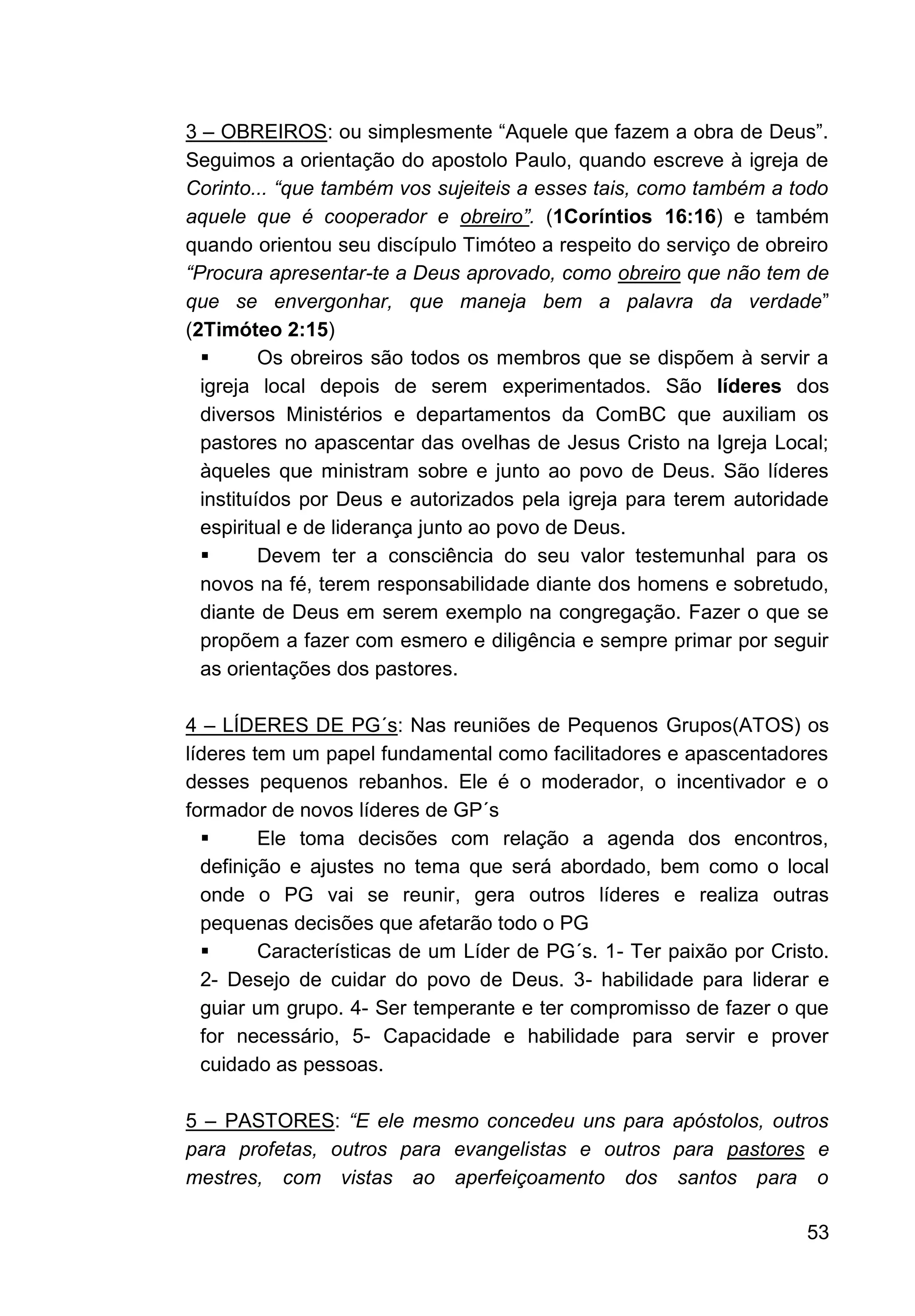 53
3 – OBREIROS: ou simplesmente “Aquele que fazem a obra de Deus”.
Seguimos a orientação do apostolo Paulo, quando escreve à igreja de
Corinto... “que também vos sujeiteis a esses tais, como também a todo
aquele que é cooperador e obreiro”. (1Coríntios 16:16) e também
quando orientou seu discípulo Timóteo a respeito do serviço de obreiro
“Procura apresentar-te a Deus aprovado, como obreiro que não tem de
que se envergonhar, que maneja bem a palavra da verdade”
(2Timóteo 2:15)
▪ Os obreiros são todos os membros que se dispõem à servir a
igreja local depois de serem experimentados. São líderes dos
diversos Ministérios e departamentos da ComBC que auxiliam os
pastores no apascentar das ovelhas de Jesus Cristo na Igreja Local;
àqueles que ministram sobre e junto ao povo de Deus. São líderes
instituídos por Deus e autorizados pela igreja para terem autoridade
espiritual e de liderança junto ao povo de Deus.
▪ Devem ter a consciência do seu valor testemunhal para os
novos na fé, terem responsabilidade diante dos homens e sobretudo,
diante de Deus em serem exemplo na congregação. Fazer o que se
propõem a fazer com esmero e diligência e sempre primar por seguir
as orientações dos pastores.
4 – LÍDERES DE PG´s: Nas reuniões de Pequenos Grupos(ATOS) os
líderes tem um papel fundamental como facilitadores e apascentadores
desses pequenos rebanhos. Ele é o moderador, o incentivador e o
formador de novos líderes de GP´s
▪ Ele toma decisões com relação a agenda dos encontros,
definição e ajustes no tema que será abordado, bem como o local
onde o PG vai se reunir, gera outros líderes e realiza outras
pequenas decisões que afetarão todo o PG
▪ Características de um Líder de PG´s. 1- Ter paixão por Cristo.
2- Desejo de cuidar do povo de Deus. 3- habilidade para liderar e
guiar um grupo. 4- Ser temperante e ter compromisso de fazer o que
for necessário, 5- Capacidade e habilidade para servir e prover
cuidado as pessoas.
5 – PASTORES: “E ele mesmo concedeu uns para apóstolos, outros
para profetas, outros para evangelistas e outros para pastores e
mestres, com vistas ao aperfeiçoamento dos santos para o
 