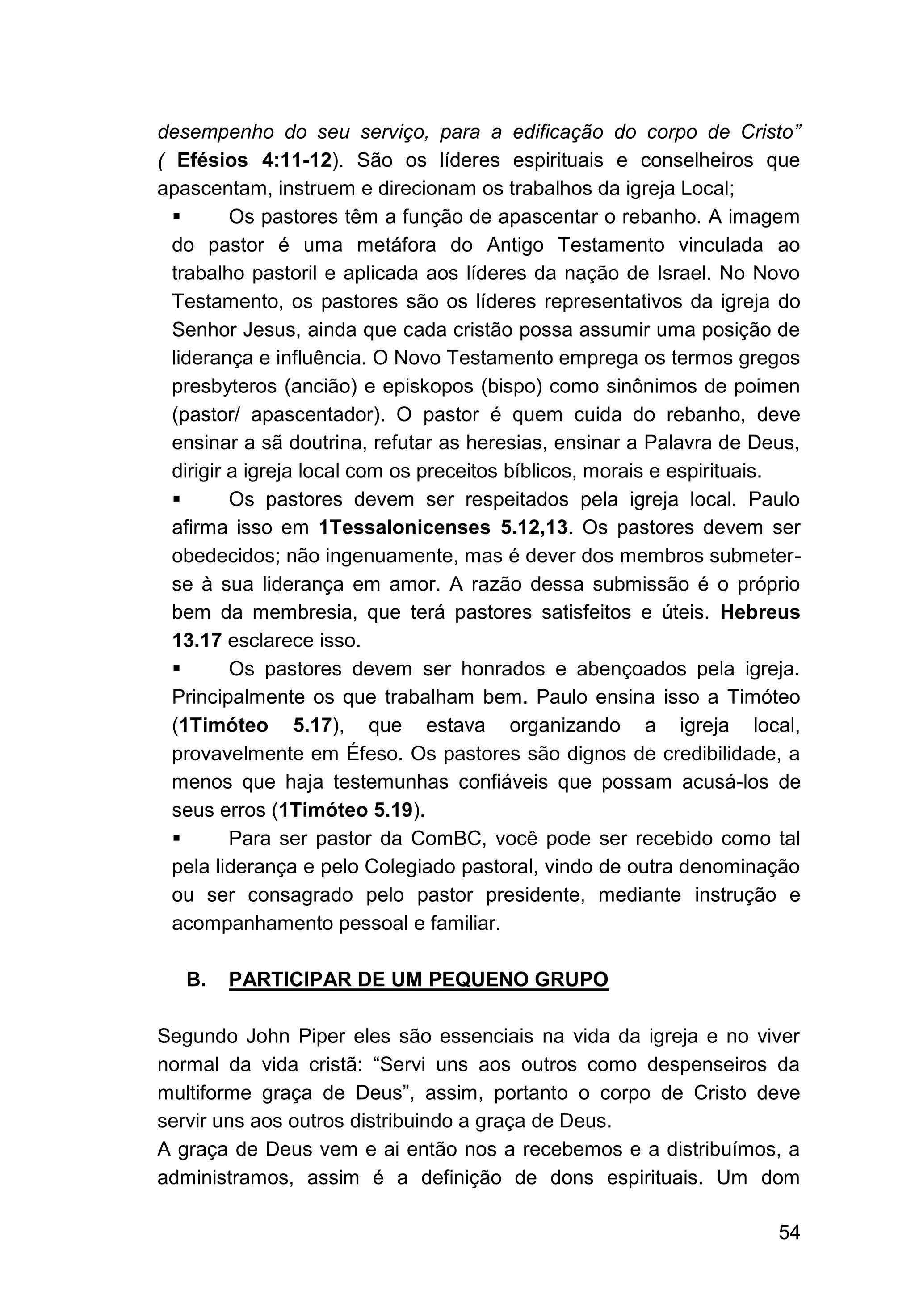 54
desempenho do seu serviço, para a edificação do corpo de Cristo”
( Efésios 4:11-12). São os líderes espirituais e conselheiros que
apascentam, instruem e direcionam os trabalhos da igreja Local;
▪ Os pastores têm a função de apascentar o rebanho. A imagem
do pastor é uma metáfora do Antigo Testamento vinculada ao
trabalho pastoril e aplicada aos líderes da nação de Israel. No Novo
Testamento, os pastores são os líderes representativos da igreja do
Senhor Jesus, ainda que cada cristão possa assumir uma posição de
liderança e influência. O Novo Testamento emprega os termos gregos
presbyteros (ancião) e episkopos (bispo) como sinônimos de poimen
(pastor/ apascentador). O pastor é quem cuida do rebanho, deve
ensinar a sã doutrina, refutar as heresias, ensinar a Palavra de Deus,
dirigir a igreja local com os preceitos bíblicos, morais e espirituais.
▪ Os pastores devem ser respeitados pela igreja local. Paulo
afirma isso em 1Tessalonicenses 5.12,13. Os pastores devem ser
obedecidos; não ingenuamente, mas é dever dos membros submeter-
se à sua liderança em amor. A razão dessa submissão é o próprio
bem da membresia, que terá pastores satisfeitos e úteis. Hebreus
13.17 esclarece isso.
▪ Os pastores devem ser honrados e abençoados pela igreja.
Principalmente os que trabalham bem. Paulo ensina isso a Timóteo
(1Timóteo 5.17), que estava organizando a igreja local,
provavelmente em Éfeso. Os pastores são dignos de credibilidade, a
menos que haja testemunhas confiáveis que possam acusá-los de
seus erros (1Timóteo 5.19).
▪ Para ser pastor da ComBC, você pode ser recebido como tal
pela liderança e pelo Colegiado pastoral, vindo de outra denominação
ou ser consagrado pelo pastor presidente, mediante instrução e
acompanhamento pessoal e familiar.
B. PARTICIPAR DE UM PEQUENO GRUPO
Segundo John Piper eles são essenciais na vida da igreja e no viver
normal da vida cristã: “Servi uns aos outros como despenseiros da
multiforme graça de Deus”, assim, portanto o corpo de Cristo deve
servir uns aos outros distribuindo a graça de Deus.
A graça de Deus vem e ai então nos a recebemos e a distribuímos, a
administramos, assim é a definição de dons espirituais. Um dom
 