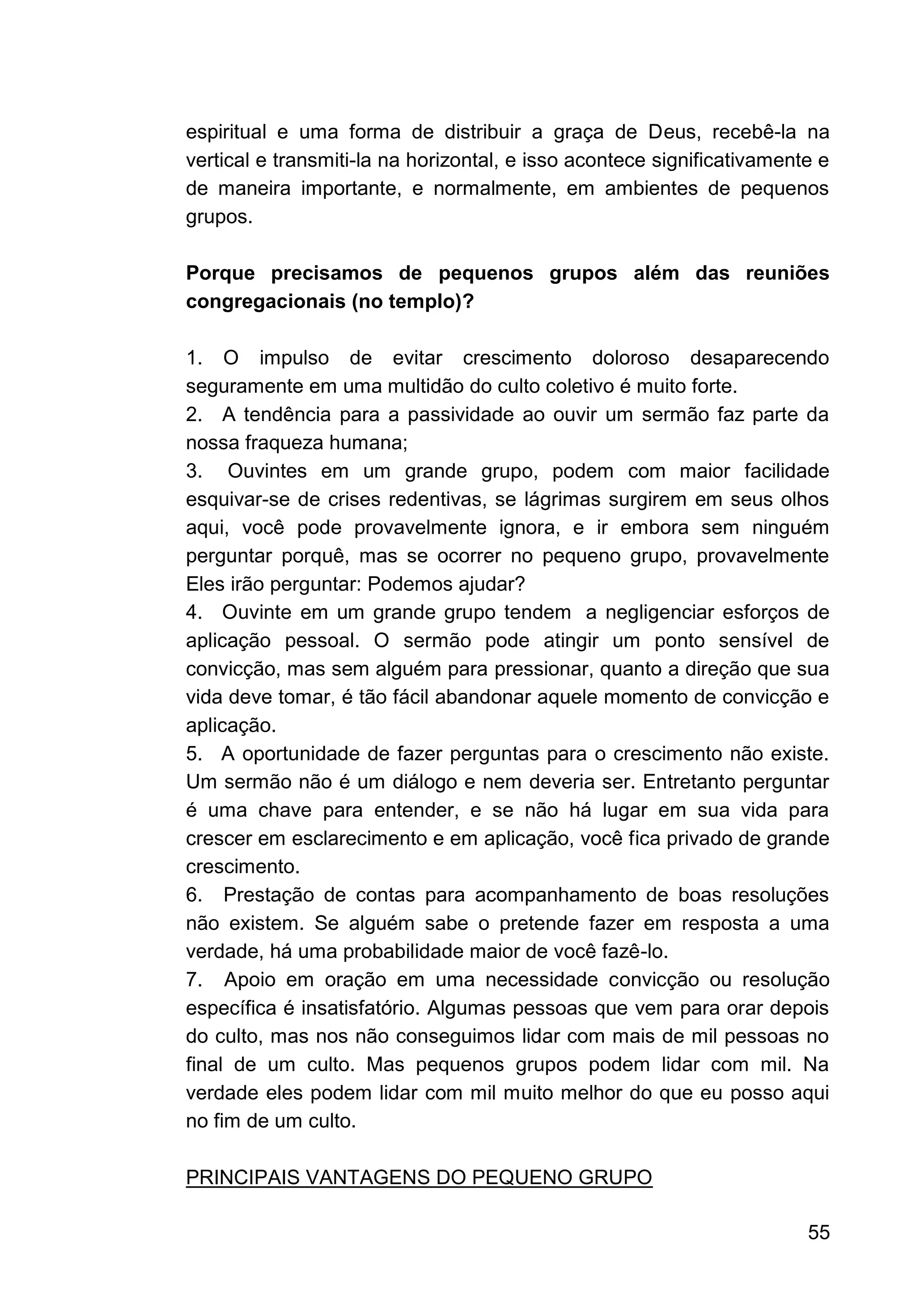 55
espiritual e uma forma de distribuir a graça de Deus, recebê-la na
vertical e transmiti-la na horizontal, e isso acontece significativamente e
de maneira importante, e normalmente, em ambientes de pequenos
grupos.
Porque precisamos de pequenos grupos além das reuniões
congregacionais (no templo)?
1. O impulso de evitar crescimento doloroso desaparecendo
seguramente em uma multidão do culto coletivo é muito forte.
2. A tendência para a passividade ao ouvir um sermão faz parte da
nossa fraqueza humana;
3. Ouvintes em um grande grupo, podem com maior facilidade
esquivar-se de crises redentivas, se lágrimas surgirem em seus olhos
aqui, você pode provavelmente ignora, e ir embora sem ninguém
perguntar porquê, mas se ocorrer no pequeno grupo, provavelmente
Eles irão perguntar: Podemos ajudar?
4. Ouvinte em um grande grupo tendem a negligenciar esforços de
aplicação pessoal. O sermão pode atingir um ponto sensível de
convicção, mas sem alguém para pressionar, quanto a direção que sua
vida deve tomar, é tão fácil abandonar aquele momento de convicção e
aplicação.
5. A oportunidade de fazer perguntas para o crescimento não existe.
Um sermão não é um diálogo e nem deveria ser. Entretanto perguntar
é uma chave para entender, e se não há lugar em sua vida para
crescer em esclarecimento e em aplicação, você fica privado de grande
crescimento.
6. Prestação de contas para acompanhamento de boas resoluções
não existem. Se alguém sabe o pretende fazer em resposta a uma
verdade, há uma probabilidade maior de você fazê-lo.
7. Apoio em oração em uma necessidade convicção ou resolução
específica é insatisfatório. Algumas pessoas que vem para orar depois
do culto, mas nos não conseguimos lidar com mais de mil pessoas no
final de um culto. Mas pequenos grupos podem lidar com mil. Na
verdade eles podem lidar com mil muito melhor do que eu posso aqui
no fim de um culto.
PRINCIPAIS VANTAGENS DO PEQUENO GRUPO
 