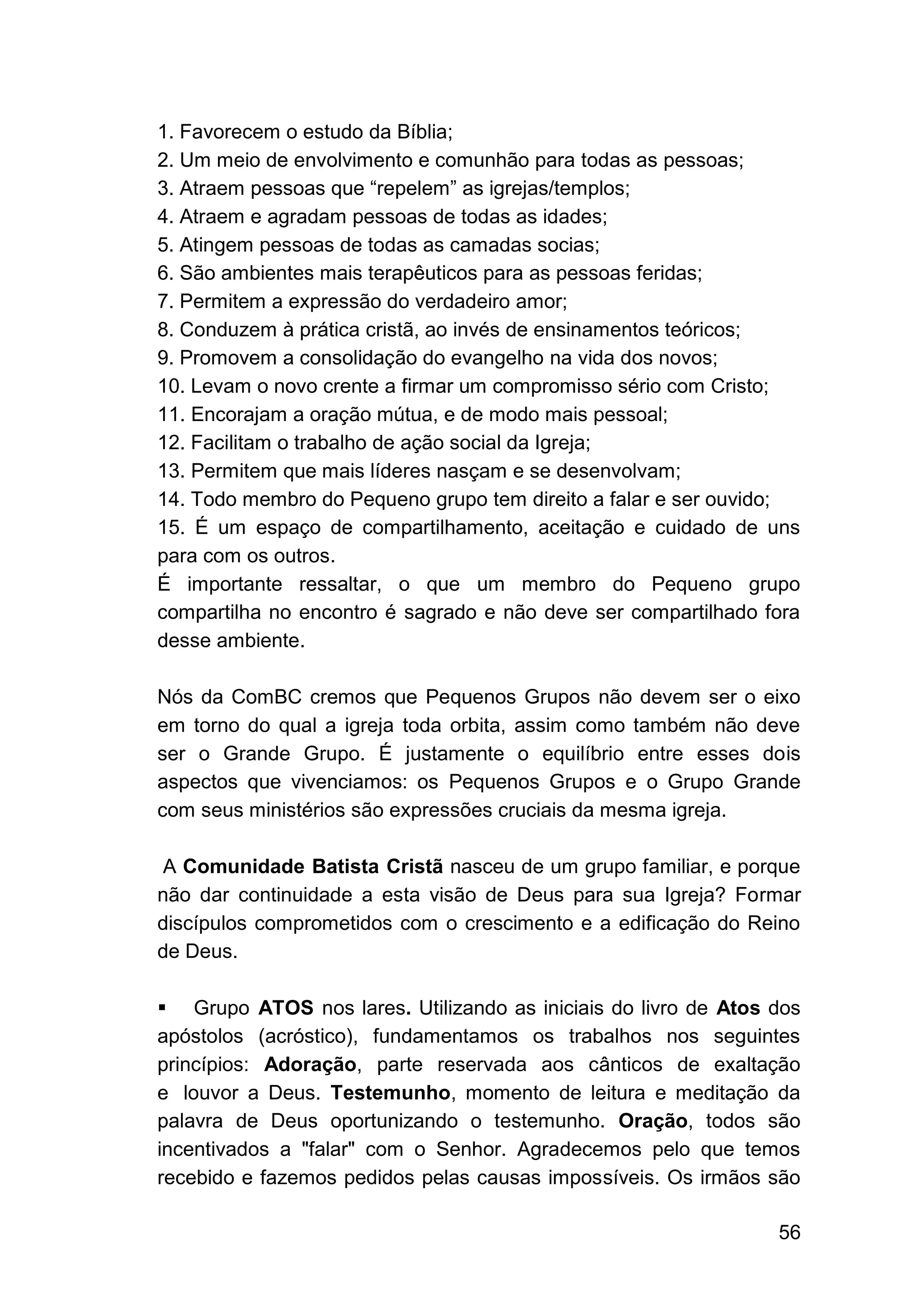 56
1. Favorecem o estudo da Bíblia;
2. Um meio de envolvimento e comunhão para todas as pessoas;
3. Atraem pessoas que “repelem” as igrejas/templos;
4. Atraem e agradam pessoas de todas as idades;
5. Atingem pessoas de todas as camadas socias;
6. São ambientes mais terapêuticos para as pessoas feridas;
7. Permitem a expressão do verdadeiro amor;
8. Conduzem à prática cristã, ao invés de ensinamentos teóricos;
9. Promovem a consolidação do evangelho na vida dos novos;
10. Levam o novo crente a firmar um compromisso sério com Cristo;
11. Encorajam a oração mútua, e de modo mais pessoal;
12. Facilitam o trabalho de ação social da Igreja;
13. Permitem que mais líderes nasçam e se desenvolvam;
14. Todo membro do Pequeno grupo tem direito a falar e ser ouvido;
15. É um espaço de compartilhamento, aceitação e cuidado de uns
para com os outros.
É importante ressaltar, o que um membro do Pequeno grupo
compartilha no encontro é sagrado e não deve ser compartilhado fora
desse ambiente.
Nós da ComBC cremos que Pequenos Grupos não devem ser o eixo
em torno do qual a igreja toda orbita, assim como também não deve
ser o Grande Grupo. É justamente o equilíbrio entre esses dois
aspectos que vivenciamos: os Pequenos Grupos e o Grupo Grande
com seus ministérios são expressões cruciais da mesma igreja.
A Comunidade Batista Cristã nasceu de um grupo familiar, e porque
não dar continuidade a esta visão de Deus para sua Igreja? Formar
discípulos comprometidos com o crescimento e a edificação do Reino
de Deus.
▪ Grupo ATOS nos lares. Utilizando as iniciais do livro de Atos dos
apóstolos (acróstico), fundamentamos os trabalhos nos seguintes
princípios: Adoração, parte reservada aos cânticos de exaltação
e louvor a Deus. Testemunho, momento de leitura e meditação da
palavra de Deus oportunizando o testemunho. Oração, todos são
incentivados a "falar" com o Senhor. Agradecemos pelo que temos
recebido e fazemos pedidos pelas causas impossíveis. Os irmãos são
 