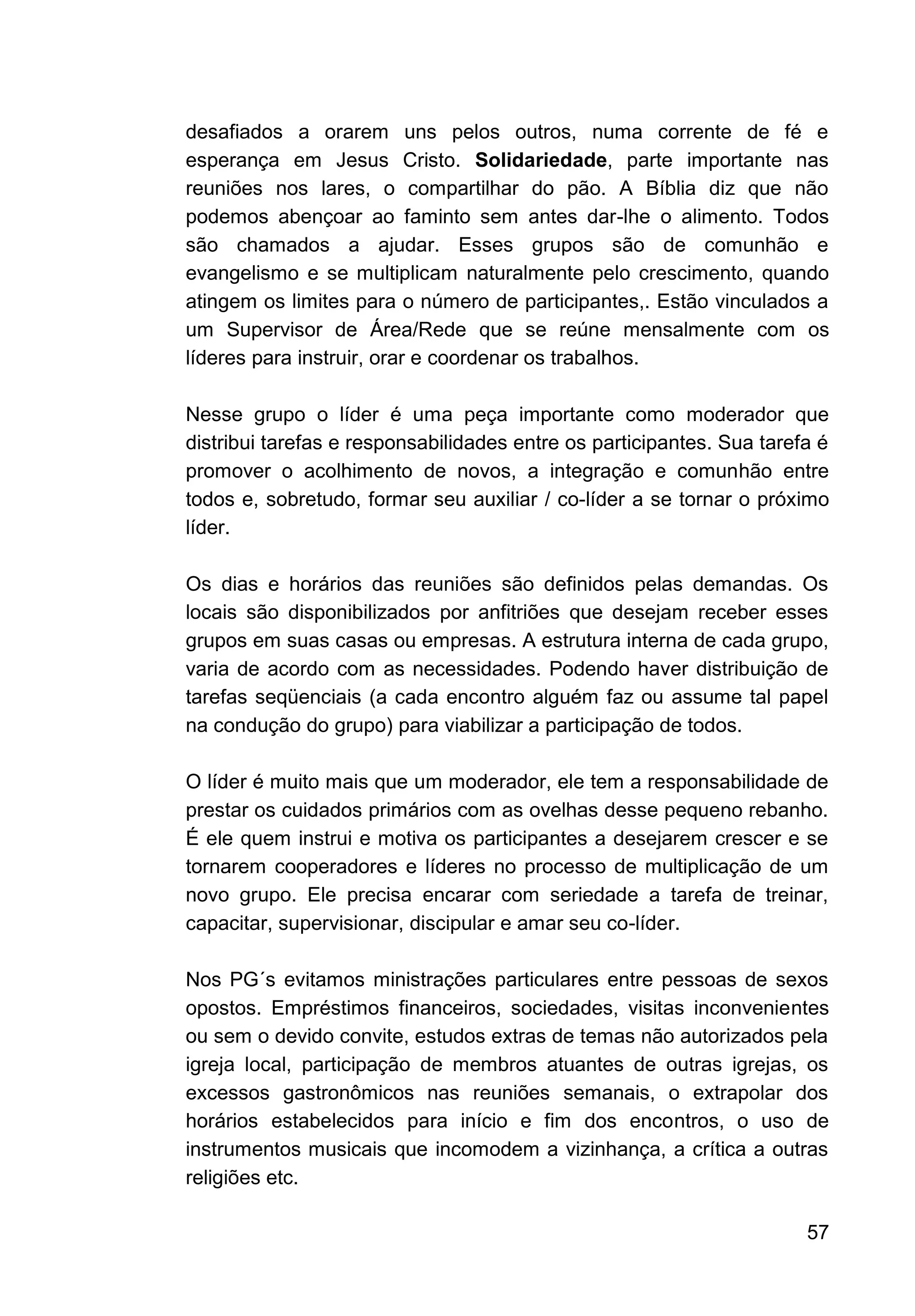 57
desafiados a orarem uns pelos outros, numa corrente de fé e
esperança em Jesus Cristo. Solidariedade, parte importante nas
reuniões nos lares, o compartilhar do pão. A Bíblia diz que não
podemos abençoar ao faminto sem antes dar-lhe o alimento. Todos
são chamados a ajudar. Esses grupos são de comunhão e
evangelismo e se multiplicam naturalmente pelo crescimento, quando
atingem os limites para o número de participantes,. Estão vinculados a
um Supervisor de Área/Rede que se reúne mensalmente com os
líderes para instruir, orar e coordenar os trabalhos.
Nesse grupo o líder é uma peça importante como moderador que
distribui tarefas e responsabilidades entre os participantes. Sua tarefa é
promover o acolhimento de novos, a integração e comunhão entre
todos e, sobretudo, formar seu auxiliar / co-líder a se tornar o próximo
líder.
Os dias e horários das reuniões são definidos pelas demandas. Os
locais são disponibilizados por anfitriões que desejam receber esses
grupos em suas casas ou empresas. A estrutura interna de cada grupo,
varia de acordo com as necessidades. Podendo haver distribuição de
tarefas seqüenciais (a cada encontro alguém faz ou assume tal papel
na condução do grupo) para viabilizar a participação de todos.
O líder é muito mais que um moderador, ele tem a responsabilidade de
prestar os cuidados primários com as ovelhas desse pequeno rebanho.
É ele quem instrui e motiva os participantes a desejarem crescer e se
tornarem cooperadores e líderes no processo de multiplicação de um
novo grupo. Ele precisa encarar com seriedade a tarefa de treinar,
capacitar, supervisionar, discipular e amar seu co-líder.
Nos PG´s evitamos ministrações particulares entre pessoas de sexos
opostos. Empréstimos financeiros, sociedades, visitas inconvenientes
ou sem o devido convite, estudos extras de temas não autorizados pela
igreja local, participação de membros atuantes de outras igrejas, os
excessos gastronômicos nas reuniões semanais, o extrapolar dos
horários estabelecidos para início e fim dos encontros, o uso de
instrumentos musicais que incomodem a vizinhança, a crítica a outras
religiões etc.
 