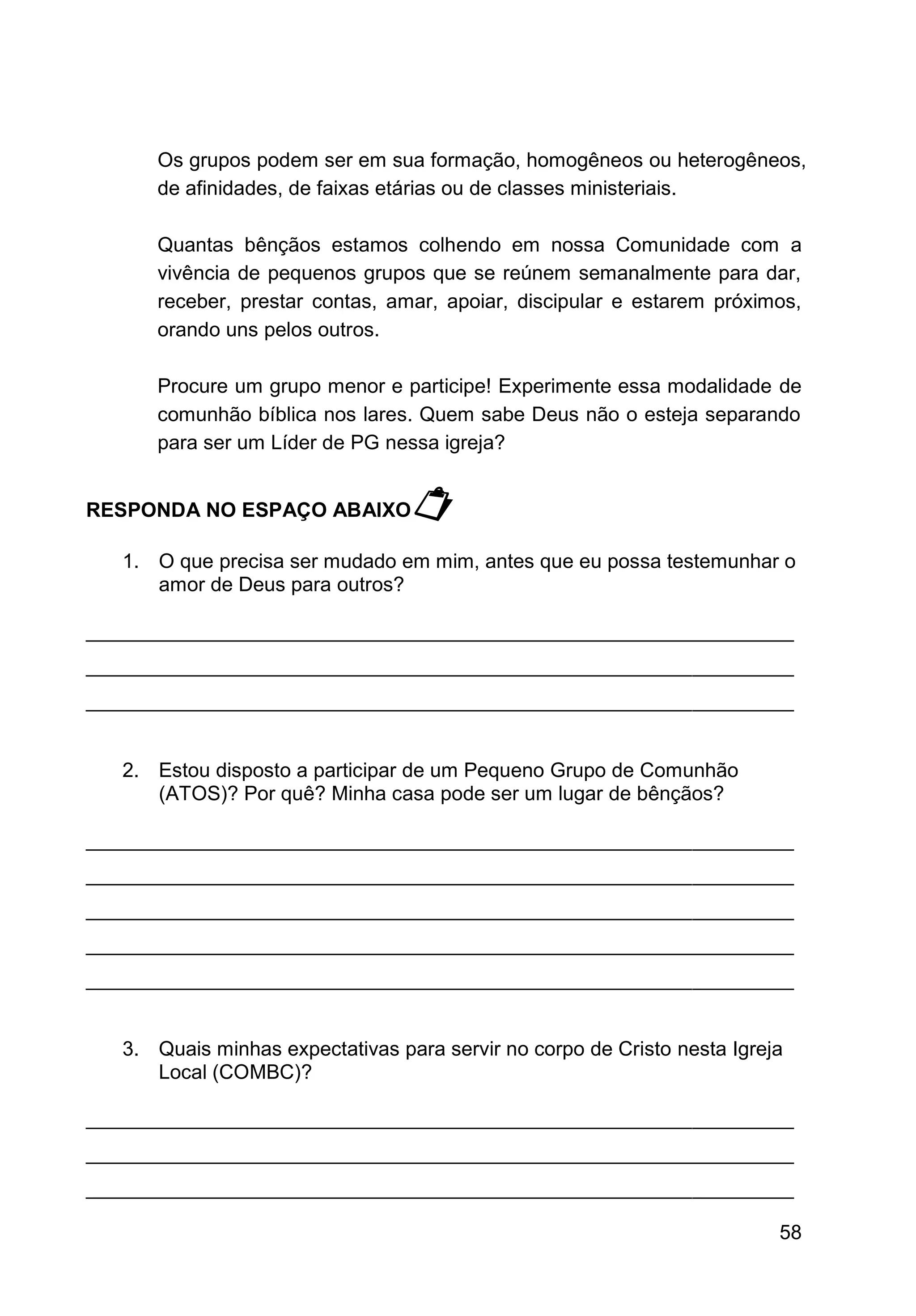 58
Os grupos podem ser em sua formação, homogêneos ou heterogêneos,
de afinidades, de faixas etárias ou de classes ministeriais.
Quantas bênçãos estamos colhendo em nossa Comunidade com a
vivência de pequenos grupos que se reúnem semanalmente para dar,
receber, prestar contas, amar, apoiar, discipular e estarem próximos,
orando uns pelos outros.
Procure um grupo menor e participe! Experimente essa modalidade de
comunhão bíblica nos lares. Quem sabe Deus não o esteja separando
para ser um Líder de PG nessa igreja?
RESPONDA NO ESPAÇO ABAIXO
1. O que precisa ser mudado em mim, antes que eu possa testemunhar o
amor de Deus para outros?
_______________________________________________________________
_______________________________________________________________
_______________________________________________________________
2. Estou disposto a participar de um Pequeno Grupo de Comunhão
(ATOS)? Por quê? Minha casa pode ser um lugar de bênçãos?
_______________________________________________________________
_______________________________________________________________
_______________________________________________________________
_______________________________________________________________
_______________________________________________________________
3. Quais minhas expectativas para servir no corpo de Cristo nesta Igreja
Local (COMBC)?
_______________________________________________________________
_______________________________________________________________
_______________________________________________________________
 