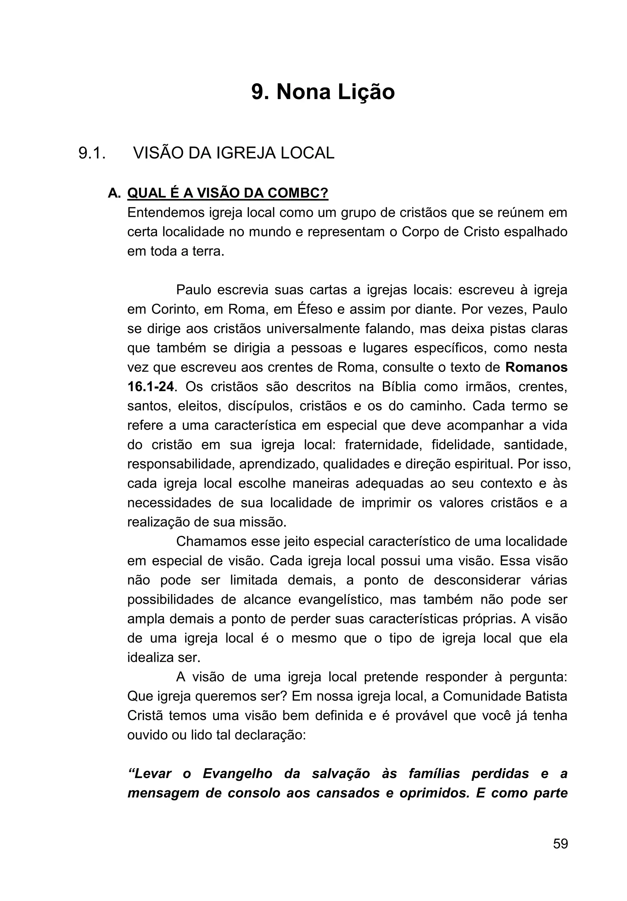 59
9. Nona Lição
9.1. VISÃO DA IGREJA LOCAL
A. QUAL É A VISÃO DA COMBC?
Entendemos igreja local como um grupo de cristãos que se reúnem em
certa localidade no mundo e representam o Corpo de Cristo espalhado
em toda a terra.
Paulo escrevia suas cartas a igrejas locais: escreveu à igreja
em Corinto, em Roma, em Éfeso e assim por diante. Por vezes, Paulo
se dirige aos cristãos universalmente falando, mas deixa pistas claras
que também se dirigia a pessoas e lugares específicos, como nesta
vez que escreveu aos crentes de Roma, consulte o texto de Romanos
16.1-24. Os cristãos são descritos na Bíblia como irmãos, crentes,
santos, eleitos, discípulos, cristãos e os do caminho. Cada termo se
refere a uma característica em especial que deve acompanhar a vida
do cristão em sua igreja local: fraternidade, fidelidade, santidade,
responsabilidade, aprendizado, qualidades e direção espiritual. Por isso,
cada igreja local escolhe maneiras adequadas ao seu contexto e às
necessidades de sua localidade de imprimir os valores cristãos e a
realização de sua missão.
Chamamos esse jeito especial característico de uma localidade
em especial de visão. Cada igreja local possui uma visão. Essa visão
não pode ser limitada demais, a ponto de desconsiderar várias
possibilidades de alcance evangelístico, mas também não pode ser
ampla demais a ponto de perder suas características próprias. A visão
de uma igreja local é o mesmo que o tipo de igreja local que ela
idealiza ser.
A visão de uma igreja local pretende responder à pergunta:
Que igreja queremos ser? Em nossa igreja local, a Comunidade Batista
Cristã temos uma visão bem definida e é provável que você já tenha
ouvido ou lido tal declaração:
“Levar o Evangelho da salvação às famílias perdidas e a
mensagem de consolo aos cansados e oprimidos. E como parte
 