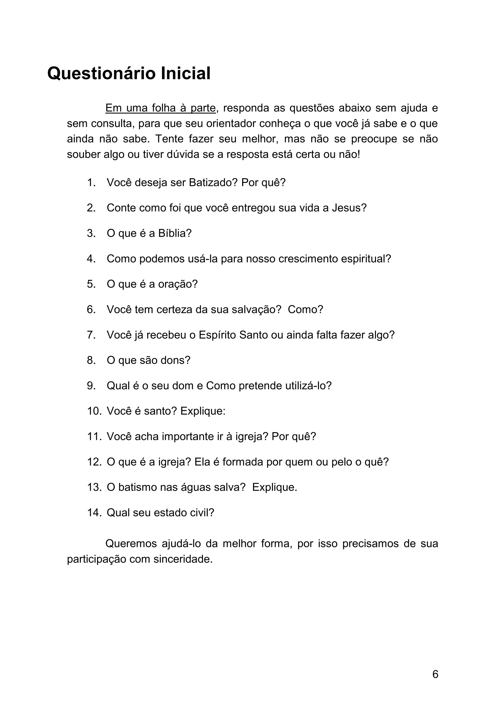 6
Questionário Inicial
Em uma folha à parte, responda as questões abaixo sem ajuda e
sem consulta, para que seu orientador conheça o que você já sabe e o que
ainda não sabe. Tente fazer seu melhor, mas não se preocupe se não
souber algo ou tiver dúvida se a resposta está certa ou não!
1. Você deseja ser Batizado? Por quê?
2. Conte como foi que você entregou sua vida a Jesus?
3. O que é a Bíblia?
4. Como podemos usá-la para nosso crescimento espiritual?
5. O que é a oração?
6. Você tem certeza da sua salvação? Como?
7. Você já recebeu o Espírito Santo ou ainda falta fazer algo?
8. O que são dons?
9. Qual é o seu dom e Como pretende utilizá-lo?
10. Você é santo? Explique:
11. Você acha importante ir à igreja? Por quê?
12. O que é a igreja? Ela é formada por quem ou pelo o quê?
13. O batismo nas águas salva? Explique.
14. Qual seu estado civil?
Queremos ajudá-lo da melhor forma, por isso precisamos de sua
participação com sinceridade.
 