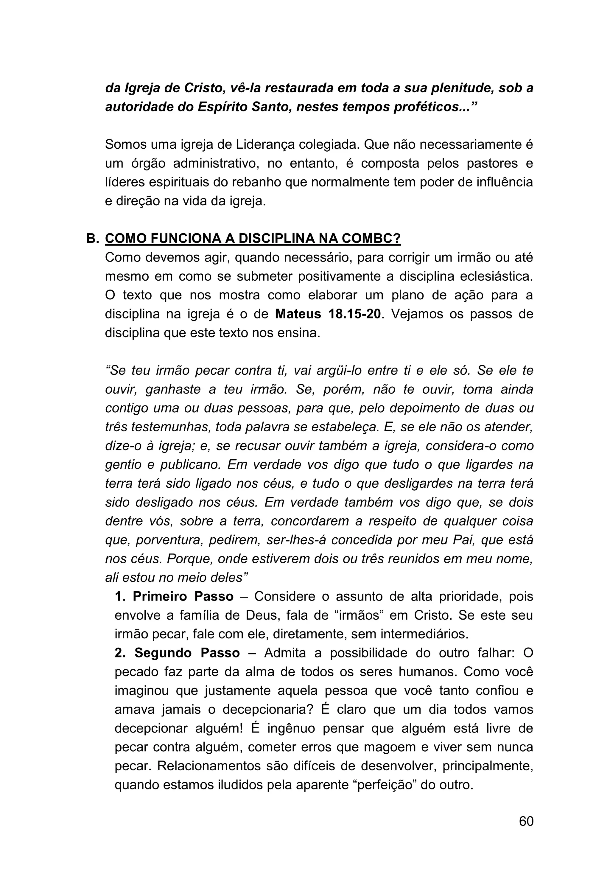 60
da Igreja de Cristo, vê-la restaurada em toda a sua plenitude, sob a
autoridade do Espírito Santo, nestes tempos proféticos...”
Somos uma igreja de Liderança colegiada. Que não necessariamente é
um órgão administrativo, no entanto, é composta pelos pastores e
líderes espirituais do rebanho que normalmente tem poder de influência
e direção na vida da igreja.
B. COMO FUNCIONA A DISCIPLINA NA COMBC?
Como devemos agir, quando necessário, para corrigir um irmão ou até
mesmo em como se submeter positivamente a disciplina eclesiástica.
O texto que nos mostra como elaborar um plano de ação para a
disciplina na igreja é o de Mateus 18.15-20. Vejamos os passos de
disciplina que este texto nos ensina.
“Se teu irmão pecar contra ti, vai argüi-lo entre ti e ele só. Se ele te
ouvir, ganhaste a teu irmão. Se, porém, não te ouvir, toma ainda
contigo uma ou duas pessoas, para que, pelo depoimento de duas ou
três testemunhas, toda palavra se estabeleça. E, se ele não os atender,
dize-o à igreja; e, se recusar ouvir também a igreja, considera-o como
gentio e publicano. Em verdade vos digo que tudo o que ligardes na
terra terá sido ligado nos céus, e tudo o que desligardes na terra terá
sido desligado nos céus. Em verdade também vos digo que, se dois
dentre vós, sobre a terra, concordarem a respeito de qualquer coisa
que, porventura, pedirem, ser-lhes-á concedida por meu Pai, que está
nos céus. Porque, onde estiverem dois ou três reunidos em meu nome,
ali estou no meio deles”
1. Primeiro Passo – Considere o assunto de alta prioridade, pois
envolve a família de Deus, fala de “irmãos” em Cristo. Se este seu
irmão pecar, fale com ele, diretamente, sem intermediários.
2. Segundo Passo – Admita a possibilidade do outro falhar: O
pecado faz parte da alma de todos os seres humanos. Como você
imaginou que justamente aquela pessoa que você tanto confiou e
amava jamais o decepcionaria? É claro que um dia todos vamos
decepcionar alguém! É ingênuo pensar que alguém está livre de
pecar contra alguém, cometer erros que magoem e viver sem nunca
pecar. Relacionamentos são difíceis de desenvolver, principalmente,
quando estamos iludidos pela aparente “perfeição” do outro.
 