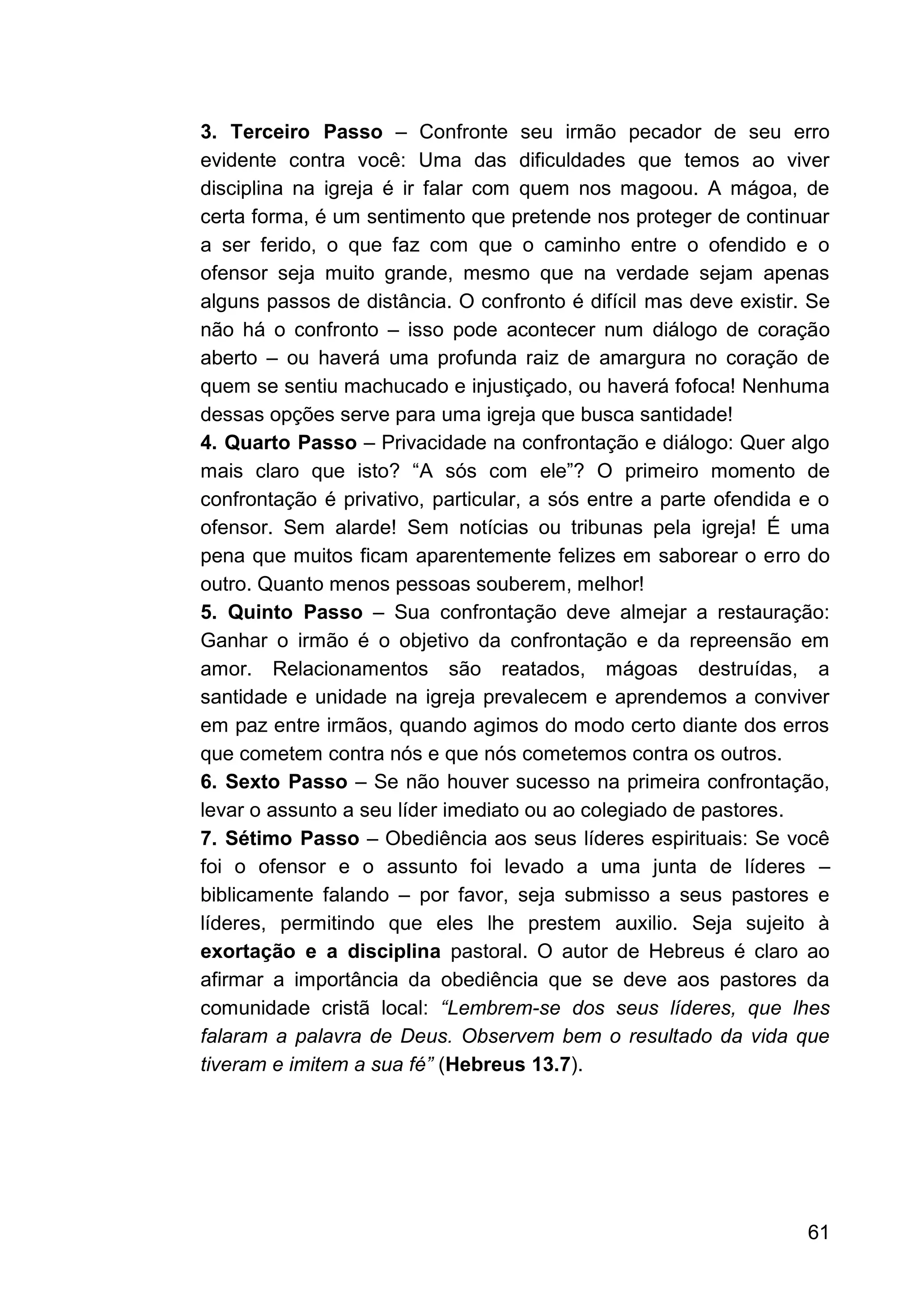 61
3. Terceiro Passo – Confronte seu irmão pecador de seu erro
evidente contra você: Uma das dificuldades que temos ao viver
disciplina na igreja é ir falar com quem nos magoou. A mágoa, de
certa forma, é um sentimento que pretende nos proteger de continuar
a ser ferido, o que faz com que o caminho entre o ofendido e o
ofensor seja muito grande, mesmo que na verdade sejam apenas
alguns passos de distância. O confronto é difícil mas deve existir. Se
não há o confronto – isso pode acontecer num diálogo de coração
aberto – ou haverá uma profunda raiz de amargura no coração de
quem se sentiu machucado e injustiçado, ou haverá fofoca! Nenhuma
dessas opções serve para uma igreja que busca santidade!
4. Quarto Passo – Privacidade na confrontação e diálogo: Quer algo
mais claro que isto? “A sós com ele”? O primeiro momento de
confrontação é privativo, particular, a sós entre a parte ofendida e o
ofensor. Sem alarde! Sem notícias ou tribunas pela igreja! É uma
pena que muitos ficam aparentemente felizes em saborear o erro do
outro. Quanto menos pessoas souberem, melhor!
5. Quinto Passo – Sua confrontação deve almejar a restauração:
Ganhar o irmão é o objetivo da confrontação e da repreensão em
amor. Relacionamentos são reatados, mágoas destruídas, a
santidade e unidade na igreja prevalecem e aprendemos a conviver
em paz entre irmãos, quando agimos do modo certo diante dos erros
que cometem contra nós e que nós cometemos contra os outros.
6. Sexto Passo – Se não houver sucesso na primeira confrontação,
levar o assunto a seu líder imediato ou ao colegiado de pastores.
7. Sétimo Passo – Obediência aos seus líderes espirituais: Se você
foi o ofensor e o assunto foi levado a uma junta de líderes –
biblicamente falando – por favor, seja submisso a seus pastores e
líderes, permitindo que eles lhe prestem auxilio. Seja sujeito à
exortação e a disciplina pastoral. O autor de Hebreus é claro ao
afirmar a importância da obediência que se deve aos pastores da
comunidade cristã local: “Lembrem-se dos seus líderes, que lhes
falaram a palavra de Deus. Observem bem o resultado da vida que
tiveram e imitem a sua fé” (Hebreus 13.7).
 