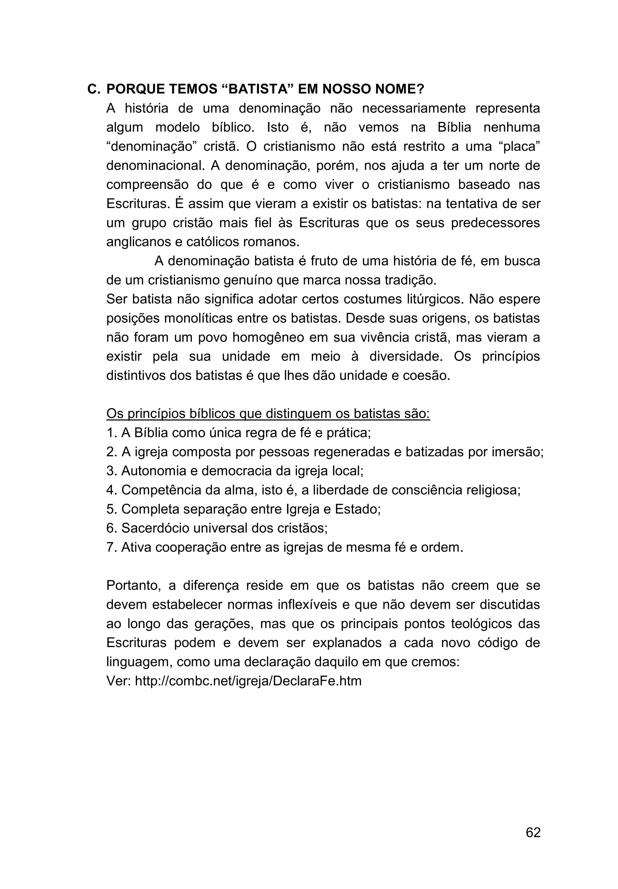 62
C. PORQUE TEMOS “BATISTA” EM NOSSO NOME?
A história de uma denominação não necessariamente representa
algum modelo bíblico. Isto é, não vemos na Bíblia nenhuma
“denominação” cristã. O cristianismo não está restrito a uma “placa”
denominacional. A denominação, porém, nos ajuda a ter um norte de
compreensão do que é e como viver o cristianismo baseado nas
Escrituras. É assim que vieram a existir os batistas: na tentativa de ser
um grupo cristão mais fiel às Escrituras que os seus predecessores
anglicanos e católicos romanos.
A denominação batista é fruto de uma história de fé, em busca
de um cristianismo genuíno que marca nossa tradição.
Ser batista não significa adotar certos costumes litúrgicos. Não espere
posições monolíticas entre os batistas. Desde suas origens, os batistas
não foram um povo homogêneo em sua vivência cristã, mas vieram a
existir pela sua unidade em meio à diversidade. Os princípios
distintivos dos batistas é que lhes dão unidade e coesão.
Os princípios bíblicos que distinguem os batistas são:
1. A Bíblia como única regra de fé e prática;
2. A igreja composta por pessoas regeneradas e batizadas por imersão;
3. Autonomia e democracia da igreja local;
4. Competência da alma, isto é, a liberdade de consciência religiosa;
5. Completa separação entre Igreja e Estado;
6. Sacerdócio universal dos cristãos;
7. Ativa cooperação entre as igrejas de mesma fé e ordem.
Portanto, a diferença reside em que os batistas não creem que se
devem estabelecer normas inflexíveis e que não devem ser discutidas
ao longo das gerações, mas que os principais pontos teológicos das
Escrituras podem e devem ser explanados a cada novo código de
linguagem, como uma declaração daquilo em que cremos:
Ver: http://combc.net/igreja/DeclaraFe.htm
 