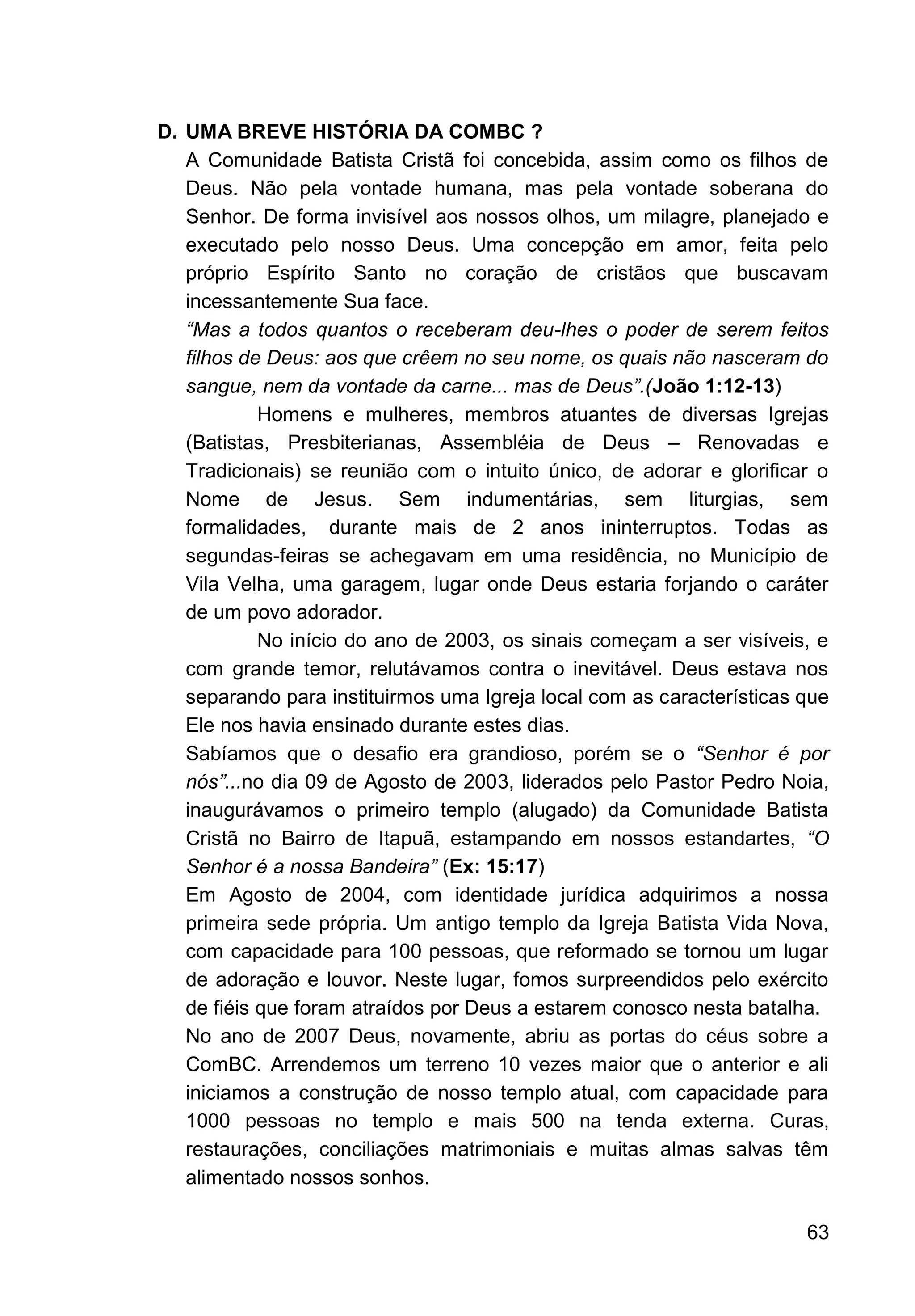 63
D. UMA BREVE HISTÓRIA DA COMBC ?
A Comunidade Batista Cristã foi concebida, assim como os filhos de
Deus. Não pela vontade humana, mas pela vontade soberana do
Senhor. De forma invisível aos nossos olhos, um milagre, planejado e
executado pelo nosso Deus. Uma concepção em amor, feita pelo
próprio Espírito Santo no coração de cristãos que buscavam
incessantemente Sua face.
“Mas a todos quantos o receberam deu-lhes o poder de serem feitos
filhos de Deus: aos que crêem no seu nome, os quais não nasceram do
sangue, nem da vontade da carne... mas de Deus”.(João 1:12-13)
Homens e mulheres, membros atuantes de diversas Igrejas
(Batistas, Presbiterianas, Assembléia de Deus – Renovadas e
Tradicionais) se reunião com o intuito único, de adorar e glorificar o
Nome de Jesus. Sem indumentárias, sem liturgias, sem
formalidades, durante mais de 2 anos ininterruptos. Todas as
segundas-feiras se achegavam em uma residência, no Município de
Vila Velha, uma garagem, lugar onde Deus estaria forjando o caráter
de um povo adorador.
No início do ano de 2003, os sinais começam a ser visíveis, e
com grande temor, relutávamos contra o inevitável. Deus estava nos
separando para instituirmos uma Igreja local com as características que
Ele nos havia ensinado durante estes dias.
Sabíamos que o desafio era grandioso, porém se o “Senhor é por
nós”...no dia 09 de Agosto de 2003, liderados pelo Pastor Pedro Noia,
inaugurávamos o primeiro templo (alugado) da Comunidade Batista
Cristã no Bairro de Itapuã, estampando em nossos estandartes, “O
Senhor é a nossa Bandeira” (Ex: 15:17)
Em Agosto de 2004, com identidade jurídica adquirimos a nossa
primeira sede própria. Um antigo templo da Igreja Batista Vida Nova,
com capacidade para 100 pessoas, que reformado se tornou um lugar
de adoração e louvor. Neste lugar, fomos surpreendidos pelo exército
de fiéis que foram atraídos por Deus a estarem conosco nesta batalha.
No ano de 2007 Deus, novamente, abriu as portas do céus sobre a
ComBC. Arrendemos um terreno 10 vezes maior que o anterior e ali
iniciamos a construção de nosso templo atual, com capacidade para
1000 pessoas no templo e mais 500 na tenda externa. Curas,
restaurações, conciliações matrimoniais e muitas almas salvas têm
alimentado nossos sonhos.
 