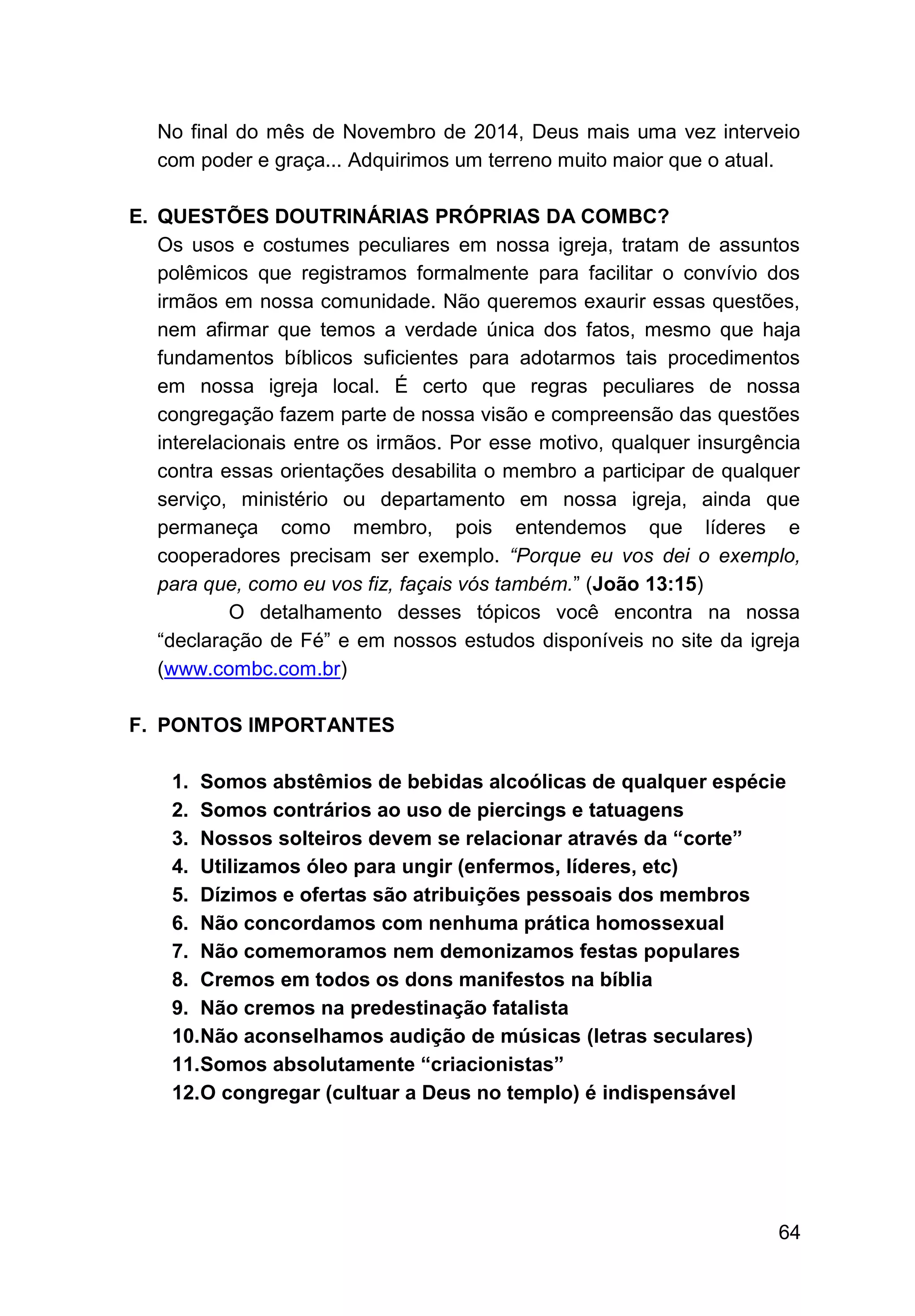 64
No final do mês de Novembro de 2014, Deus mais uma vez interveio
com poder e graça... Adquirimos um terreno muito maior que o atual.
E. QUESTÕES DOUTRINÁRIAS PRÓPRIAS DA COMBC?
Os usos e costumes peculiares em nossa igreja, tratam de assuntos
polêmicos que registramos formalmente para facilitar o convívio dos
irmãos em nossa comunidade. Não queremos exaurir essas questões,
nem afirmar que temos a verdade única dos fatos, mesmo que haja
fundamentos bíblicos suficientes para adotarmos tais procedimentos
em nossa igreja local. É certo que regras peculiares de nossa
congregação fazem parte de nossa visão e compreensão das questões
interelacionais entre os irmãos. Por esse motivo, qualquer insurgência
contra essas orientações desabilita o membro a participar de qualquer
serviço, ministério ou departamento em nossa igreja, ainda que
permaneça como membro, pois entendemos que líderes e
cooperadores precisam ser exemplo. “Porque eu vos dei o exemplo,
para que, como eu vos fiz, façais vós também.” (João 13:15)
O detalhamento desses tópicos você encontra na nossa
“declaração de Fé” e em nossos estudos disponíveis no site da igreja
(www.combc.com.br)
F. PONTOS IMPORTANTES
1. Somos abstêmios de bebidas alcoólicas de qualquer espécie
2. Somos contrários ao uso de piercings e tatuagens
3. Nossos solteiros devem se relacionar através da “corte”
4. Utilizamos óleo para ungir (enfermos, líderes, etc)
5. Dízimos e ofertas são atribuições pessoais dos membros
6. Não concordamos com nenhuma prática homossexual
7. Não comemoramos nem demonizamos festas populares
8. Cremos em todos os dons manifestos na bíblia
9. Não cremos na predestinação fatalista
10.Não aconselhamos audição de músicas (letras seculares)
11.Somos absolutamente “criacionistas”
12.O congregar (cultuar a Deus no templo) é indispensável
 