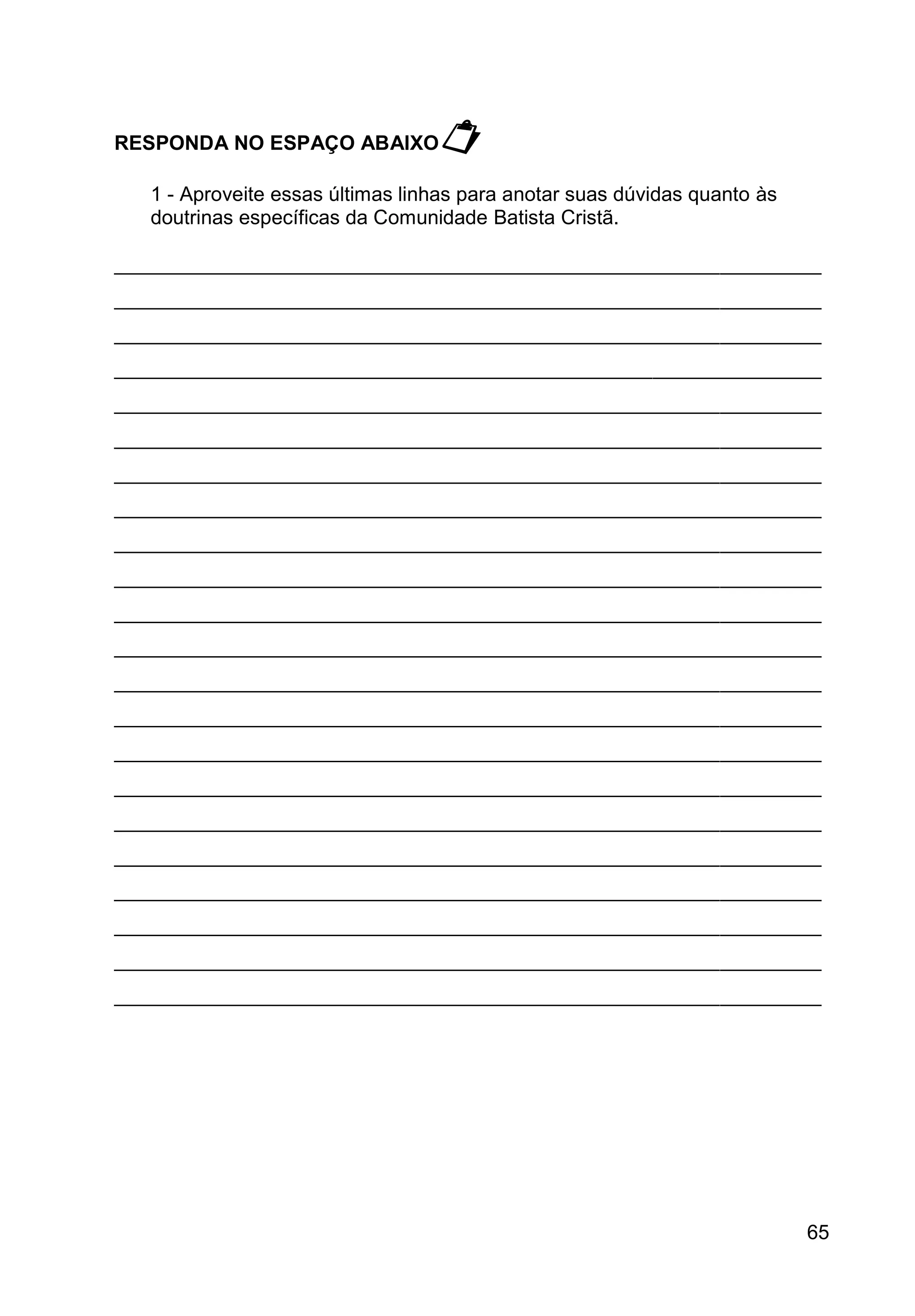 65
RESPONDA NO ESPAÇO ABAIXO
1 - Aproveite essas últimas linhas para anotar suas dúvidas quanto às
doutrinas específicas da Comunidade Batista Cristã.
_______________________________________________________________
_______________________________________________________________
_______________________________________________________________
_______________________________________________________________
_______________________________________________________________
_______________________________________________________________
_______________________________________________________________
_______________________________________________________________
_______________________________________________________________
_______________________________________________________________
_______________________________________________________________
_______________________________________________________________
_______________________________________________________________
_______________________________________________________________
_______________________________________________________________
_______________________________________________________________
_______________________________________________________________
_______________________________________________________________
_______________________________________________________________
_______________________________________________________________
_______________________________________________________________
_______________________________________________________________
 
