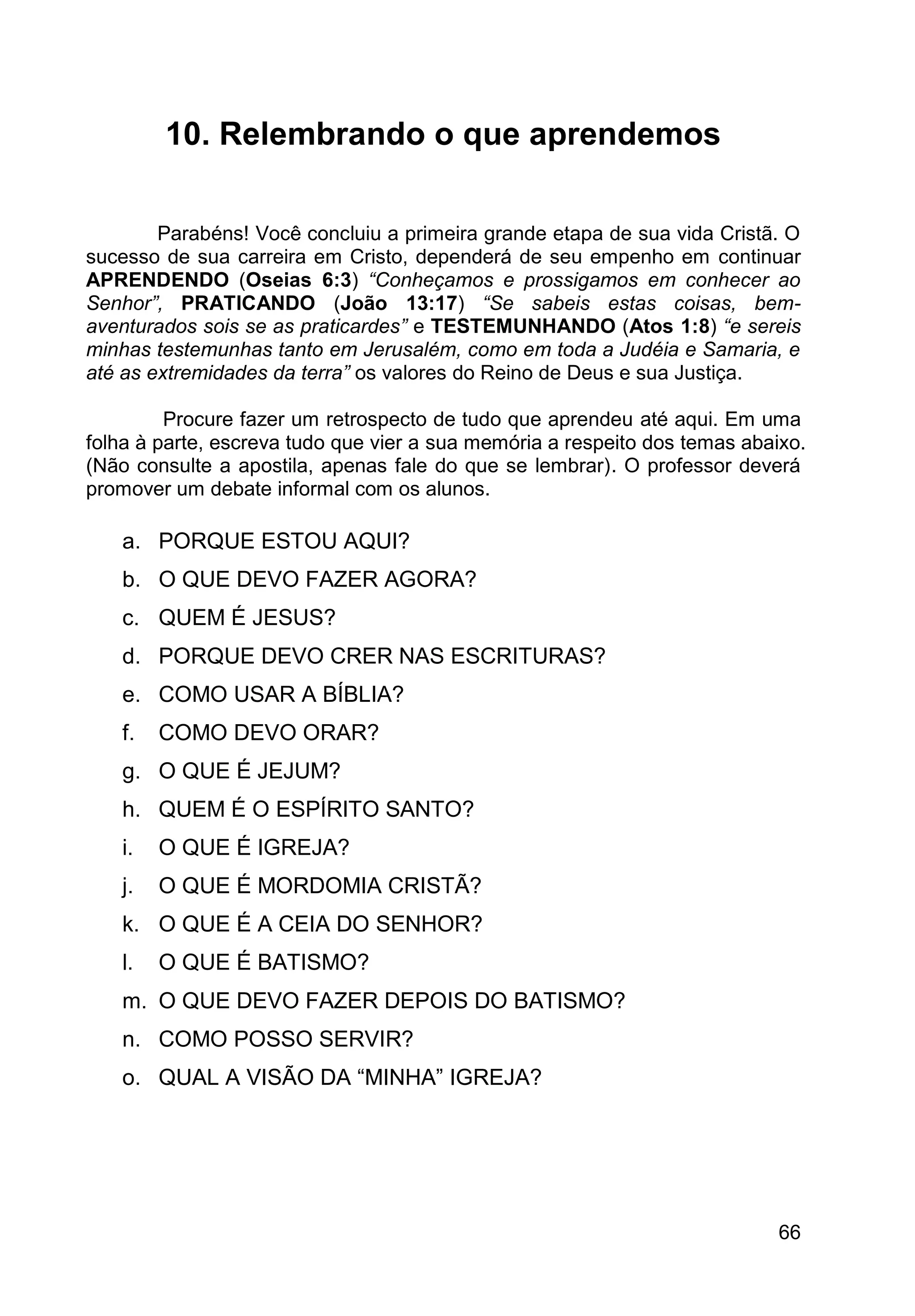 66
10. Relembrando o que aprendemos
Parabéns! Você concluiu a primeira grande etapa de sua vida Cristã. O
sucesso de sua carreira em Cristo, dependerá de seu empenho em continuar
APRENDENDO (Oseias 6:3) “Conheçamos e prossigamos em conhecer ao
Senhor”, PRATICANDO (João 13:17) “Se sabeis estas coisas, bem-
aventurados sois se as praticardes” e TESTEMUNHANDO (Atos 1:8) “e sereis
minhas testemunhas tanto em Jerusalém, como em toda a Judéia e Samaria, e
até as extremidades da terra” os valores do Reino de Deus e sua Justiça.
Procure fazer um retrospecto de tudo que aprendeu até aqui. Em uma
folha à parte, escreva tudo que vier a sua memória a respeito dos temas abaixo.
(Não consulte a apostila, apenas fale do que se lembrar). O professor deverá
promover um debate informal com os alunos.
a. PORQUE ESTOU AQUI?
b. O QUE DEVO FAZER AGORA?
c. QUEM É JESUS?
d. PORQUE DEVO CRER NAS ESCRITURAS?
e. COMO USAR A BÍBLIA?
f. COMO DEVO ORAR?
g. O QUE É JEJUM?
h. QUEM É O ESPÍRITO SANTO?
i. O QUE É IGREJA?
j. O QUE É MORDOMIA CRISTÃ?
k. O QUE É A CEIA DO SENHOR?
l. O QUE É BATISMO?
m. O QUE DEVO FAZER DEPOIS DO BATISMO?
n. COMO POSSO SERVIR?
o. QUAL A VISÃO DA “MINHA” IGREJA?
 