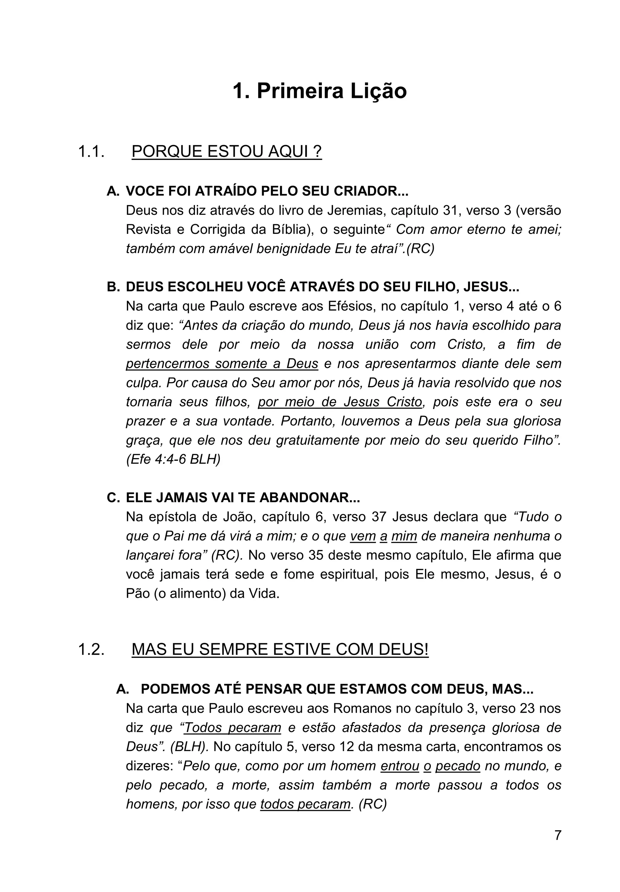 7
1. Primeira Lição
1.1. PORQUE ESTOU AQUI ?
A. VOCE FOI ATRAÍDO PELO SEU CRIADOR...
Deus nos diz através do livro de Jeremias, capítulo 31, verso 3 (versão
Revista e Corrigida da Bíblia), o seguinte“ Com amor eterno te amei;
também com amável benignidade Eu te atraí”.(RC)
B. DEUS ESCOLHEU VOCÊ ATRAVÉS DO SEU FILHO, JESUS...
Na carta que Paulo escreve aos Efésios, no capítulo 1, verso 4 até o 6
diz que: “Antes da criação do mundo, Deus já nos havia escolhido para
sermos dele por meio da nossa união com Cristo, a fim de
pertencermos somente a Deus e nos apresentarmos diante dele sem
culpa. Por causa do Seu amor por nós, Deus já havia resolvido que nos
tornaria seus filhos, por meio de Jesus Cristo, pois este era o seu
prazer e a sua vontade. Portanto, louvemos a Deus pela sua gloriosa
graça, que ele nos deu gratuitamente por meio do seu querido Filho”.
(Efe 4:4-6 BLH)
C. ELE JAMAIS VAI TE ABANDONAR...
Na epístola de João, capítulo 6, verso 37 Jesus declara que “Tudo o
que o Pai me dá virá a mim; e o que vem a mim de maneira nenhuma o
lançarei fora” (RC). No verso 35 deste mesmo capítulo, Ele afirma que
você jamais terá sede e fome espiritual, pois Ele mesmo, Jesus, é o
Pão (o alimento) da Vida.
1.2. MAS EU SEMPRE ESTIVE COM DEUS!
A. PODEMOS ATÉ PENSAR QUE ESTAMOS COM DEUS, MAS...
Na carta que Paulo escreveu aos Romanos no capítulo 3, verso 23 nos
diz que “Todos pecaram e estão afastados da presença gloriosa de
Deus”. (BLH). No capítulo 5, verso 12 da mesma carta, encontramos os
dizeres: “Pelo que, como por um homem entrou o pecado no mundo, e
pelo pecado, a morte, assim também a morte passou a todos os
homens, por isso que todos pecaram. (RC)
 
