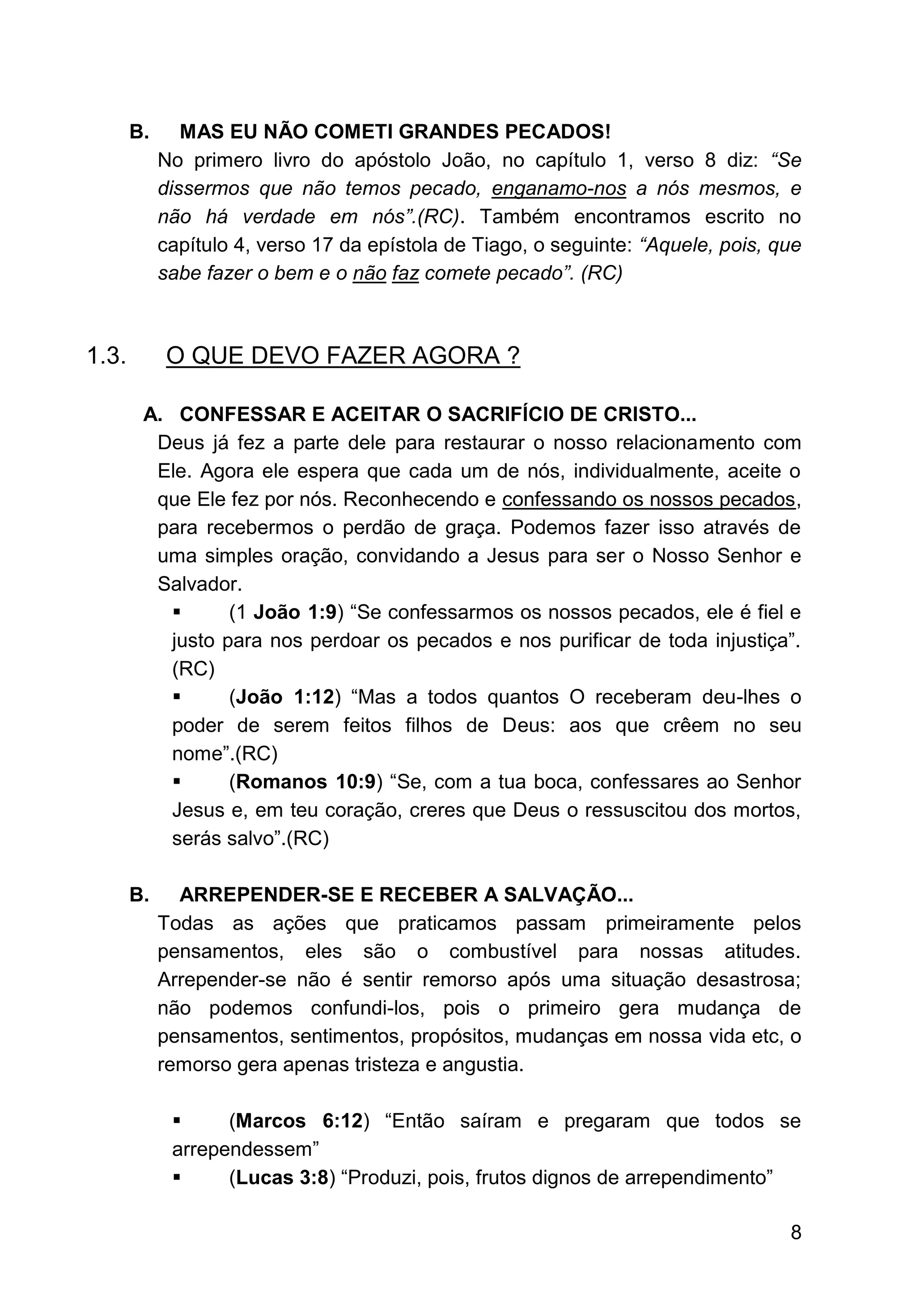 8
B. MAS EU NÃO COMETI GRANDES PECADOS!
No primero livro do apóstolo João, no capítulo 1, verso 8 diz: “Se
dissermos que não temos pecado, enganamo-nos a nós mesmos, e
não há verdade em nós”.(RC). Também encontramos escrito no
capítulo 4, verso 17 da epístola de Tiago, o seguinte: “Aquele, pois, que
sabe fazer o bem e o não faz comete pecado”. (RC)
1.3. O QUE DEVO FAZER AGORA ?
A. CONFESSAR E ACEITAR O SACRIFÍCIO DE CRISTO...
Deus já fez a parte dele para restaurar o nosso relacionamento com
Ele. Agora ele espera que cada um de nós, individualmente, aceite o
que Ele fez por nós. Reconhecendo e confessando os nossos pecados,
para recebermos o perdão de graça. Podemos fazer isso através de
uma simples oração, convidando a Jesus para ser o Nosso Senhor e
Salvador.
▪ (1 João 1:9) “Se confessarmos os nossos pecados, ele é fiel e
justo para nos perdoar os pecados e nos purificar de toda injustiça”.
(RC)
▪ (João 1:12) “Mas a todos quantos O receberam deu-lhes o
poder de serem feitos filhos de Deus: aos que crêem no seu
nome”.(RC)
▪ (Romanos 10:9) “Se, com a tua boca, confessares ao Senhor
Jesus e, em teu coração, creres que Deus o ressuscitou dos mortos,
serás salvo”.(RC)
B. ARREPENDER-SE E RECEBER A SALVAÇÃO...
Todas as ações que praticamos passam primeiramente pelos
pensamentos, eles são o combustível para nossas atitudes.
Arrepender-se não é sentir remorso após uma situação desastrosa;
não podemos confundi-los, pois o primeiro gera mudança de
pensamentos, sentimentos, propósitos, mudanças em nossa vida etc, o
remorso gera apenas tristeza e angustia.
▪ (Marcos 6:12) “Então saíram e pregaram que todos se
arrependessem”
▪ (Lucas 3:8) “Produzi, pois, frutos dignos de arrependimento”
 