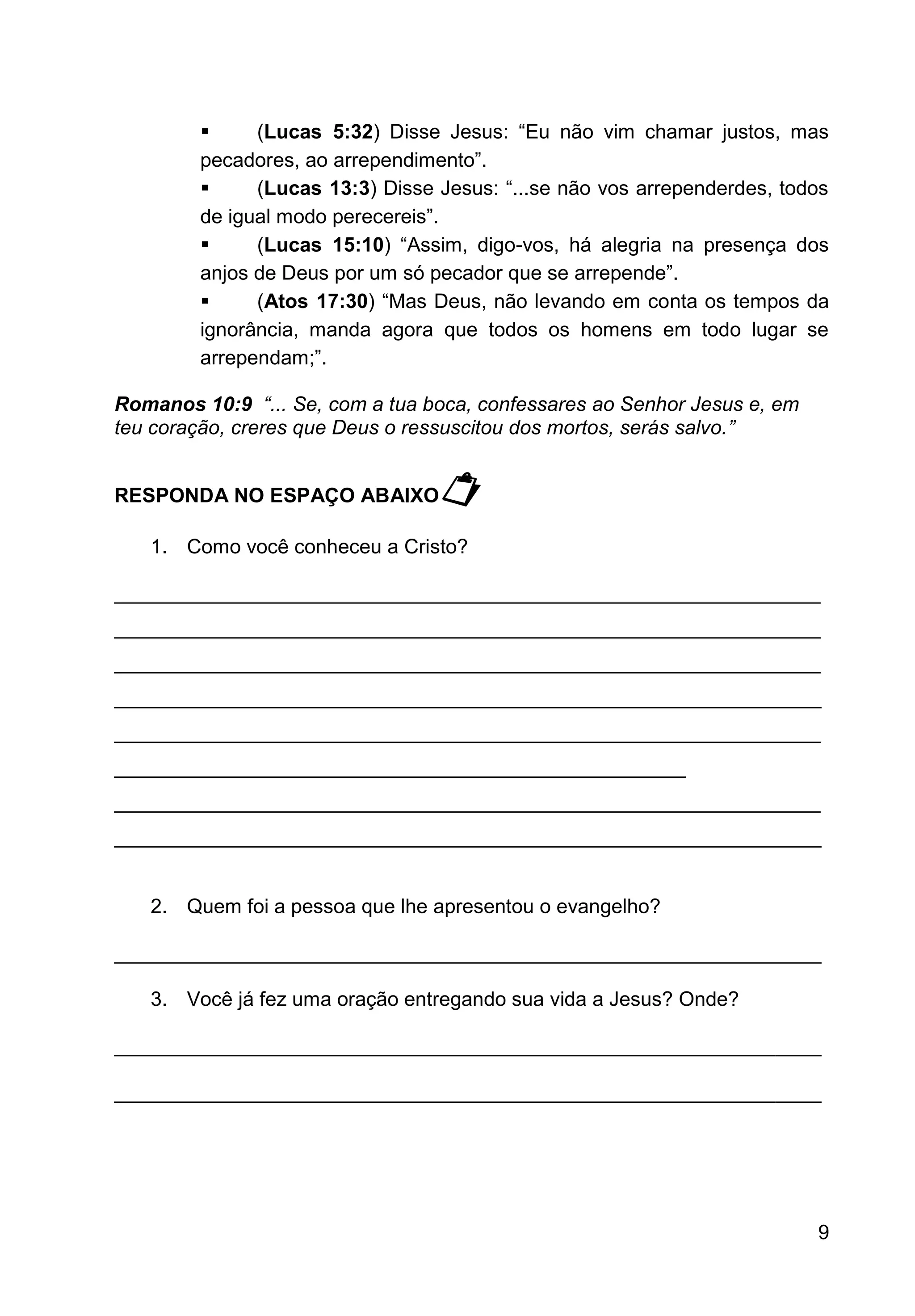 9
▪ (Lucas 5:32) Disse Jesus: “Eu não vim chamar justos, mas
pecadores, ao arrependimento”.
▪ (Lucas 13:3) Disse Jesus: “...se não vos arrependerdes, todos
de igual modo perecereis”.
▪ (Lucas 15:10) “Assim, digo-vos, há alegria na presença dos
anjos de Deus por um só pecador que se arrepende”.
▪ (Atos 17:30) “Mas Deus, não levando em conta os tempos da
ignorância, manda agora que todos os homens em todo lugar se
arrependam;”.
Romanos 10:9 “... Se, com a tua boca, confessares ao Senhor Jesus e, em
teu coração, creres que Deus o ressuscitou dos mortos, serás salvo.”
RESPONDA NO ESPAÇO ABAIXO
1. Como você conheceu a Cristo?
_______________________________________________________________
_______________________________________________________________
_______________________________________________________________
_______________________________________________________________
_______________________________________________________________
___________________________________________________
_______________________________________________________________
_______________________________________________________________
2. Quem foi a pessoa que lhe apresentou o evangelho?
_______________________________________________________________
3. Você já fez uma oração entregando sua vida a Jesus? Onde?
_______________________________________________________________
_______________________________________________________________
 