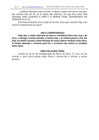 Pag. 10 Site: www.josiasmoura.wordpress.com DISCIPULADO BÍBLICO EM 21 LIÇOES: IGREJA BETEL GEISEL
.. escolham hoje quem vocês servirão: os deuses a quem serviram os seus pais,
que estavam além do rio, ou os deuses dos amorreus, em cuja terra vocês estão
habitando. MAS QUANTO A MIM E A MINHA CASA, SERVIREMOS AO
SENHOR"(h 24:15).
Este mesmo desafio vem a cada um de nós. Você quer assumir hoje, este
mesmo compromisso de Josué?
MEU COMPROMISSO
Hoje dou a minha adoração ao único e verdadeiro Deus dos céus e da
terra, e entrego a minha vontade, a minha vida, e as minhas posses a Ele. De
hoje em diante assumo a determinação de nunca adorar nenhum outro deus.
A minha adoração é somente para Ele, e ensinarei aos outros as verdades
sobre Deus.
UMA PALAVRA FINAL
Lembre-se da lei da multiplicação do Reino de Deus. E a sua vez de
ensinar a uma outra pessoa sobre Deus e ensinar-lhe a ensinar a outras
pessoas.
 