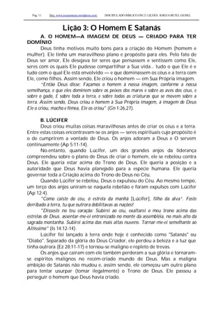 Pag. 11 Site: www.josiasmoura.wordpress.com DISCIPULADO BÍBLICO EM 21 LIÇOES: IGREJA BETEL GEISEL
Lição 3: O Homem E Satanás
A. O HOMEM—A IMAGEM DE DEUS — CRIADO PARA TER
DOMÍNIO
Deus tinha motivos muito bons para a criação do Homem (homem e
mulher). Ele tinha um maravilhoso plano e propósito para eles. Pelo fato de
Deus ser amor, Ele desejava ter seres que pensassem e sentissem como Ele,
seres com os quais Ele pudesse compartilhar a Sua vida... tudo o que Ele é e
tudo com o qual Ele está envolvido — e que dominassem os céus e a terra com
Ele, como filhos. Assim sendo, Ele criou o homem — em Sua Própria imagem.
“Então Deus disse: Façamos o homem à nossa imagem, conforme a nossa
semelhança, e que eles dominem sobre os peixes dos mares e sobre as aves dos céus, e
sobre o gado, £ sobre toda a terra, e sobre todas as criaturas que se movem sobre a
terra. Assim sendo, Deus criou o homem à Sua Própria imagem, à imagem de Deus
Ele o criou, macho e fêmea, Ele os criou" (Gn 1:26,27).
B. LÚCIFER
Deus criou muitas coisas maravilhosas antes de criar os céus e a terra.
Entre estas coisas encontravam-se os anjos — seres espirituais cujo propósito é
o de cumprirem a vontade de Deus. Os anjos adoram a Deus e O servem
continuamente (Ap 5:11-14).
No.entanto, quando Lúcifer, um dos grandes anjos da liderança
compreendeu sobre o plano de Deus de criar o homem, ele se rebelou contra
Deus. Ele queria estar acima do Trono de Deus. Ele queria a posição e a
autoridade que Deus havia planejado para a espécie humana. Ele queria
governar toda a Criação acima do Trono de Deus no Céu.
Quando Lúcifer se rebelou, Deus o expulsou do Céu. Ao mesmo tempo,
um terço dos anjos uniram-se naquela rebelião e foram expulsos com Lúcifer
(Ap 12:4).
"Como caíste do céu, ó estrela da manhã [Lúcifer], filho da alva”. Foste
derribado à terra, tu que outrora debilitavas as nações!
"Disseste no teu coração: Subirei ao céu, exaltarei o meu trono acima das
estrelas de Deus. assentar-me-ei entronizado no monte da assembléia, no mais alto da
sagrada montanha. Subirei acima das mais altas nuvens. Tornar-me-ei semelhante ao
Altíssimo" (Is 14:12-14).
Lúcifer foi lançado à terra onde hoje é conhecido como "Satanás" ou
"Diabo". Separado da glória do Deus Criador, ele perdeu a beleza e a luz que
tinha outrora (Ez 28:11-17) e tornou-se maligno e repleto de trevas.
Os anjos que caíram com ele também perderam a sua glória e tornaram-
se espíritos malignos no recém-criado mundo de Deus. Mas a maligna
ambição de Satanás não mudou e, assim sendo, ele começou um outro plano
para tentar usurpar (tomar ilegalmente) o Trono de Deus. Ele passou a
perseguir o homem que Deus havia criado.
 