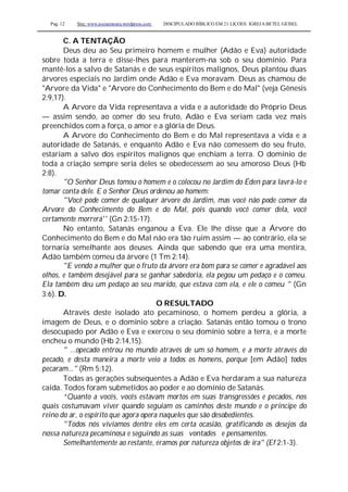 Pag. 12 Site: www.josiasmoura.wordpress.com DISCIPULADO BÍBLICO EM 21 LIÇOES: IGREJA BETEL GEISEL
C. A TENTAÇÃO
Deus deu ao Seu primeiro homem e mulher (Adão e Eva) autoridade
sobre toda a terra e disse-lhes para manterem-na sob o seu domínio. Para
mantê-los a salvo de Satanás e de seus espíritos malignos, Deus plantou duas
árvores especiais no Jardim onde Adão e Eva moravam. Deus as chamou de
"Arvore da Vida" e "Arvore do Conhecimento do Bem e do Mal" (veja Gênesis
2:9,17).
A Arvore da Vida representava a vida e a autoridade do Próprio Deus
— assim sendo, ao comer do seu fruto, Adão e Eva seriam cada vez mais
preenchidos com a força, o amor e a glória de Deus.
A Arvore do Conhecimento do Bem e do Mal representava a vida e a
autoridade de Satanás, e enquanto Adão e Eva não comessem do seu fruto,
estariam a salvo dos espíritos malignos que enchiam a terra. O domínio de
toda a criação sempre seria deles se obedecessem ao seu amoroso Deus (Hb
2:8).
"O Senhor Deus tomou o homem e o colocou no Jardim do Éden para lavrá-lo e
tomar conta dele. E o Senhor Deus ordenou ao homem:
"Você pode comer de qualquer árvore do Jardim, mas você não pode comer da
Arvore do Conhecimento do Bem e do Mal, pois quando você comer dela, você
certamente morrerá'' (Gn 2:15-17).
No entanto, Satanás enganou a Eva. Ele lhe disse que a Árvore do
Conhecimento do Bem e do Mal não era tão ruim assim — ao contrário, ela se
tornaria semelhante aos deuses. Ainda que sabendo que era uma mentira,
Adão também comeu da árvore (1 Tm 2:14).
"E vendo a mulher que o fruto da árvore era bom para se comer e agradável aos
olhos, e também desejável para se ganhar sabedoria, ela pegou um pedaço e o comeu.
Ela também deu um pedaço ao seu marido, que estava com ela, e ele o comeu " (Gn
3:6). D.
O RESULTADO
Através deste isolado ato pecaminoso, o homem perdeu a glória, a
imagem de Deus, e o domínio sobre a criação. Satanás então tomou o trono
desocupado por Adão e Eva e exerceu o seu domínio sobre a terra, e a morte
encheu o mundo (Hb 2:14,15).
" ...opecado entrou no mundo através de um só homem, e a morte através do
pecado, e desta maneira a morte veio a todos os homens, porque [em Adão] todos
pecaram..." (Rm 5:12).
Todas as gerações subsequentes a Adão e Eva herdaram a sua natureza
caída. Todos foram submetidos ao poder e ao domínio de Satanás.
“Quanto a vocês, vocês estavam mortos em suas transgressões e pecados, nos
quais costumavam viver quando seguiam os caminhos deste mundo e o príncipe do
reino do ar, o espírito que agora opera naqueles que são desobedientes.
"Todos nós vivíamos dentre eles em certa ocasião, gratificando os desejos da
nossa natureza pecaminosa e seguindo as suas vontades e pensamentos.
Semelhantemente ao restante, éramos por natureza objetos de ira" (Ef 2:1-3).
 