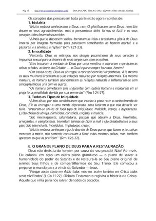 Pag. 13 Site: www.josiasmoura.wordpress.com DISCIPULADO BÍBLICO EM 21 LIÇOES: IGREJA BETEL GEISEL
Os corações das pessoas em toda parte estão agora repletos de:
1. Idolatria
"Muito embora conhecessem a Deus, nem O glorificaram como Deus, nem Lhe
deram os seus agradecimentos, mas o pensamento deles tornou-se fútil e os seus
corações tolos foram obscurecidos.
"Ainda que se dissessem sábios, tornaram-se tolos e trocaram a glória do Deus
imortal por imagens formadas para parecerem semelhantes ao homem mortal, e a
pássaros, e a animais, e répteis" (Rm 1:21-23).
2. Imoralidade
"Portanto, Deus os entregou nos desejos pecaminosos de seus corações à
impureza sexual para a desonra de seus corpos uns com os outros.
"Eles trocaram a verdade de Deus por uma mentira, e adoraram e serviram as
coisas criadas, ao invés do Criador — o Qual é para sempre louvado. Amém!
“Por causa disto, Deus os entregou a concupiscências vergonhosas. Até mesmo
as suas mulheres trocaram as suas relações naturais por relações anormais. Da mesma
maneira, os homens também abandonaram as relações naturais e inflamaram-se com
concupiscências uns com os outros.
"Os homens cometeram atos indecentes com outros homens e receberam em si
próprios a penalidade devida por sua perversão" (Rm 1:24-27).
3. Todos os Tipos de Iniquidade
“Além disso, por não considerarem que valesse a pena reter o conhecimento de
Deus, Ele os entregou a uma mente depravada, para fazerem o que não deveria ser
feito. Tornaram-se cheios de todo tipo de iniquidade, maldade, cobiça, e depravação.
Estão cheios de inveja, homicídio, contenda, engano, e malícia.
"São mexeriqueiros, caluniadores, pessoas que odeiam a Deus, insolentes,
arrogantes, e vangloriosos. Inventam formas de fazer o mal e são desobedientes a seus
pais. São insensíveis, incrédulos, impiedosos, cruéis.
"Muito embora conheçam o justo decreto de Deus que os que fazem estas coisas
merecem a morte, não somente continuam a fazer estas mesmas coisas, mas também
aprovam os que as praticam'' (Rm 1:28-32).
E. O GRANDE PLANO DE DEUS PARA A RESTAURAÇÃO
Deus não desistiu do homem por causa do seu pecado! Não! Ao invés,
Ele colocou em ação um outro plano grandioso — o plano de salvar a
humanidade do poder de Satanás e de restaurá-la ao Seu plano original de
sermos Seus filhos e de compartilharmos do Seu Trono. Ele começou a
preparar o mundo para a vinda do Salvador —Jesus.
"Porque assim como em Adão todos morrem, assim também em Cristo todos
serão vivificados"(1 Co 15:22). ONovo Testamento registra a história de Cristo.
Aquele que viria para nos salvar de todos os pecados.
 